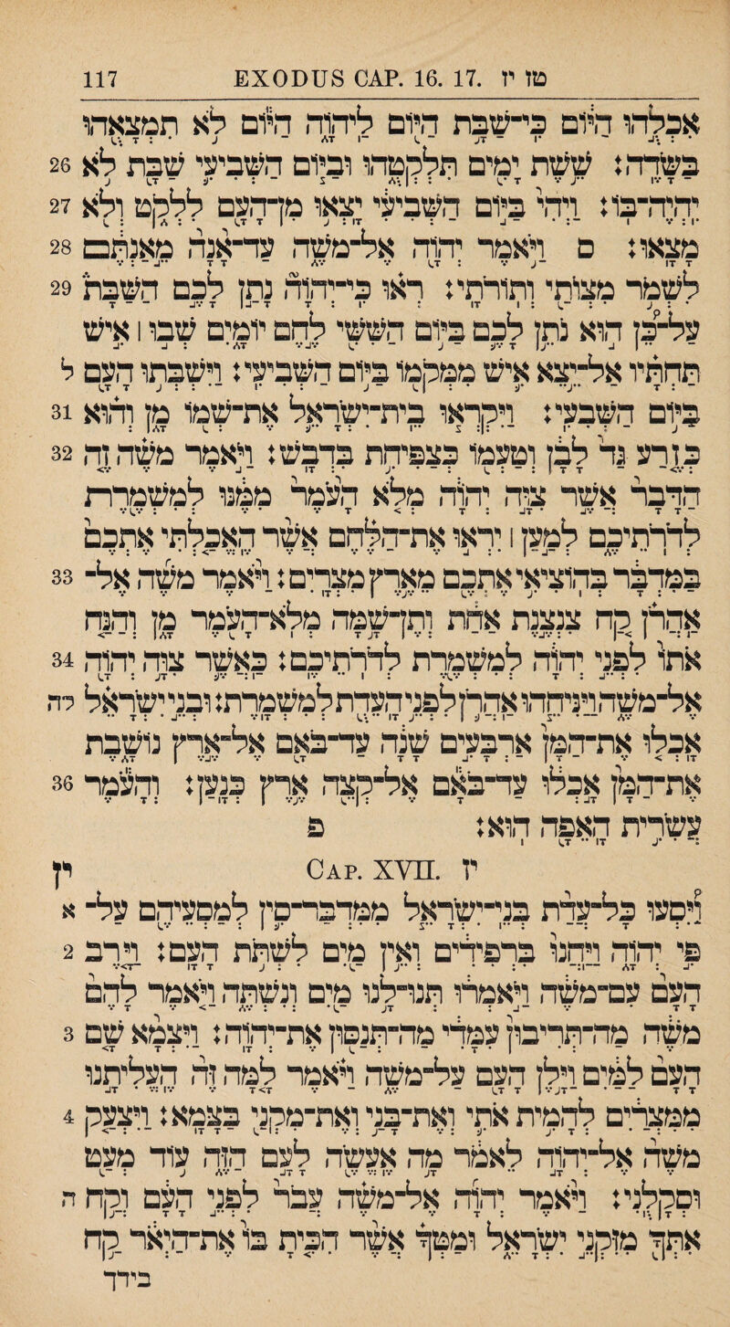 אכלהו היום בי-שבת היום ליהוה היום לא תמצאהו • ־■ ■ן ־ 7ע ־ .1 ־1 7\״ ־ ע • : ד בשרה,: ששת ימים תלקטהו וביום השביעי שבת לא 26 יהיה־בו: ויהי ביום השביעי יצאו מדהעם ללקט ולא 27 מצאת ם דאמר יהור, אל־משה ער־אנה מאנהם 28 7 17 -ע •% ; 1.7 ••• 7* ־ 7 7 - : 7 לשמר מציתי ותורתי: ראו כי־יהוה נתן לכם השבת 29 ' - ג * ; 1 17 : •7:1 7 ־1.1 7 17. ־ ־ 7 על־כן הוא נתן לכם ביום הששי להם יומים שבו 1 איש תחתיו אל־־יצא איש ממקמו ביום השביעי: וישבתו העם ל כיום השבעי: ויקראו בית־ישראל את־שמו מן והוא 31 כזרע גד ללן וטעמו כצפיחת בדבש: ראמר משה זה 32 ;*.•>־ - 7 7 !:-:.) : - * •ע • : 17 - 1. 7 7 •.־> הדבר אשר צוה יהיוה מלא העמר ממנו למשמרת ־7 7 • 7ב ; 7 : > 7 7 • 7 : • : •••.)7 לדרתיכם למען 1 יראו את־הלחם אשר האכלתי אתכם • 1 •ס •4| •• •• •1..>־, •• • במרקר בהוציאי אתכם מאר׳ן מצרים: ראמר משה אל־ 33 ־ • : 7 ; 1 • •2 ••• : •.־.) •• 27*•• ו • : 17 • אהרן קח צנצנת אלת ותן־שמה מלא־־העמר מן והנח ־1 ג־ 1 >־| ־ : 27•.־ - - : 7 1 27 7 : 1 7 .) 7 12.7 : > אתו' לפני יהוד, למשמרת לדרתיכם: כאשר צוד, יהוד, 34 • : 2 : 7 : • : •.•.)*.־ ; 1 •• ■.־1 -1 27 ־ 27 : 7.) אל־־משד,ויניחהו אד,רןלפניד,עדת למשמרת: ובניישראל רה 7* -- צ ־1 :־ 12 • : 2 17 ־• .'.) : ־ : 17 7 : 2 • : 7 •• אכלו את־דומן ארבעים שנה עד־באם אל־ארין נושבת 17 ; > 7 - 7 1 - : 7 •2 7 7 ־ 7.) ••• 727 1 2,7 ••• את־המן אכלו עד־באם אל־קצד, ארץ כנען: וד,ע'מר 36 ־ 7 1 27 ; - 7 7 ; 1־*.) 27'.• 1 ; 17 - 1 ; 7 עשרית האפד, הוא: פ . * '2 17 ״ 7.) 1 ין .^^7י0^?. x יץ ויםעו כל־עדת בני־־ישראל ממדבר־םין למסעיר,ם על־ א *• : 7 :־־ : ••1 • : 7 •ע • • ; ־ •2 ן : - : •• 7.) פי יהוד, ויהנו ברפידים ואין מים לשתת העם: וי רב 2 •2 : 2.7 1:־ • : • • :12־.)• • : ע 7 17 ־7>7 העם עם־משד, ראמרו תנרלנו מים ונשתד, ראמר להם 7 7 • 7 ־2: : 27 ־.)• : • : 2,7 -> 7 7 7 משד, מד־תריבוןעמדימד,־תנפוןאת־יד,וד,: ויצמא שם 3 : • 1 • 7 • - : ן 7 : 17 ־ • : 7 7> העם לקים וילן העם על־משה ראמר למד, זד, העליתנו 7 7 ־ ־727 1 7 7.) ־ 2.7 ־ 7 7> 7 ••• 17 :••• • 27 ממצרים לד,מיתאתי ואת־בני ואת־מקני בצמא: ויצעק 4 . . . _ . : ז *2 2 : 7 7 ־2 : 7 • :1־^ ־ 7 17 ־•:־>! משד, אל־יד,וד, לאמר מד, אעשד, לעם הזד, עוד מעט : 27 •• 27 •♦•ן ;••• 7.) 7 27 ־ 7* 2 : ־^ וסלןלני: ראמר יד,וד, אל־משד, עבר לפני העם וקח ה 7 7 2•• אתחי מזקני ישראל ומטד אשר הכית בוי את־ד,יאר קח • : 1.) • • :(2 • : 7 -.2 - ; 1 :־ 7 • •> 7 7 ־ : ־12 בידך