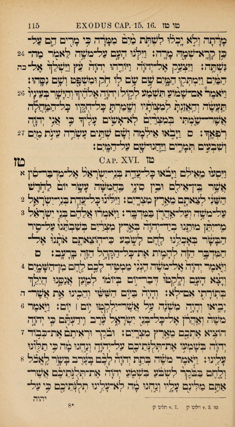 טו טו .15.16 .?^ס 8ססX0£ 115 מלתה ולא יכלו לשתת מים ממלה כי מרים הם על¬ ז ד ד : 1.. זו: * : ע ־ * •זד •ע ־ד - כן מרא-שמה מרה,: וילנו העם על-משה לאמר מה־ 24 ־•ע| ז|ז1 : ז1 ז זו ־• צ זי ■זן: ~ ''X •• ^ נשתה! ויצעק אל־יהויה ויורהו יהוה עין וישלך אל־ כה הפוים וימתקו המים שם שם לו חק ומשפט ושם נסהו! ויאמר אם־שמוע תשמע לקול 1 יהוה אלהיך והישרכעיניו 26 ־־ •.־ ' ~ ~ : ז^ :••• ־•• | : ־ ז ז> : •• ז תעשה ור,אזנת למצותיו ושמרת כל־הקיו כל־המהלה ־1 :־ ••• ; ־1 :־־: ז : • : ז : זו ־־ : ז^ ז • ד\>) ז ־ ־1 :־ ז אשר־־־שמתי במצרים לא־אשים עליך כי אני יהוה •.* : * : • : - • 1 ז ז | •ע :־ •ע : ז.) רפאך! ם ויבאו אילמה ושם שתים עשרה עינת מים 27 ושבעים תמרים ויהנו־שם על־ר,מים! ? • : •4 : ז •* —1:־ ז,1 ־ ¬דו¬ מן .¥1^ •?^0 טץ ויםעו מאילם ויבאו כל־עדת בני־ישראל אל־מרבר־סין א .. . _.ן ז :־־> : ••1 * : ז •• *.■ • ; - • ן אשר בץ־אילם ובין סיני בהמחזה עשר יום לחרש ;־ •.*ע ••ן 1 •• ■־4 | • ד./ ־1 :־ • ז ז דע - 4 ••• השני לצאתם מארק מצרים! וילינוכל־ערתבני־־־ישראל 2 על־משה ועל־אהרן במרבר! ראמרו אלהם בני ישראל 3 •••ע : ־ -ן:־ ^ 1 ־ • : זז - 1 : :-•••־• : ״4 • : ז •• מי־יתן מותנו ביר־יהוה בארץ מצרים בשבתנו על־םיר •1 • •• 1 ••> : - : ז : •.־4־.• 1 • ־ • : • : •• ־ •4 הבשר באכלנו להם לשבע כי־הוצאתם אתנו אי4־ ־זז : ז : ־•ע •.•^)••* ז ־ • 1 •••.•> ז ••• המרבר הוה להמית את־כל־הקהל הזה ברעב! ם ־ • : ד4 - •.־ : ד *ע *•• ד ־ ז | דע ־ *.־^1 דו ד זו ויאמר יהוה אל־משה הנני ממטיר לכם להם מדהשמים 4 -> •.־ : ז ־•* *1 : ־ ־ : •ע ז •••ע •.•..1••• • 1 - ד ז*• ויצא העם ולקטו דבר־יום ביומו למען אנסנו הילך בתורתי אם־לא! וד,יה ביום ה^זי והכינו את אשר־ ה ד '.1 :זד - 4 •־ *.) •*4 יביאו והיה משנה על אשר־ילקטו יום 1 יום! ראמר 6 ז *\> : ז ד4 משה ואהלן אל־כל־בני ישראל ערב וירעתם כי יהוה : ־1 :־ | ־.* ד \ ד א •.••% •1 ־ : •.־ •1 : זע הוציא אתכם מארץ מצרים! ובקר וראיתם את־כבור ז ^ •.־ : •%^1 •־ •.־ע־.• 1 • : זו • *.*ן : ־ •.־ •.* : 4 יחוה בשמעו את־תלנתיכם על־יהוה ונחנו לוה כי תלונו : ז : ד : ע ••• : •• 1 ״ ־ : ד.י> : ־4 : ד •ע ־ '.ו עלינו! ויאמר משה בתת יהול לכם בערב בשר לאכל 8 ז••! - 4 •.־ ״ : '•4 : ז ז••* ד••• ד ד4 •••ן :••• ולחם בבקר לשבע בשבע יהוה את־תלנתילם אשר¬ • • •ן • •^•ז * •• אתם מלינם עליו ונהנו מה לא־עלינו תלנתיכם כי על־ ד ד\״ :־4 : 1 ד -ע טז.2 .7 וילונו ק׳ .7 .ז תלינו ק' • 1 •• •• 1 ; נ 8* יהוה