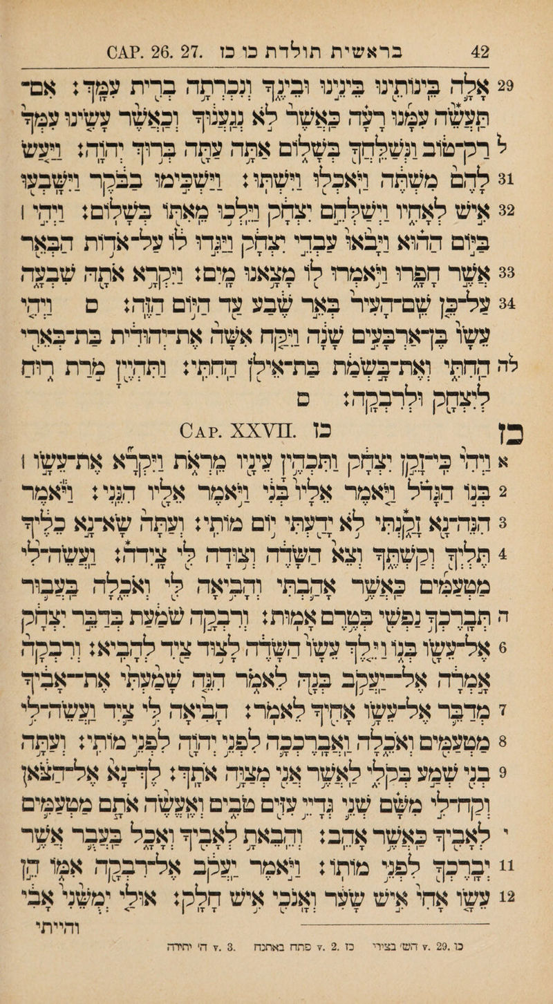 42 בראשית תולדת כו מ .27 .26 .?^0 29 אלה בינותינו בינינו ובינף־ ונכרתה ברית עמך: אם־ ז זע -ן •'.1 •• ״ע •• /•,/1 : • : : זע : •.) • זו ן • תעשיה עמנו רעה כאשר לא נגעצוך וכאשר עשיינו עמך ־1 :־ ־* • ז זז -1 ב :־1 1 ; -1 ••• ז •> • : ן ל ררן־טוב ונשלהך בשלום אתה עתה ברוך יהוה: ויעש | ־ ; ־ *•ו :-|.1 : ז ^ ־ זע - געו : זו — >־ 31 להם משונה ראכלו וישתו: וישכימו בפנמר וישבעו ז••• * : ••• - 1 : .1 ־ • : 1 - ־ : •1.. - ... ן - . זו ; ^ 32 איש לאתיו וישלהם יצדוק וילכו מאתו בשלום: ויהי 1 •ע ; ז *,/ ־: ־ : ״ע * : ז | —1: ע ••1 • ^ :זו •ע ביום ההוא ויב:או עבדי תנלר, ויגרו לו על־ארות הבאר 33 אשר חפרו ראמת לו מצאנו מים: ויקרא אתה שבעה 34 על־כן שם־העיר באר שבע עד היום הוה: ם ויהי ״1 ז• : ••ע ••• - - ע - •••1 •> עשיו בדארבעים שצה ויקה אשה את־יהולית בת־בארי '־ x ־.־ 1 ־ : ז •ע זז —->| . •ן ... . . _ ; לה החתי ואת־בשימת בת־אילן החתי: ותהיין מרת רוח ליצחק ולרבקה: ם כץ כן .^ה\0^?. xx א ויהי כי־זקן יצדזק ותכהין עיניו מראת ויקרא את־עשו 1 2 בנו הגדל ויאמר אליו בצי ראמר אליו הנני: ראמר : ע - ז -> •.• .. •ן . .. . ..ן. 3 הנה־נא זקנתי לא ידעתי יום מותי: ועתה שא־נא כליך 4 תליך וקשתך וצא השלה וצורה לי צידה: ועשדרלי *.* : :1^1 : | ״ ־ ד ••• ;עד •.1 זו• ־1:- •• מטעמים כאשר אהבתי והביאה לי ואכלה בעבור ־1 :־ ־.-ע ד -ע : ד •ע ד ־1 :־ ע ה תבלכך נפשי בטרם אמות: ולבקה שמעת בדבר יצחק 6 אל־עשו בנ1 וילך עשו השילה לצוד ציד להביא: ורבקה ־• ז.) : - ••>־.• ן •• ד ז זע ־^1• : ד •1 אמלה אל־־יעקב בנה לאמר הנה שמעתי את־־אביך זע : ז ־.־ ־1:־ ע| ; ז,1 ־• ,<״ • ••> ז - : • •.* ד • ז י מלבר אל־עשיו אחיך לאמד: הביאה לי ציד ועשיה־לי : ־ ״ע *.• - זע ד *.) | ** 1 ד • ד •ע -ע־ -ז:- •• •ע 8 מטעמים ואכלה ואברככה לפני יהוה לפני מותי: ועתה ־ : ־ ־^ : ז ־1 :־ זו : זע • : ••ע ; ז^1 • : ״ע •ן ; ־ דע 9 בני שמע בקלי לאשר אני מצוה אתך: לך־נא אל־הצאן וקח־לי משם שני גליי עזים טבים ואעשה אתם מטעמים ; -| •ע • ז : ״ע : ז ••ע * •.1 : •••ו :•.• ••• זע ־ : ־ •ע י לאביך כאשר אהב: והבאת לאביך ואכל בעבר אשר ; ד ־^ | ־1:־־ •••ע ז ••ן : ־*ו ״ זע : ז •.1 | :זז./ ־1 :־ •ע :־ ■••ע !! יברכך לפני מותו: ויאמר יעקב אל־רבקה אמו הן 2! עשו אחי איש שיער ואנכי איש חלק: אולי ימעזד אבי והייתי ד> ז : זו •ע ז דו