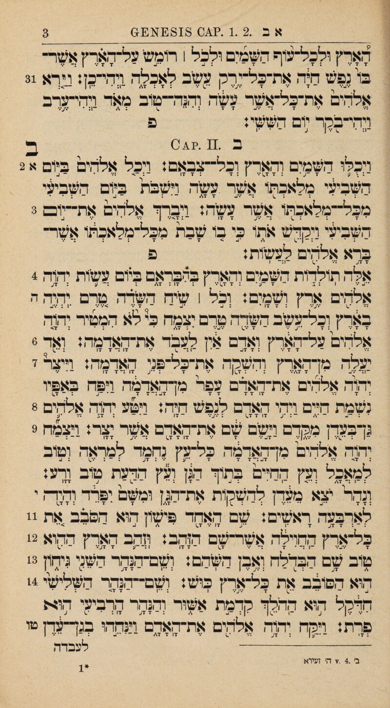 אב .2 .1 .?^0 £818^6£1 3 הארץ ולכל־עוף השמים ולכל 1 ר1מש על־הארץ אשר־ בו נפש חיה את־כל־ירק עשב לאכלה ויהי־כז: וירא 31 •.*ג••• ־ ד /• ז■ •.•ע••• 1 ״ ; ד : ■ד* ־1: • -ו ן ־־>: אלהים את־כל־אשר עשה והנה־טוב מאר ויהי־ערב •♦״ * *״* 7 *•*ג■ דזר •*** ~יוג • **•^•*• ויהי־בהר יום הששי: פ ־1; • ^ 1 ע ־ • •1 ב .מ.?^0 ב ויכלו השמים והארץ וכל־־צבאםנ ויכל אלהים ביום א 2 ־: • ע ־ 7 -ע • : 7 1.7 •ד 1 : 7 : ז 17 - :••• • - כ השביעי מלאכתו אשר ,עשה וישבת ביום השביעי - ; • • ; - : 7 7./ - • : ־ 1- ־ : • • מכל־־־מלאכתו אשר עשה נ ויברך אלהים את־־יום 3 • 7 ; - : .1 :־ •••ע 7 17 ־:7>•.־ ן • •• ב השביעי ויקדש אתו כי בו שבת מכל־מלאכהו אשר¬ ¬ : ׳ * ־ : - 1.) > 7־ ־ 7 ; - : ;־ •.־ ברא אלהים לעשות: פ 7 7ע :•.״ •.1 ־!:־ 1 אלה תולרות השמים והארץ בהבראם ביום עשות יהוה 4 אלהים ארץ ושמים: וכל 1 שיח השדה טרם יהיהה ;••• *.) ־.•;.־.- 1 ; 7 17 • ; ^ •1. - ־ 7 •.־ >■••••• •1 : •.*ג. בארץ וכל־עשב השדה טרם יצמח כי לא המטיר יהוה 7 7 ••• 7:1 ••ע ••• - 7 •.•.1 •.•1.־•• • : 7./ • • : • : 7> אלהים על־הארץ וארם אין לעבר את־הארמה: ואר 6 יעלה מן־הארץ והשקה את־כל־פני הארמה: וייצל ז ־ן:־•••!- * | 7 7./־•■ 1 : • : 7.)| *.־ 7 : ••ע 17 :־7 17 -• ••• יהוה אלהים את־האדם עפר מן־האדמה ויפה באפיו : 7 ׳ *.• 17 7 7 7 7 • 1 7ג:-7 7 ־• ־(. : ־ 1.7 נשמת היים ויהי הארם לנפש חיה: ויטע יהוה אלהים 8 ־ : -ן- ־ ׳^ ־: •ע 17 7 1.7 ;•••ס• -■ןן - : 7צ :••• •ע גדבערן מקרם וישם שם את־האדם אשר יצר: ויצמח 9 ־1 : | ־ ־ 17. ־•* 7 ־.• 17 7 1.7 ;־ •••ע 177 -- : - יהוה אלהים מן־הארמה כל־עץ נחמר למראה וטוב % 7> ;־.• • ־ 1 17-;־7 7 7 ••ע 1 7 : 7ע : - : 1.7 : 1. למאכל ועץ החיים בתוך הגן ועץ הדעת טוב ורע: : -1 :־ 7\. ; 1 ־1 - • •׳ 1- 1 - 7 1 ; 1 -.1 ־ ע 177 ונהר יצא מ^דן להשקות את־־הגן ומשם יפלד והיה י :7 7 -ג. •• -7 1 : ־ : .11 7 ־7*1 • 7 ־ 7 •• :7 1.7 לארבעה ראשים: שם האחד פישון הוא הסבב את 11 כל־ארץ החוילה אשר־שם הזהב: וזהב הארץ ההוא 12 טוב שם הבדלח ואבן השהם: ושם־־הנהר השני גיחון 13 הוא הסובב את כל־ארץ כוש: ושם־־הנהר השלישיי 14 _ ״ ••.1 7 7ע•.• 1 1 : 1 - 7 7> ־ : • • חדקל הוא ההלך קדמת אשור והנהר הרביעי חוא פרת: ויקח יחוח אלהים אתהאדם וינחחו בנך־עדן טו - לעבדה