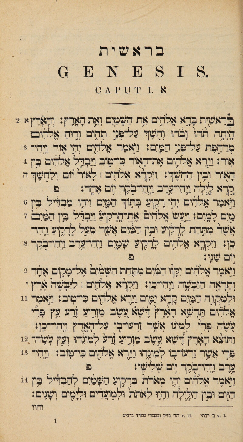 בראשית .8 1 8 :1 :1 ס א .1 י!׳ ;1 ? ^ 0 לראשית ברא אלדןים את השמים ואת הארץ ן והארץ א 2 היתה תהו ובהו וחשזי על־פני תהום ורוח אלתים דו : דע ד : ••• ן - : ״ב : ^ :1- ־ :•.־  מרחפת על־פני המים.* ראמר אלהים יהי אור ויהי־ 3 : ־ •.* ־ : *•ע ־ דו • -ע ־.* ד• : •ע ,<״ -ן. ׳ אורז וירא אלהים את־האור כי־טוב רבדל אלדידם בין 4 ן —1^* *^5 *** ^ ^ ^ ~ *** * 1 האור ובין החשך.* ויהרא אלהים 1 לאור יום ולחשך ה קראלי*יד״רכד^ד-מייום־^ד־ ־י זא: 7 ־־1: • ״•״ע/״ ־1: • ראמר אללים יהי רקיע בתוך המים ויהי מבליל בין 3 מים למים: ויעש אלד,ים את־דדקיע רבדל בין המים ז ־^ • ד דו • —ע־ דוד •ן־ —. .. 1 _ _ . אשר מתחת לרקיע ובין דמים אשר מעל לרקיע וידוי¬ :־ /• • ־4 ־ דוד ■ | ־ •יו- | ־ ־ • :־ ־.*^ '• -ב ד1ד •\״| - ־1: * כן: ויקרא אלד,ים לרקיע שמים רדחערב רד,י־בקר 8 ••1 | ־• ; |ד5 ;•.* •ע דוז *.11 ־ ד ד./• -1: * ־־•ע•.* ־1; • ^ ן יום שני: פ ע •• •1 ראמר אלדדם יקוו המים מתחת השמלם אל־מקום אחד 9 ־4•.• ;״ . . ■ן| - - . • ־> - - ד - * ד 4| ••• ז ותראד, היבשד, וידחק: ויקרא אלד,ים 1 ליבשה ארץ י ולמקור, המים קרא ימים וירא אלד,ים כי־טוב: ראמר 11 : • : (••ע ־ ־.ן* ד |ד4 ־'%> ־־ע; ד• • 1 ־4 ••• אלד,ים תדשא הארץ דשא עשב מזריע ורע עץ פרי די• • ־1 ; ••> ד ד •י• 1 •.* ••• >•• •י• ־ :•4 ־ •••־ '•14 : • עשר, פרי למלו אשר זרעו־בו על־ד,ארץ ויד,י־־כן: > ־.• ; • : • :־ •••ע ־: .1 ־ ד ד,/■•• 1 ־1; • ״ו 1 ותוצא הארץ דשא עשב מזריע מ למלהו ועץ עשד,ח12 פרי אשר זרעו־בו למינד,ו וירא אלדוים כי־טוב: ויהי־ 13 ; •ע :־ •4% ־: .1 :•••,/ ־־ע: די• • 1 ־1; • ערב וידחבקר יום שלישי: פ •.*ע/• -ן: • ^ •.•ן ע : • ־1 ראמר אלד,ים יהי מארת ברקיע השמים לדבדיל בין 14 היום ובין הלילד, והיו לאתת ולמועדים ולימים ושנים: ־ ^) ־־4 ן ־ ד!־,: ד : ד > : : 4 :־ • ; ד ; ד •1 וד,יו