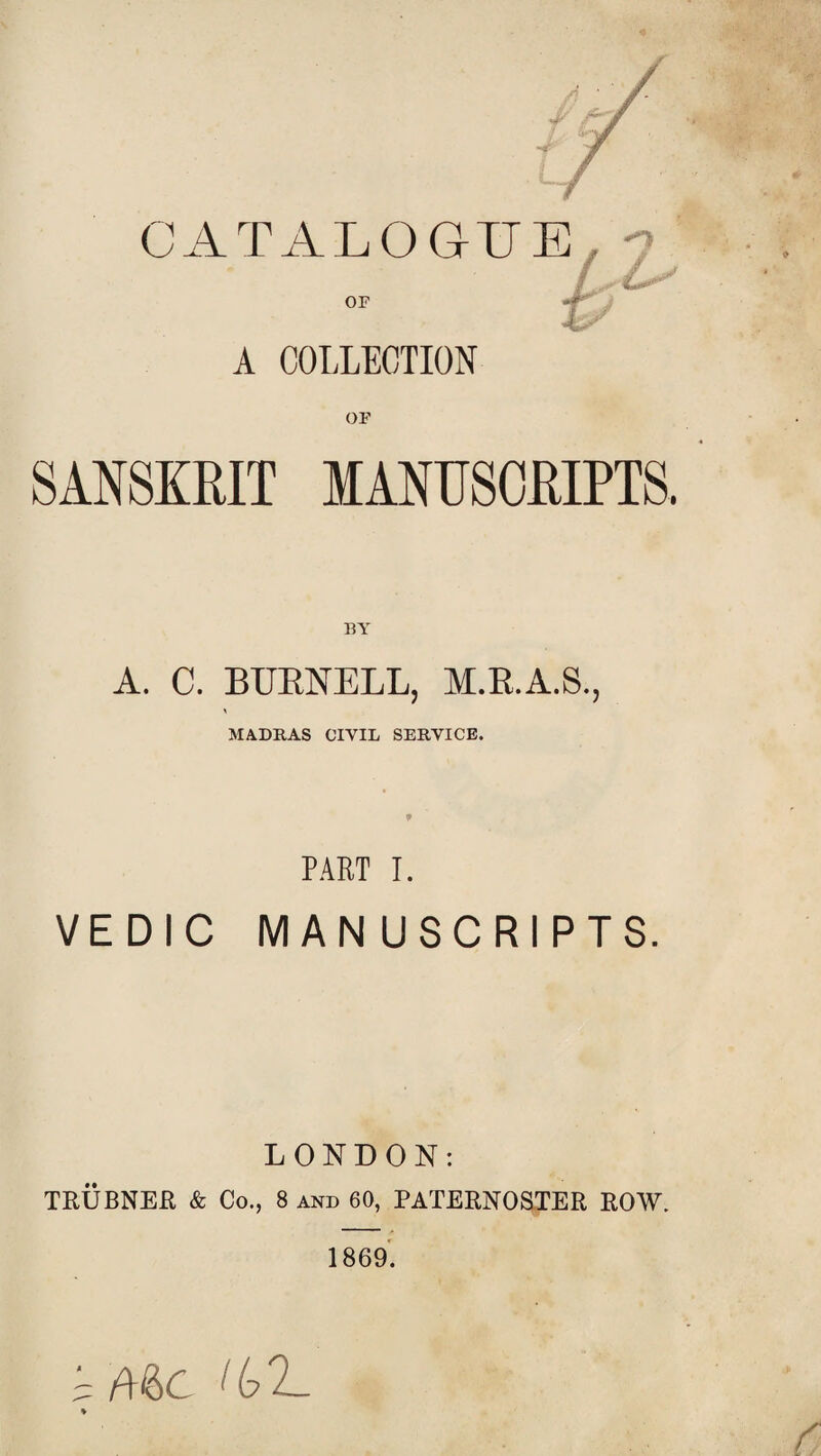 CATALOGUE , -? • { A COLLECTION OF SANSKRIT MANUSCRIPTS. BA A. C. BURNELL, M.R.A.S., MADRAS CIVIL SERVICE. 9 PART I. VEDIC MANUSCRIPTS. LONDON: TRUBNER & Co., 8 and 60, PATERNOSTER ROW. 1869. i Me