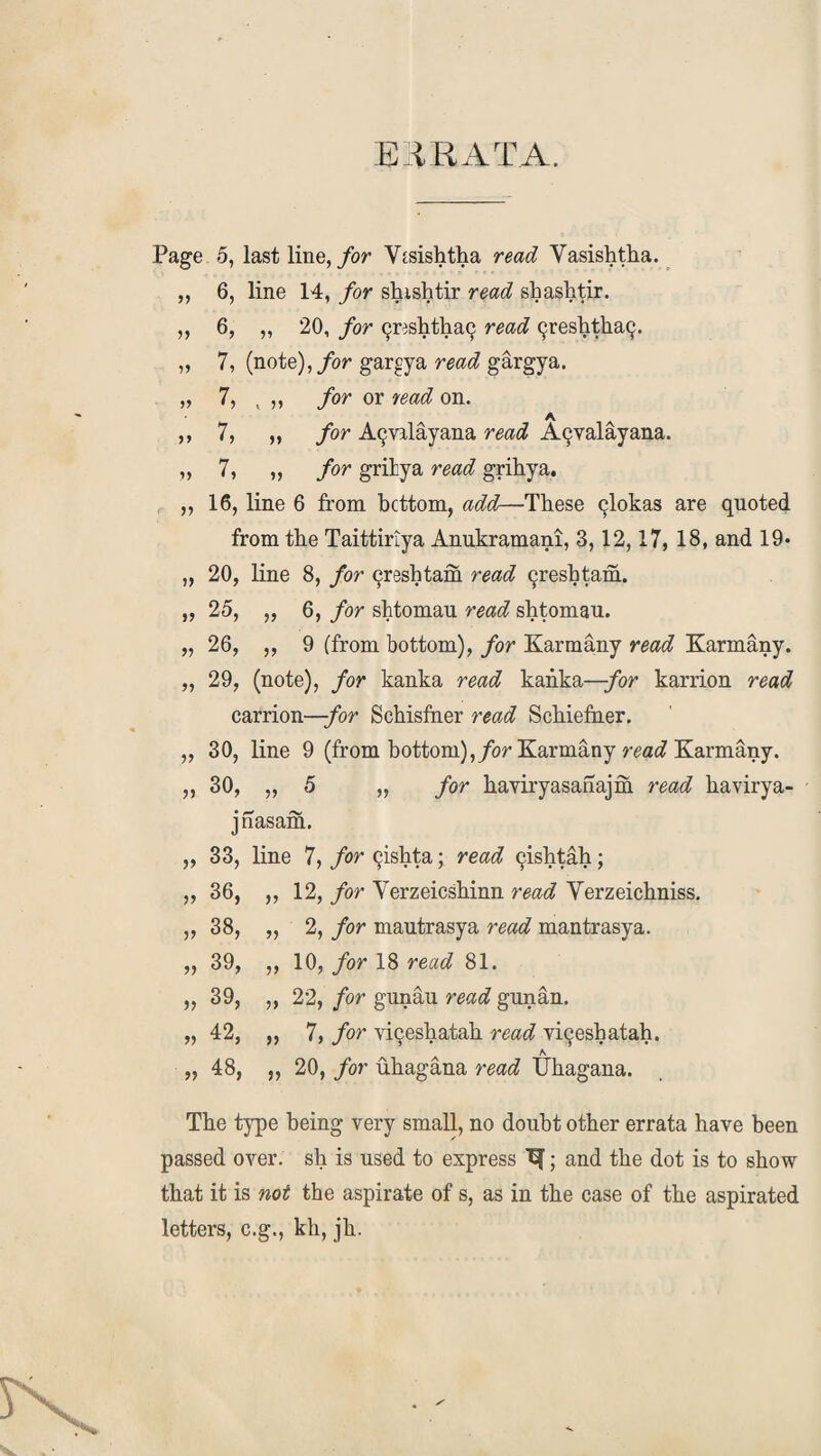 ERRATA. Page 5, last line, for Vtsishtha read Vasishtha. „ 6, line 14, for shishtir read shashtir. „ 6, „ 20, for 9resPtha9 read 9reshtha9. „ 7, (note), for gargya read gargya. „ 7, v ,, /or or read on. ,, 7, „ for A9valayana read A^valayana. „ 7, „ /or gritya ro«(7 grihya. ,, 16, line 6 from bottom, add—These 9lokas are quoted from the Taittiriya Anukramani, 3,12,17, 18, and 19* „ 20, line 8, for 9reshtam read 9reshtam. „ 25, „ 6, for shtomau read shtomau. „ 26, ,, 9 (from bottom), for Karmany read Karmany. „ 29, (note), for kanka read kanka—/or karrion read carrion—for Schisfner read Schiefner. „ 30, line 9 (from bottom), for Karmany read Karmany. ,, 30, „ 5 „ for haviryasanajm read havirya- jnasam. „ 33, line 7, for 9ishta; read 9ishtah; „ 36, ,, 12, for Verzeicsbinn read Yerzeichniss. „ 38, „ 2, for mautrasya read mantrasya. „ 39, ,, 10, for 18 read 81. „ 39, „ 22, for gunau read gunan. „ 42, „ 7, for vi9esliatah read yi9esbatah. „ 48, ,, 20, for uhagana read Uhagana. The type being very small, no doubt other errata have been passed over, sh is used to express ^; and the dot is to show that it is not the aspirate of s, as in the case of the aspirated letters, c.g., kh, jli.