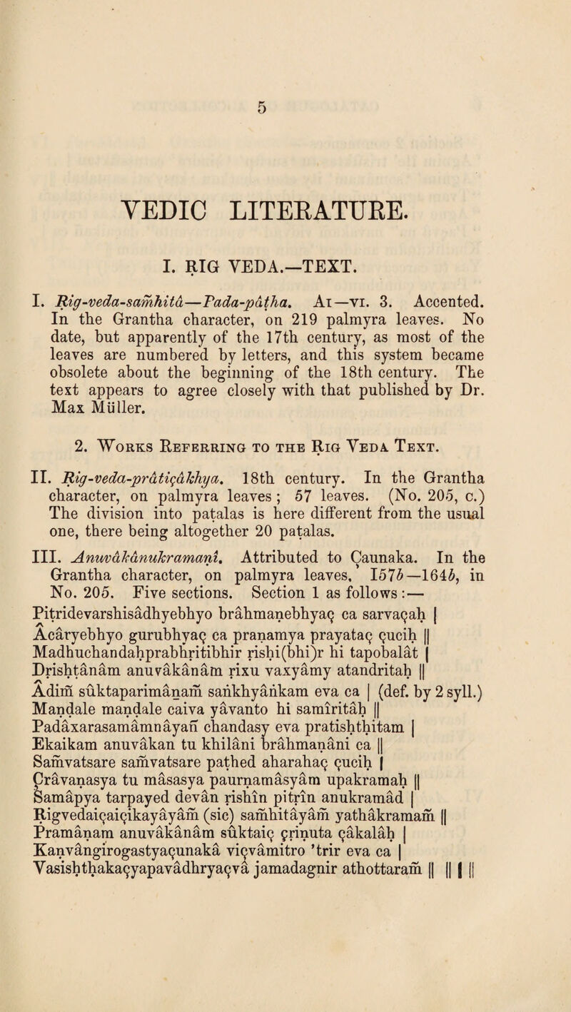 YEDIC LITERATURE. I. RIG VEDA.—TEXT. I. Rig-veda-samhitd—Pada-pdtha. Ai—vi. 3. Accented. In the Grantha character, on 219 palmyra leaves. No date, but apparently of the 17th century, as most of the leaves are numbered by letters, and this system became obsolete about the beginning of the 18th century. The text appears to agree closely with that published by Dr. Max Muller. 2. Works Referring to the Rig Yeda Text. II. Rig-veda-prdtiqalchya. 18th century. In the Grantha character, on palmyra leaves; 57 leaves. (No. 205, c.) The division into patalas is here different from the usual one, there being altogether 20 patalas. III. Anuvd'kdnukramani. Attributed to Caunaka. In the Grantha character, on palmyra leaves. I57£—164£, in No. 205. Five sections. Section 1 as follows :— Pitridevarshisadhyebhyo brahmanebhyatj ca sarva9ah [ Acaryebhyo gurubhyaQ ca pranamya prayata^ (jucih || Madhuchandahprabhritibhir rishi(bhi)r hi tapobalat | Drishtanam anuvakanam rixu vaxyamy atandritah || Adim suktaparimanam sahkhyaiikam eva ca | (def. by 2syll.) Mandale mandale caiva yavanto hi samiritab || Padaxarasamamnayan chandasy eva pratishthitam | Ekaikam anuvakan tu khilani brahmanani ca || Samvatsare samvatsare pathed aharaha^ (jucih j pravanasya tu masasya paurnamasyara upakramah || Samapya tarpayed devan rishin pitrin anukramad | Rigvedaicjai^ikayayam (sic) samhitayaih yathakramam || Pramanam anuvakanam suktaiq frinuta ^akalah | Kanvdngirogastyaqunaka viQvamitro ’trir eva ca | Vasishthakai^yapavadhryatjva jamadagnir athottaram || || | |j