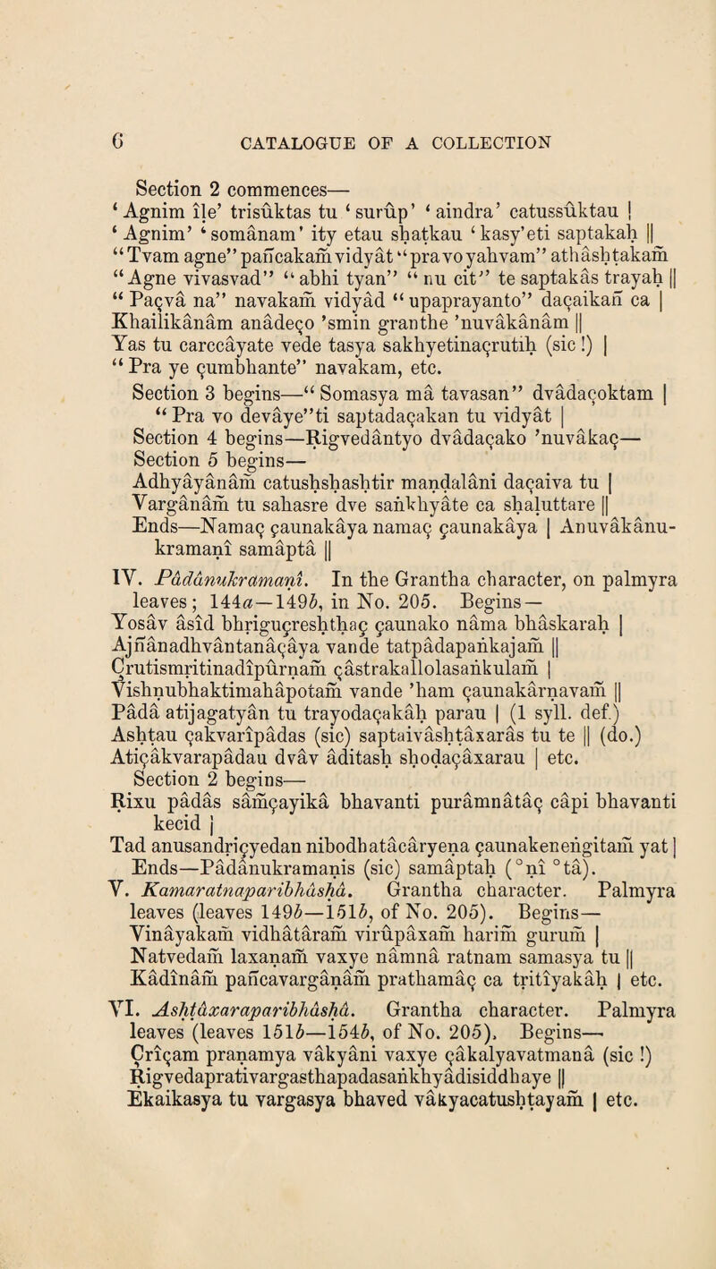 Section 2 commences— ‘ Agnim lie’ trisuktas tu ‘ surup’ ‘ aindra’ catussuktau | ‘ Agnim’ ‘somanam’ ity etau shatkau ‘kasy’eti saptakah || “Tvam agne”pancakamvidyat“pravoyahvam” athashtakam “ Agne yivasvad” “ abhi tyan” “ nu cit” te saptakas trayah |j “ Pa$va na” navakam vidyad “ upaprayanto” da9aikan ca | Khailikanam anadeqo ’smin granthe ’nuvakanam || Yas tu carccayate vede tasya sakhyetinaqrutih (sic !) | “ Pra ye Qumbkante” navakam, etc. Section 3 begins—“ Somasya ma tavasan” dvadacoktam | “ Pra yo devaye”ti saptada^akan tu vidyat | Section 4 begins—Rigvedantyo dvadacjako ’nuvakaQ— Section 5 begins— Adhyayanam catushsbasbtir mandalani da(jaiya tu | Yarganam tu sabasre dve sankkyate ca shaluttare || Ends—Nama(j paunakaya nama9 faunakaya | Anuvakanu- kramani samapta || 1Y. PdddnuJcramani. In the Grantba character, on palmyra leaves; 144«—1495, in No. 205. Begins — Yosav asid bbrigufreshthaf 9aunako nama bbaskarab | Ajnanadbvantanacjaya yande tatpadapankajani || Crutismritinadipurnam Qastrakallolasankulam | Yishnubhaktimahapotam vande ’bam (jaunakarnavam || Pada atijagatyan tu trayodaQakab parau | (1 syll. def.) Ashtau ^akvaripadas (sic) saptaivashtaxaras tu te || (do.) At^akvarapadau dvav aditash shoda9axarau | etc. Section 2 begins— Rixu padas san^ayikd bbavanti puramnataQ capi bbavanti kecid j Tad anusandri*9yedan nibodbatacaryena paunakenengitam yat ] Ends—Padanukramanis (sic) samaptah (°ni °ta). Y. Kamaratnaparibhdshd. Grantha character. Palmyra leaves (leaves 1495—i.515, of No. 205). Begins— Yindyakam vidbataram virupaxam hariiii gurum | Natvedam laxanam vaxye namna ratnam samasya tu [| Kadinam pancavarganani pratbamap ca tritiyakab | etc. YI. Ashtdxaraparibhdshd. Grantba character. Palmyra leaves (leaves 1515—1545, of No. 205), Begins—• Criqam pranamya vakyani vaxye 9akalyavatmana (sic !) Rigvedaprativargasthapadasankhyadisiddhaye || Ekaikasya tu vargasya bhaved vakyacatusbtayam | etc.