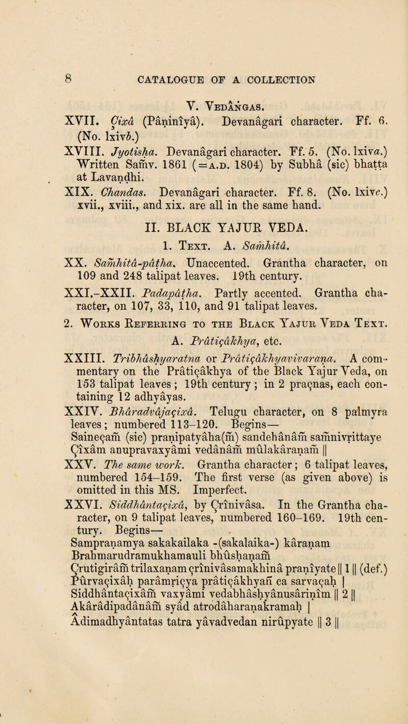 Y. Vedangas. XVII. Cixa (Paniniya). Devanagari character. Ff. 6. (No. lxivb.) XVIII. Jyotisha. Devanagari character. Ff. 5. (No. lxiva.) Written Samv. 1861 (=a.d. 1804) by Subha (sic) bhatta at Lavandhi. XIX. Chandas. Devanagari character. Ff. 8. (No. lxivc.) xvii., xviii., and xix. are all in the same hand. II. BLACK YAJTTR VEDA. 1. Text. A. Samhita. XX. Samkitd-pdtha. Unaccented. Grantha character, on 109 and 248 talipat leaves. 19th century. XXI. -XXII. Padapatha. Partly accented. Grantha cha¬ racter, on 107, 33, 110, and 91 talipat leaves. 2. Works Referring to the Black Yajur Veda Text. A. Prdtigdkhya, etc. XXIII. Tribhdsfiyaratna or Prdtigdkhyavivarana. A com¬ mentary on the Prat^akhya of the Black Yajur Veda, on 153 talipat leaves ; 19th century ; in 2 pranas, each con¬ taining 12 adhyayas. XXIV. Bhdradvdjagixd. Telugu character, on 8 palmyra leaves; numbered 113-120. Begins— Saine9am (sic) pranipatyaba(m) sandehanam samnivrittaye Cixam anupravaxyami vedanam mulakaranam || XXV. The same work. Grantha character; 6 talipat leaves, numbered 154-159. The first verse (as given above) is omitted in this MS. Imperfect. XXVI. Siddhdntagixd, by Crinivasa. In the Grantha cha¬ racter, on 9 talipat leaves, numbered 160-169. 19th cen¬ tury. Begins— Sampranamya sakakailaka -(sakalaika-) karanam Brahmarudramukhamauli bhusbanam Crutigiramtrilaxanam9nnivasamakhinapraniyate|| 11| (def.) Purva9ixab paramri9ya prat^akhyan ca sarva9ah | Siddhanta9ixam vaxyami vedabhashyanusarinim || 2 || Akaradipadanam syfid atrodaharanakramab | Adimadhyantatas tatra yavadvedan nirupyate || 3 ||