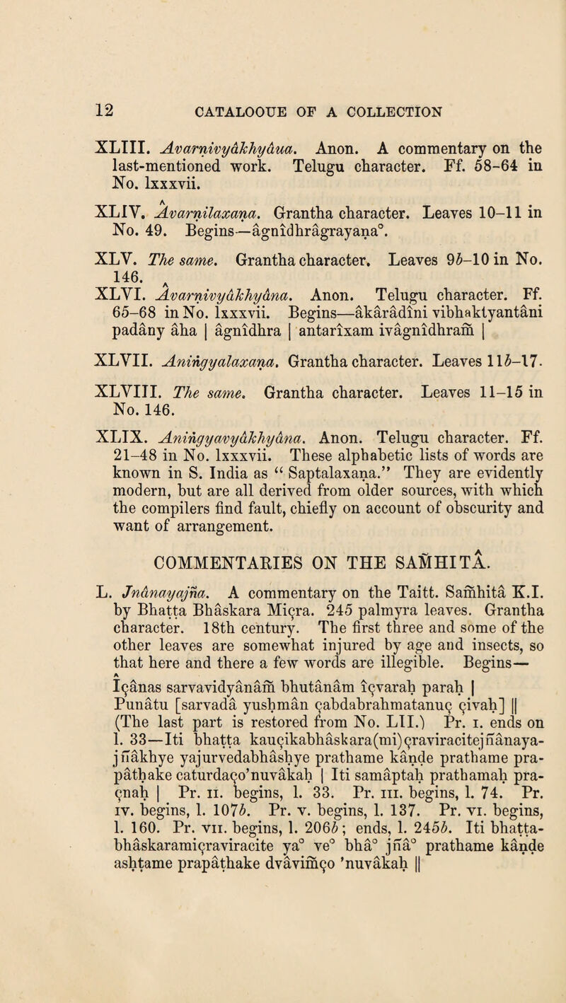 XLIII. Avarnivyakhyaua. Anon. A commentary on the last-mentioned work. Telugu character. Ff. 58-64 in No. lxxxvii. XLIY. Avarnilaxana. Grantha character. Leaves 10-11 in No. 49. Begins—agnidhragrayana0. XLY. The same. Grantha character. Leaves 9b-10 in No. 146. A XLVI. Avarnivyakhyaua. Anon. Telugu character. Ff. 65-68 in No. lxxxvii. Begins—akaradini vibhaktyantani padany aha | agnidhra | antarixam ivagnidhram | XLYII. Anihgyalaxana. Grantha character. Leaves 11^-17. XLYIII. The same. Grantha character. Leaves 11-15 in No. 146. XLIX. Anihgyavyakhyana. Anon. Telugu character. Ff. 21-48 in No. lxxxvii. These alphabetic lists of words are known in S. India as “ Saptalaxana.” They are evidently modern, but are all derived from older sources, with which the compilers find fault, chiefly on account of obscurity and want of arrangement. COMMENTAEIES ON THE SA^HITA. L. Jnanayajha. A commentary on the Taitt. Saihhita ILL by Bhatta Bhaskara Mhjra. 245 palmyra leaves. Grantha character. 18th century. The first three and some of the other leaves are somewhat injured by age and insects, so that here and there a few words are illegible. Begins— A I^finas sarvavidyanam bhutanam i^varah parah | Punatu [sarvada yusbman cabdabrahmatanu9 9ivah] || (The last part is restored from No. LII.) Pr. i. ends on 1. 33—Iti bhatta kau9ikabhaskara(mi)9raviracitejnanaya- jilakhye yajurvedabhashye prathame kande pratbame pra- pathake caturdaco’nuvakah | Iti samaptah pratbamah pra- 9nah | Pr. n. begins, 1. 33. Pr. m. begins, 1. 74. Pr. iv. begins, 1. 107^». Pr. v. begins, 1. 137. Pr. vi. begins, 1. 160. Pr. vn. begins, 1. 206b\ ends, 1. 245A Iti bhatta- bhaskarami^raviracite ya° ve° bha° jna° prathame kande ashtame prapathake dvavim90 ’nuvakah ||