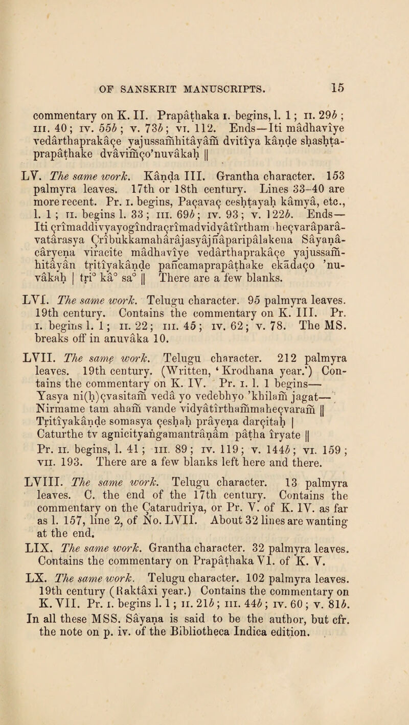 commentary on K. II. Prapathaka i. begins, 1. 1; ii. 295 ; hi. 40; iy. 555 ; v. 735; vt. 112. Ends—Iti madhaviye vedarthapraka^e yajussamhitayam dvitiya kande shashta- prapathake dvavin^o’nuvakah || LV. The same work. Kanda III. Grantha character. 153 palmyra leaves. 17th or 18th century. Lines 33-40 are more recent. Pr. i. begins, Pa9ava9 ceshtayah karnya, etc., 1. 1 ; ti. begins 1. 33; in. 695; iv. 93; v. 1*225. Ends— Iti 9rimaddivyayogindra9rimadvidyatirtbam he9varapara- vatarasya Cribukkamaharajasyajhaparipalakena Sayana- caryena viracite madhaviye vedarthapraka^e yajussam- hitayan tritiyakande pancamaprapathake ekadu90 ’nu- vakah | tri° ka° sa° j| There are a few blanks. LYI. The same work. Telugu character. 95 palmyra leaves. 19th century. Contains the commentary on K. III. Pr. i. begins 1. 1; n. 22; in. 45; iv. 62; v. 78. The MS. breaks off in anuvaka 10. LVII. The samp work. Telugu character. 212 palmyra leaves. 19th century. (Written, ‘ Krodhana year.’) Con¬ tains the commentary on K. IY. Pr. i. 1. 1 begins— Yasya ni(h)9vasitam veda yo vedebhyo ’kbilam jagat— Nirmame tam aham vande vidyatirthammahe9varam || Tritiyakande somasya 9eshah prayena dar9itab | Caturthe tv agnicityahgamantranam patha iryate || Pr. ii. begins, 1. 41; m. 89; iv. 119; v. 1445; vi. 159; vii. 193. There are a few blanks left here and there. LYIII. The same work. Telugu character. 13 palmyra leaves. C. the end of the 17th century. Contains the commentary on the Catarudriya, or Pr. V. of K. IV. as far as 1. 157, line 2, of No. LVII. About 32 lines are wanting at the end. LIX. The same work. Grantha character. 32 palmyra leaves. Contains the commentary on Prapathaka VI. of K. V. LX. The same work. Telugu character. 102 palmyra leaves. 19th century (Raktaxi year.) Contains the commentary on K. VII. Pr. i. begins 1. 1; n. 215 ; hi. 445; iv. 60 ; v. 815. In all these MSS. Sayana is said to be the author, but cfr. the note on p. iv. of the Bibliotheca Indica edition.