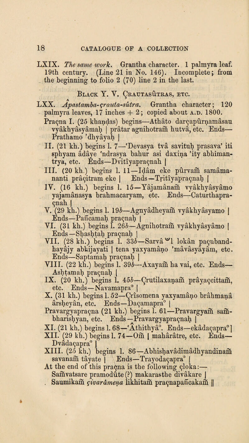 LXIX. The same work. Grantha character. 1 palmyra leaf. 19th century. (Line 21 in No. 146). Incomplete; from the beginning to folio 2 (70) line 2 in the last. Black Y. V. Qratjtasutras, etc. LXX. Apastamba-qrauia-sutra. Grantha character; 120 palmyra leaves, 17 inches + 2; copied about a.d. 1800. Pra9na I. (25 khandas) begins—Athato da^apurnamasau vyakhyasyamah | pratar agnihotram hutva, etc. Ends— Prathamo ’dhyayah | II. (21 kh.) begins 1. 7—'Devasya tva savituh prasava’ iti sphyam adaye 'ndrasya hahur asi daxina ’ity ahhiman- trya, etc. Ends—Dvitiyapra^ah | III. (20 kh.) begins 1. 11—Idam eke purvam samama- nanti pra^itram eke | Ends —Tritiyapra9nah | IY. (16 kh.) begins 1. 15—Yajamanam yyakhyasyamo yajamanasya brahmacaryam, etc. Ends—Caturthapra- 9nah | Y. (29 kh.) begins 1. 195—Agnyadheyam yyakhyasyamo | Ends—Pancamah pra9nah | VI. (31 kh.) begins 1. 265—Agnihotram yyakhyasyamo | Ends—Shashtah pra9nah i VII. (28 kh.) begins 1. 335—Sarva^l lokan pa9uband- hayajy ahhijayati | tena yaxyamano ’mavasyayam, etc. Ends—Saptamah pra9nah | VIII. (22 kh.) begins 1. 395—Axayam ha yai, etc. Ends— Ashtamah pra9nah [ IX. (20 kh.) begins 1. 455—^rutilaxanam praya9cittam, etc. Ends—Navamapra0 | X. (31 kh.) begins 1.52—Qrisomena yaxyamano brahmana arsheyan, etc. Ends—Da9amapra° | Pravargyapra9na (21 kh.) begins 1. 61—Pravargyam sam- bharishyan, etc. Ends—Pravargyapra9nah | XI. (21 kh.) begins 1. 68—'Athithya0. Ends—ekada9apra°] XII. (29 kh.) begins 1. 74—Om | maharatre, etc. Ends— Dvada9apra° | XIII. (25 kh.) begins 1. 86—Abhishavadimadhyandinam savanam tayate | Ends—Trayoda9apra° | At the end of this pracjna is the following 9loka:— Samvatsare pramodute(P) makarasthe divakare | . Saumikam qivardmena likhitam pra9napancakam ||