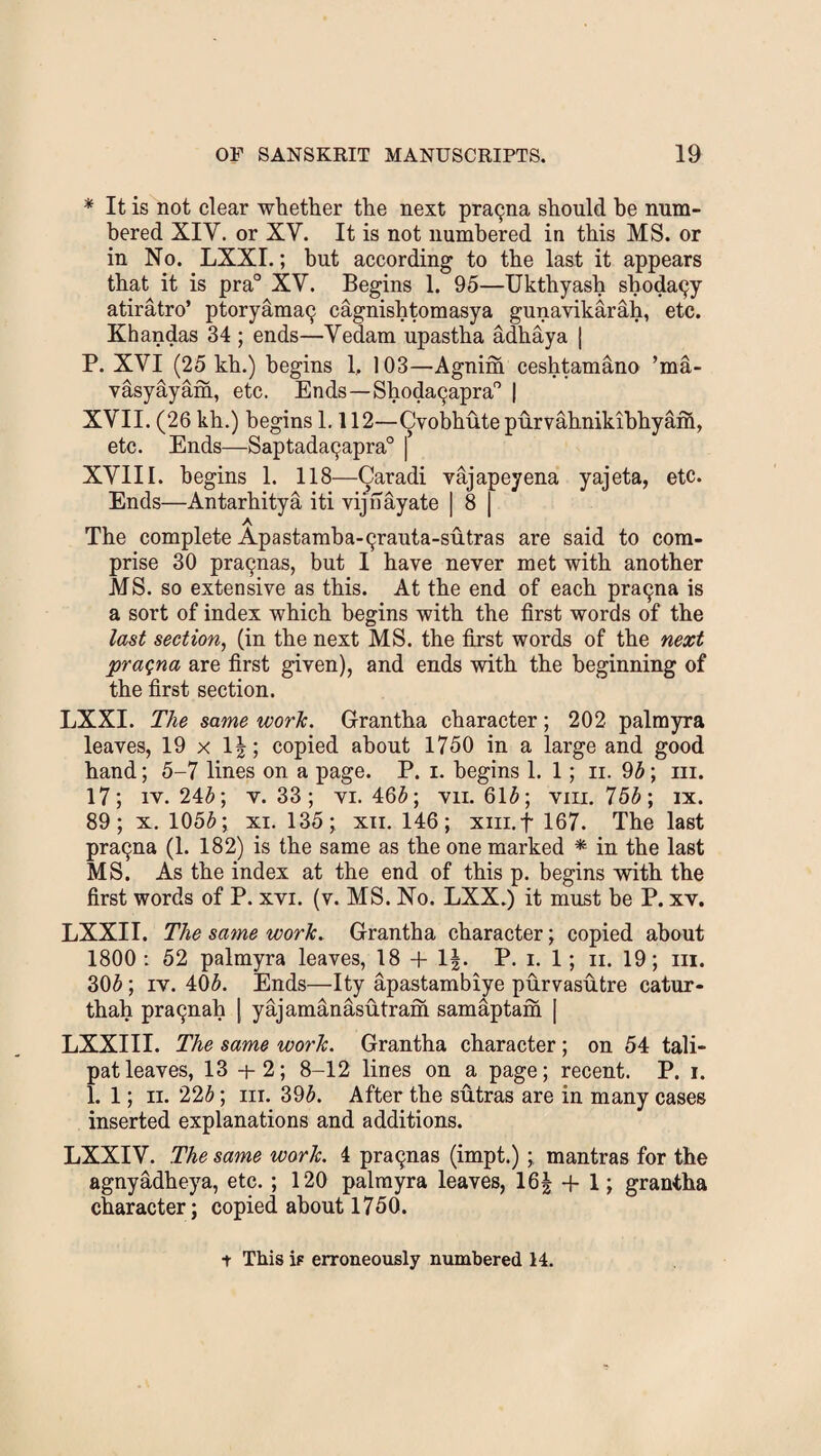 * It is not clear whether the next prac^na should he num¬ bered XIV. or XY. It is not numbered in this MS. or in No. LXXI.; but according to the last it appears that it is pra° XV. Begins 1. 95—Ukthyash sboda9y atiratro’ ptoryama9 cagnishtomasya gunavikarah, etc. Khandas 34 ; ends—Vedam upastha adhaya | P. XVI (25 kh.) begins 1. 103—Agnim ceshtamano ’ma- vasyayam, etc. Ends—Shoda9apra° | XVII. (26 kh.) begins 1.112—Cvobhute purvahnikibhyam, etc. Ends—Saptada9apra° j XVIII. begins 1. 118—Caradi vajapeyena yajeta, etc. Ends—Antarhitya iti vijnayate | 8 | The complete Apastamba-9rauta-sutras are said to com¬ prise 30 pra9nas, but I have never met with another MS. so extensive as this. At the end of each pra9na is a sort of index which begins with the first words of the last section, (in the next MS. the first words of the next praqna are first given), and ends with the beginning of the first section. LXXI. The same work. Grantha character; 202 palmyra leaves, 19 x 1|; copied about 1750 in a large and good hand; 5-7 lines on a page. P. i. begins 1. 1; ii. 95; iii. 17; iv. 245; v. 33; vi. 465; vn. 615; vm. 755; ix. 89; x. 1055; xi. 135; xn. 146; xiii.f 167. The last pra9na (1. 182) is the same as the one marked * in the last MS. As the index at the end of this p. begins with the first words of P. xvi. (v. MS. No. LXX.) it must be P. xv. LXXI I. The same work. Grantha character; copied about 1800 : 52 palmyra leaves, 18 + 1|. P. i. 1; n. 19; iii. 305; iv. 405. Ends—Ity apastambiye purvasutre catur- thah pra9nah | yajamanasutram samaptam | LXXIII. The same work. Grantha character; on 54 tali- patleaves, 13+2; 8-12 lines on a page; recent. P. i. 1. 1; ii. 225; iii. 395. After the sutras are in many cases inserted explanations and additions. LXXIV. The same work. 4 pra9nas (impt.);, mantras for the agnyadheya, etc. ; 120 palmyra leaves, 16f + 1; grantha character; copied about 1750. t This ip erroneously numbered 14.
