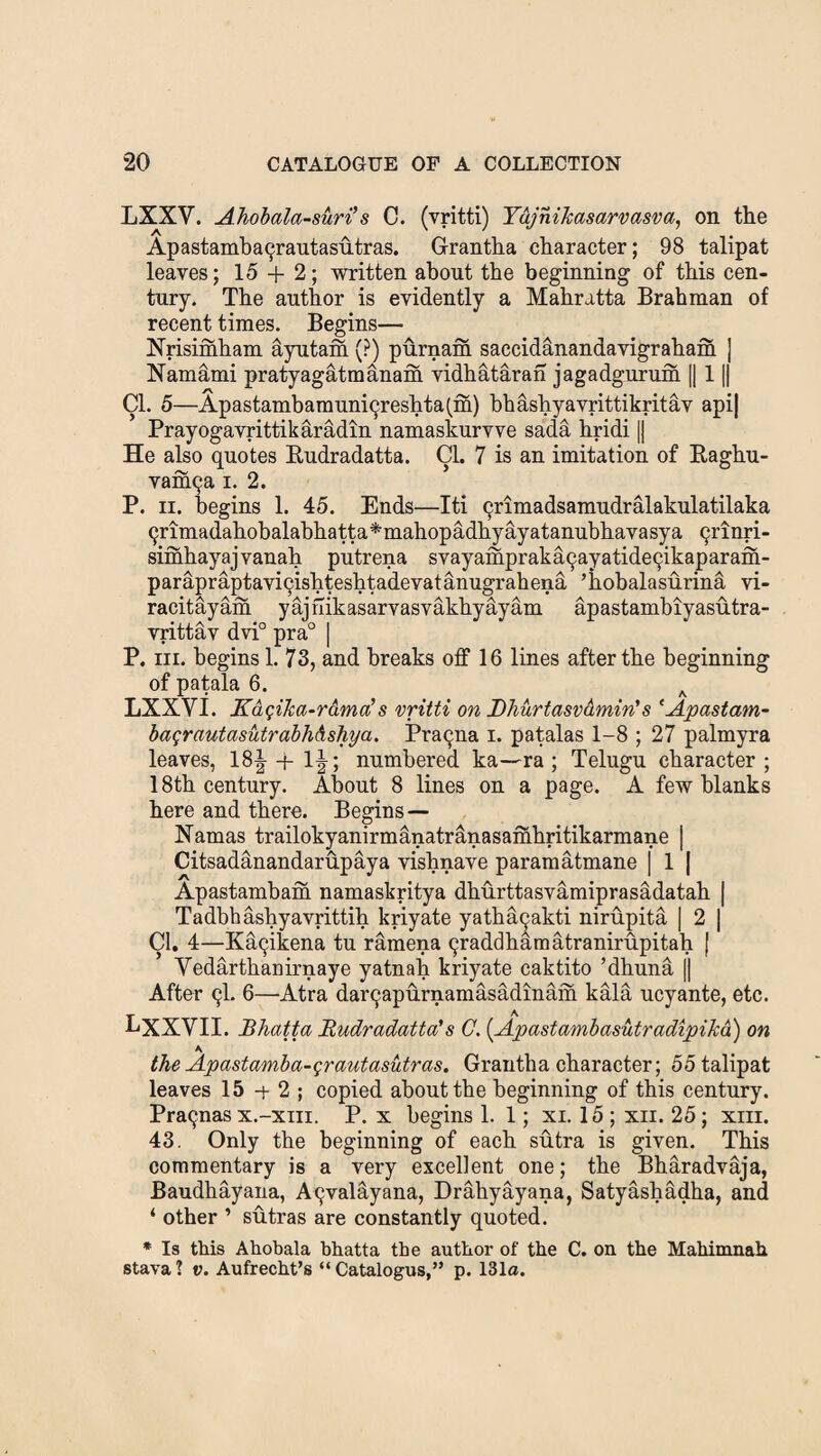 LXXY. Ahobala -suri’s C. (vritti) YujhiJcasarvasva, on the Apastambaqrautasutras. G-rantha character; 98 talipat leaves; 15 + 2; written about the beginning of this cen¬ tury. The author is evidently a Mahratta Brahman of recent times. Begins— Nrisimham Etyutam (?) purnam saccidanandavigraham ] Namami pratyagatmanam vidhataran jagadgurum || 11| Cl. 5—Apastambamuniqreshtafm) bhashyavrittikritav api| Prayogavrittikaradin namaskurvve sada hridi || He also quotes Budradatta. Cl. 7 is an imitation of Baghu- vamqa i. 2. P. ii. begins 1. 45. Ends—Iti qrimadsamudralakulatilaka 9rimadahobalabhatta*mahopadkyayatanubhavasya qrinri- simhayajvanah putrena svayamprakaqayatideqikaparam- parapraptaviqishteshtadevatanugrahena ’hobalasurina vi- racitayam yajhikasarvasvakhyayam apastambiyasutra- vrittav dvi° pra° | P. in. begins! 73, and breaks off 16 lines after the beginning of patala 6. A LXXYI. Kasilia-r&moi!s vritti on Dhurtasv&min’s ‘Apastam- bagrautasutrabh&shya. Pra9na i. patalas 1-8 ; 27 palmyra leaves, 18| + 1J; numbered ka—ra; Telugu character ; 18th century. About 8 lines on a page. A few blanks here and there. Begins — Namas trailokyanirmanatranasamhritikarmane | Citsadanandarupaya vishnave paramatmane | 1 J Apastambam namaskritya dhurttasvamiprasadatah | Tadbhashyavrittih kriyate yatha9akti nirupita | 2 | Cl. 4—Ka9ikena tu ramena 9raddhamatranirupitah [ Yedarthanirnaye yatnah kriyate caktito ’dhuna [| After 9I. 6—Atra dai^apurnamasadinam kald ucyante, etc. LXXYII. Bhatta Budradatta's C. {ApastambasutradipiJca) on K the Apastamba-grautasutras. Grantha character; 55 talipat leaves 15 -+ 2 ; copied about the beginning of this century. Pra9nas x.-xiii. P. x begins 1. 1; xi. 15 ; xii. 25; xiii. 43. Only the beginning of each sutra is given. This commentary is a very excellent one; the Bharadvaja, Baudhayana, A9valayana, Drahyayana, Satyashadha, and ‘ other ’ sutras are constantly quoted. * Is this Ahobala hhatta the author of the C. on the Mahimnah stava ? v. Aufrecht’s “ Catalogus,” p. 131a.