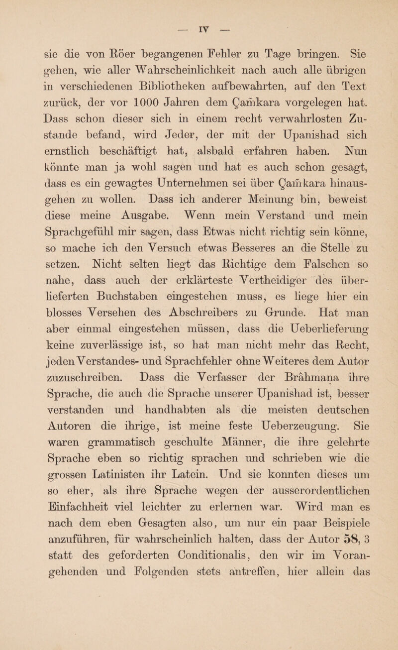 sie die von Eöer begangenen Fehler zu Tage bringen. Sie gehen, wie aller Wahrscheinlichkeit nach auch alle übrigen in verschiedenen Bibliotheken aufbewahrten, auf den Text zurück, der vor 1000 Jahren dem Qamkara Vorgelegen hat. Dass schon dieser sich in einem recht verwahrlosten Zu¬ stande befand, wird Jeder, der mit der üpanishad sich ernstlich beschäftigt hat, alsbald erfahren haben. Nun könnte man ja wohl sagen und hat es auch schon gesagt, dass es ein gewagtes Unternehmen sei über Qaihkara hinaus¬ gehen zu wollen. Dass ich anderer Meinung bin, beweist diese meine Ausgabe. Wenn mein Verstand und mein Sprachgefühl mir sagen, dass Etwas nicht richtig sein könne, so mache ich den Versuch etwas Besseres an die Stelle zu setzen. Nicht selten liegt das Richtige dem Falschen so nahe, dass auch der erklärteste Vertheidiger des über¬ lieferten Buchstaben eingestehen muss, es liege hier ein blosses Versehen des Abschreibers zu Grunde. Hat man aber einmal eingestehen müssen, dass die Ueberlieferung keine zuverlässige ist, so hat man nicht mehr das Recht, jeden Verstandes- und Sprachfehler ohne Weiteres dem Autor zuzuschreiben. Dass die Verfasser der Brähmana ihre Sprache, die auch die Sprache unserer üpanishad ist, besser verstanden und handhabten als die meisten deutschen Autoren die ihrige, ist meine feste Ueberzeugung. Sie waren grammatisch geschulte Männer, die ihre gelehrte Sprache eben so richtig sprachen und schrieben wie die grossen Latinisten ihr Latein. Und sie konnten dieses um so eher, als ihre Sprache wegen der ausserordenthchen Einfachheit viel leichter zu erlernen war. Wird man es nach dem eben Gesagten also, um nur ein paar Beispiele anzuführen, für wahrscheinlich halten, dass der Autor 58, 3 statt des geforderten Conditionalis, den wir im Voran¬ gehenden und Folgenden stets antreffen, hier allein das