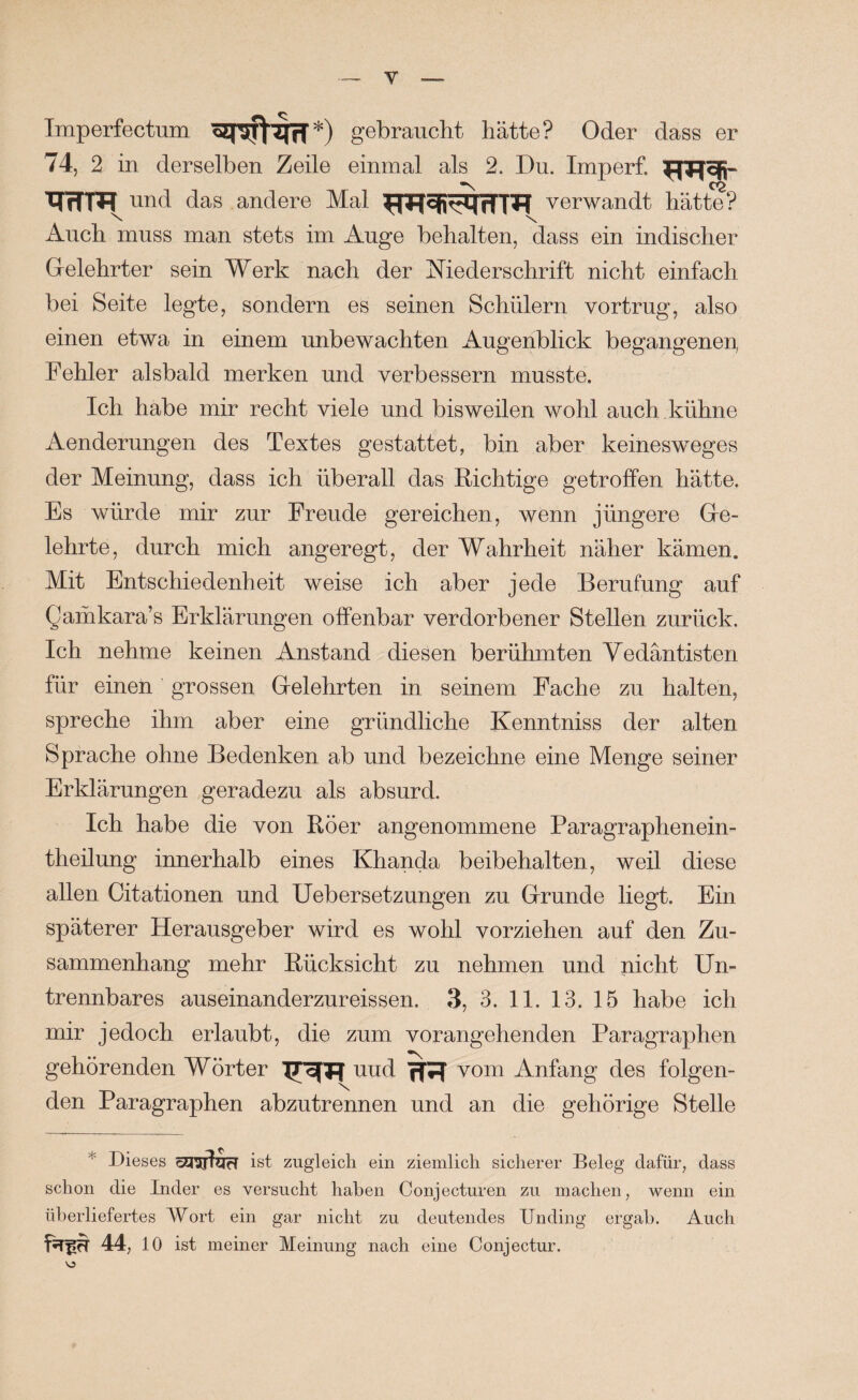 Imperfectum gebraucht hätte? Oder dass er 74, 2 in derselben Zeile einmal als 2. Du. Imperf. ___ ^ x(wm und das andere Mal verwandt hätte? Auch muss man stets im Auge behalten, dass ein indischer Gelehrter sein Werk nach der Niederschrift nicht einfach bei Seite legte, sondern es seinen Schülern vortrug, also einen etwa in einem unbewachten Augenblick begangene^ Fehler alsbald merken und verbessern musste. Ich habe mir recht viele und bisweilen wohl auch kühne Aenderungen des Textes gestattet, bin aber keinesweges der Meinung, dass ich überall das Richtige getroffen hätte. Es würde mir zur Freude gereichen, wenn jüngere Ge¬ lehrte, durch mich angeregt, der Wahrheit näher kämen. Mit Entschiedenheit weise ich aber jede Berufung auf Qaihkara’s Erklärungen offenbar verdorbener Stellen zurück. Ich nehme keinen Anstand diesen berühmten Vedäntisten für einen grossen Gelehrten in seinem Fache zu halten, spreche ihm aber eine gründliche Kenntniss der alten Sprache ohne Bedenken ab und bezeichne eine Menge seiner Erklärungen geradezu als absurd. Ich habe die von Röer angenommene Paragraphenein- theilung innerhalb eines Khanda beibehalten, weil diese allen Citationen und Uebersetzungen zu Grunde liegt. Ein späterer Herausgeber wird es wohl vorziehen auf den Zu¬ sammenhang mehr Rücksicht zu nehmen und nicht Un¬ trennbares auseinanderzureissen. 3, 3. II. 13. 15 habe ich mir jedoch erlaubt, die zum vorangehenden Paragraphen gehörenden Wörter ITofTT nud vom Anfang des folgen¬ den Paragraphen abzutrennen und an die gehörige Stelle * Dieses öEiUjIyH ist zugleich ein ziemlich sicherer Beleg dafür, dass schon die Inder es versucht haben Conjecturen zu machen, wenn ein überliefertes A¥ort ein gar nicht zu deutendes Unding ergab. Auch 44, 10 ist meiner Meinung nach eine Conjectur.
