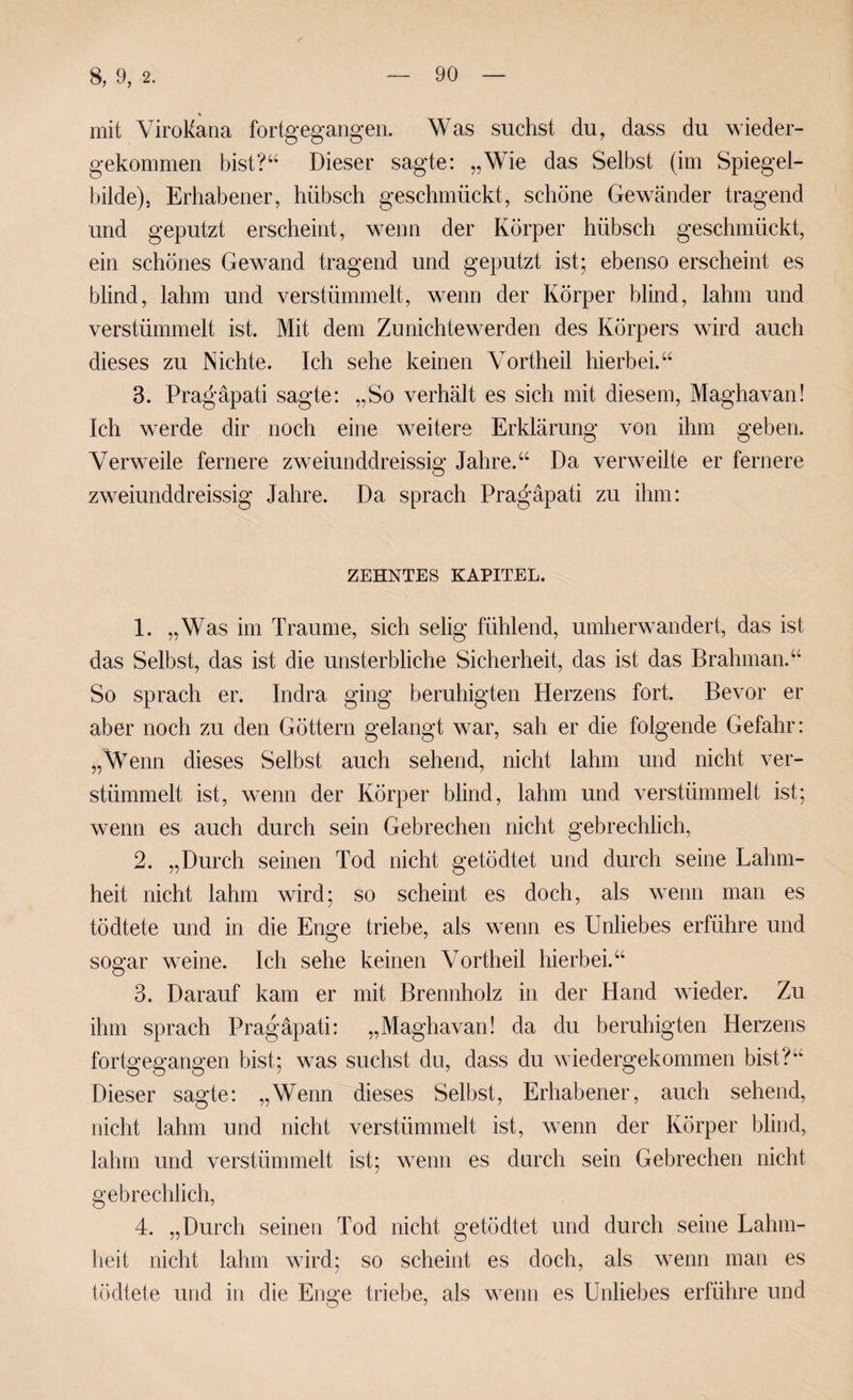 mit ViroMana fortgegangen. Was suchst du, dass du wieder¬ gekommen bist?‘‘ Dieser sagte: „Wie das Selbst (im Spiegel¬ bilde), Erhabener, hübsch geschmückt, schöne Gewänder tragend und geputzt erscheint, wenn der Körper hübsch geschmückt, ein schönes Gewand tragend und geputzt ist; ebenso erscheint es blind, lahm und verstümmelt, wenn der Körper blind, lahm und verstümmelt ist. Mit dem Zunichtewerden des Körpers wird auch dieses zu Nichte. Ich sehe keinen Vortheil hierbei.“ 3. Pragäpati sagte: „So verhält es sich mit diesem, Maghavan! Ich werde dir noch eine weitere Erklärung von ihm geben. Verweile fernere zweiunddreissig Jahre.“ Da verweilte er fernere zweiunddreissig Jahre. Da sprach Pra^’äpati zu ihm: ZEHNTES KAPITEL. 1. „Was im Traume, sich selig fühlend, umherwandert, das ist das Selbst, das ist die unsterbliche Sicherheit, das ist das Brahman.“ So sprach er. Indra ging beruhigten Herzens fort. Bevor er aber noch zu den Göttern gelangt war, sah er die folgende Gefahr: „Wenn dieses Selbst auch sehend, nicht lahm und nicht ver¬ stümmelt ist, wenn der Körper blind, lahm und verstümmelt ist; wenn es auch durch sein Gebrechen nicht gebrechlich, 2. „Durch seinen Tod nicht getödtet und durch seine Lahm¬ heit nicht lahm wird; so scheint es doch, als wenn man es tödtete und in die Enge triebe, als wenn es Unliebes erführe und sogar weine. Ich sehe keinen Vortheil hierbei.“ 3. Darauf kam er mit Brennholz in der Hand wieder. Zu ihm sprach Pragäpati: „Maghavan! da du beruhigten Herzens fortgegangen bist; was suchst du, dass du wiedergekommen bist?“ Dieser sagte: „Wenn dieses Selbst, Erhabener, auch sehend, nicht lahm und nicht verstümmelt ist, wenn der Körper blind, lahm und verstümmelt ist; wenn es durch sein Gebrechen nicht gebrechlich, 4. „Durch seinen Tod nicht getödtet und durch seine Lahm¬ heit nicht lahm wird; so scheint es doch, als wenn man es tödtete und in die Enge triebe, als wenn es Unliebes erführe und
