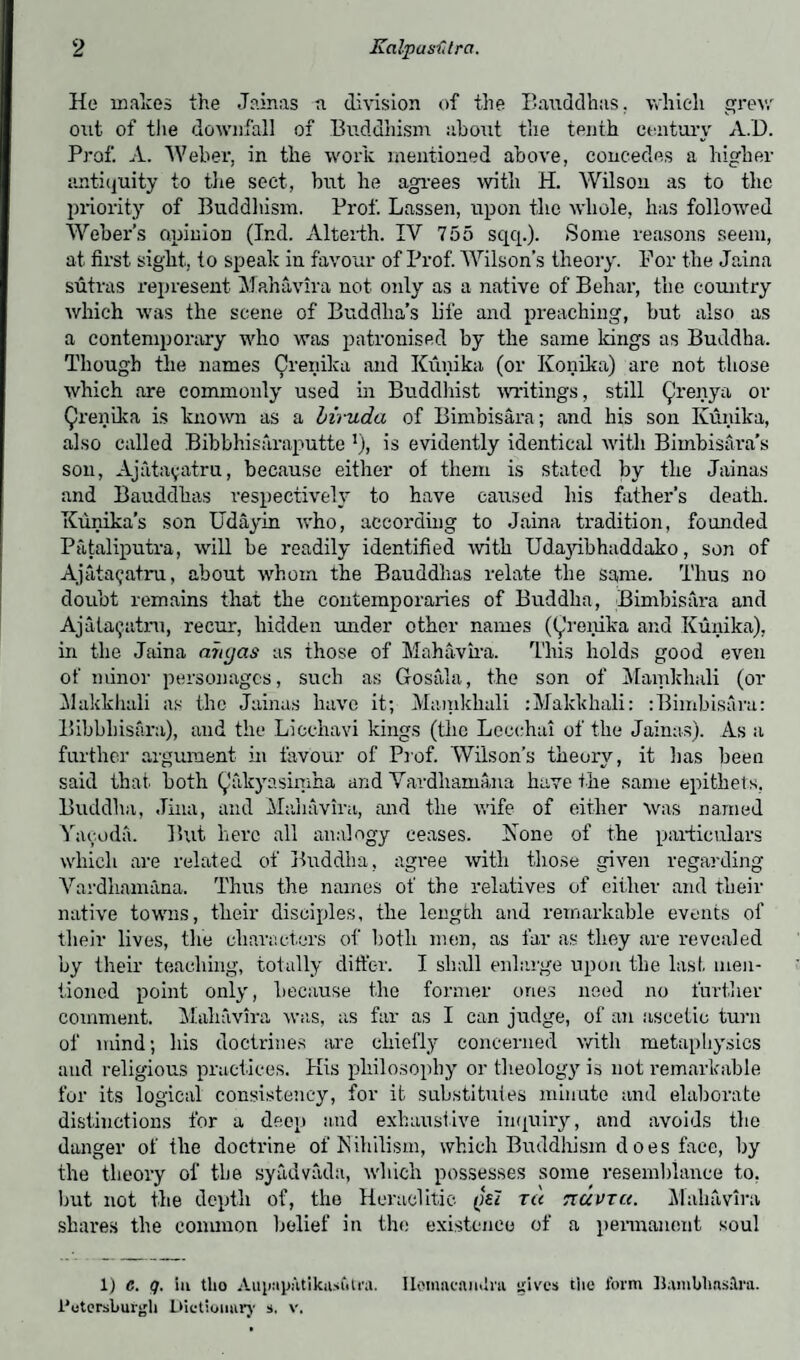 He makes the Jainas n division of the Bauddhas. which grew out of the downfall of Buddhism about the tenth century A.D. Prof. A. Weber, in the work mentioned above, concedes a higher antiquity to tlie sect, but he agrees with H. Wilson as to the priority of Buddhism. Prof. Lassen, upon the whole, has followed Weber’s opinion (Ind. Alterth. IV 755 sqq.). Some reasons seem, at first sight, to speak in favour of Prof. Wilson’s theory. For the Jaina sutras represent Mahavira not only as a native of Behai’, the country which was the scene of Buddha’s life and preaching, but also as a contemporary who was patronised by the same kings as Buddha. Though the names Crenika and Kunika (or Konika) are not those which are commonly used in Buddhist writings, still Qrenya or Qrenika is known as a biruda of Bimbisara; and his son Kunika, also called Bibbhisaraputte v), is evidently identical with Bimbisara’s son, Ajatayatru, because either of them is stated by the Jainas and Bauddhas respectively to have caused his father’s death. Kunika’s son Udayin who, according to Jaina tradition, founded Pataliputra, will be readily identified with Udayibhaddako, son of Ajata^atru, about whom the Bauddhas relate the same. Thus no doubt remains that the contemporaries of Buddha, Bimbisara and Ajataijatru, recur, hidden under other names ((^renika and Kunika), in the Jaina anyas as those of Mahavira. This holds good even of minor personages, such as Gosala, the son of Mamkhali (or Makkhali as the Jainas have it; Mamkhali :Makkhali: : Bimbisara: Bibbliisara), and the Licchavi kings (the Lecchai of the Jainas). As a further argument in favour of Prof. Wilson’s theory, it lias been said that both Qakyasimha and Vardliamana have the same epithets, Buddha, Jina, and Mahavira, and the wife of either was named Yacoda. But here all analogy ceases. None of the particulars which are related of Buddha, agree with those given regarding Vardliamana. Thus the names of the relatives of either and their native towns, their disciples, the length and remarkable events of their lives, the characters of both men, as far as they are revealed by their teaching, totally differ. I shall enlarge upon the last, men¬ tioned point only, because the former ones need no further comment. Mahavira was, as far as I can judge, of an ascetic turn of mind; his doctrines are chiefly concerned with metaphysics and religious practices. His philosophy or theology is not remarkable for its logical consistency, for it substitutes minute and elaborate distinctions for a deep and exhaustive inquiry, and avoids the danger of the doctrine of Nihilism, which Buddhism d oes face, by the theory of the syadvada, which possesses some resemblance to, but not the depth of, the Heraclitic (jei ru rzuvrtt. Mahavira shares the common belief in the existence of a permanent soul 1) c. q. in tlio Aiqiup.itikitsuU'a. Ilomacamlra gives the form Uamblinslra. i'otersburgli Dictionary s. v.