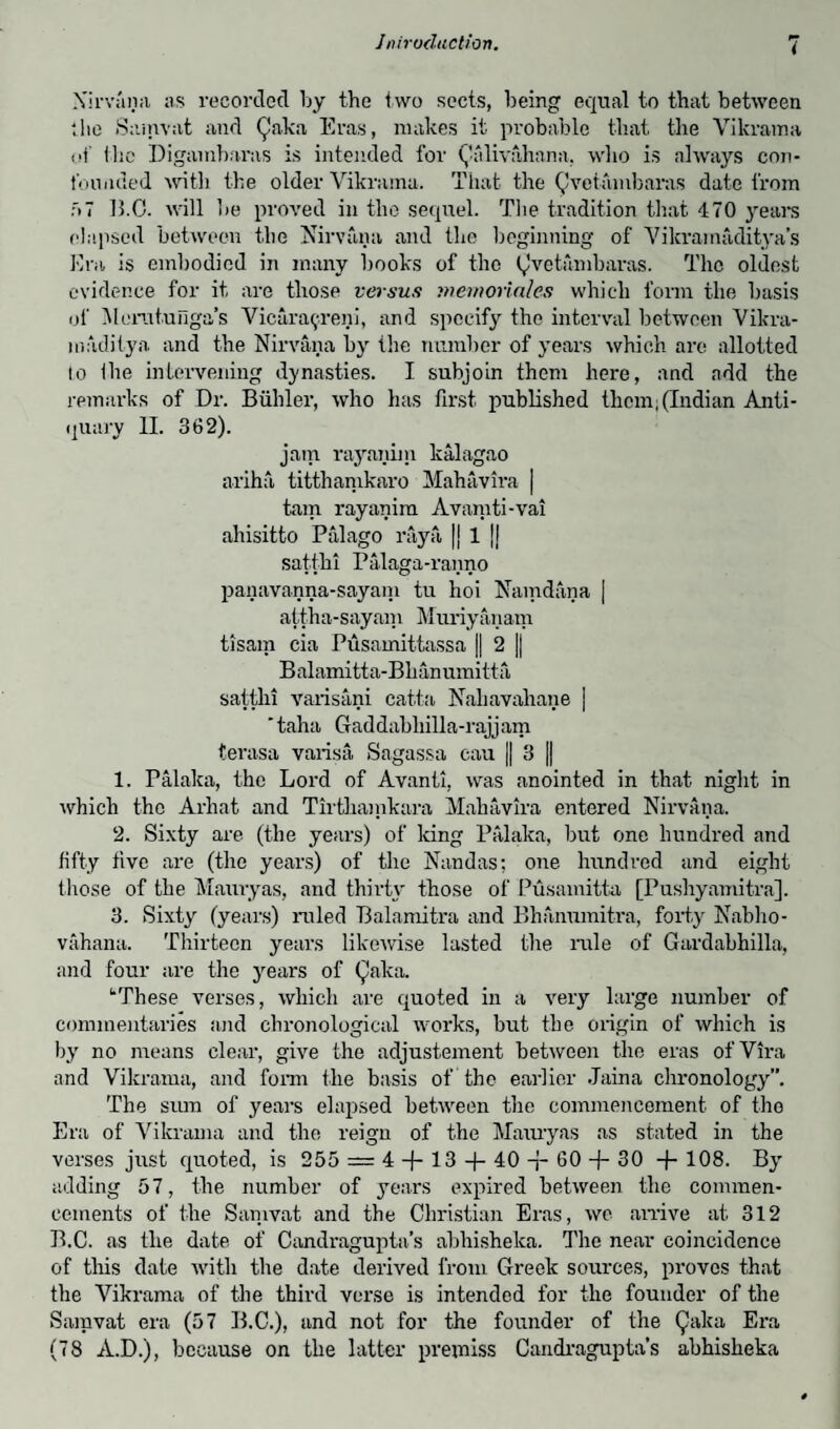 Nirvana as recorded ljy the two sects, being equal to that between the Samvat and Qaka Eras, makes it probable that the Vikrama of the Digambai'as is intended for Qfdivahana, who is always con¬ founded with the older Vikrama. That the Qvetambaras date from f»7 15.0. will be proved in the sequel. The tradition that 470 years elapsed between the Nirvana and the beginning of Vikramaditya’s Era is embodied in many books of the Qvetambaras. The oldest evidence for it are those versus memoriales which form the basis of Menitufiga’s Vicara^reni, and specify the interval between Vikra- madilya and the Nirvana by the number of years which are allotted io Ihe intervening dynasties. I subjoin them here, and add the remarks of Dr. Biihler, who has first published them; (Indian Anti¬ quary II. 362). jam rayanim kalagao ariha titthamkaro Mahavira | tain rayanim Avamti-vai ahisitto Palago raya |j 1 |j satthi Palaga-ranno panavanna-sayam tu hoi Namdana | attha-sayam Muriyanam tisam cia Pusamittassa || 2 |j Balamitta-Bhanumitta satthi varisani catta Nahavahane | ' taha Gaddabliilla-rajj am terasa varisa Sagassa cau || 3 || 1. Palaka, the Lord of Avanti, was anointed in that night in which the Arliat and Tirthamkara Mahavira entered Nirvana. 2. Sixty are (the years) of king Palaka, but one hundred and fifty five are (the years) of the Nandas; one hundred and eight those of the Mauryas, and thirty those of Pusamitta [Pushyamitra]. 3. Sixty (years) ruled Balamitra and Bhanumitra, forty Nablio- vahana. Thirteen years likewise lasted the rule of Gardabhilla, and four are the years of Qaka. uThese verses, which are quoted in a very large number of commentaries and chronological works, but the origin of which is by no means clear, give the adjustement between the eras ofVira and Vikrama, and form the basis of the earlier Jaina chronology”. The sum of years elapsed between the commencement of the Era of Vikrama and the reign of the Mauryas as stated in the verses just quoted, is 255 = 4 -f- 13 + 40 60 -j- 30 + 108. By adding 57, the number of years expired between the commen¬ cements of the Samvat and the Christian Eras, wo arrive at 312 B.C. as the date of Candragupta’s abhishelca. The near coincidence of this date with the date derived from Greek sources, proves that the Vikrama of the third verse is intended for the founder of the Samvat era (57 B.C.), and not for the founder of the Qaka Era (78 A.D.), because on the latter premiss Candragupta’s abhisheka