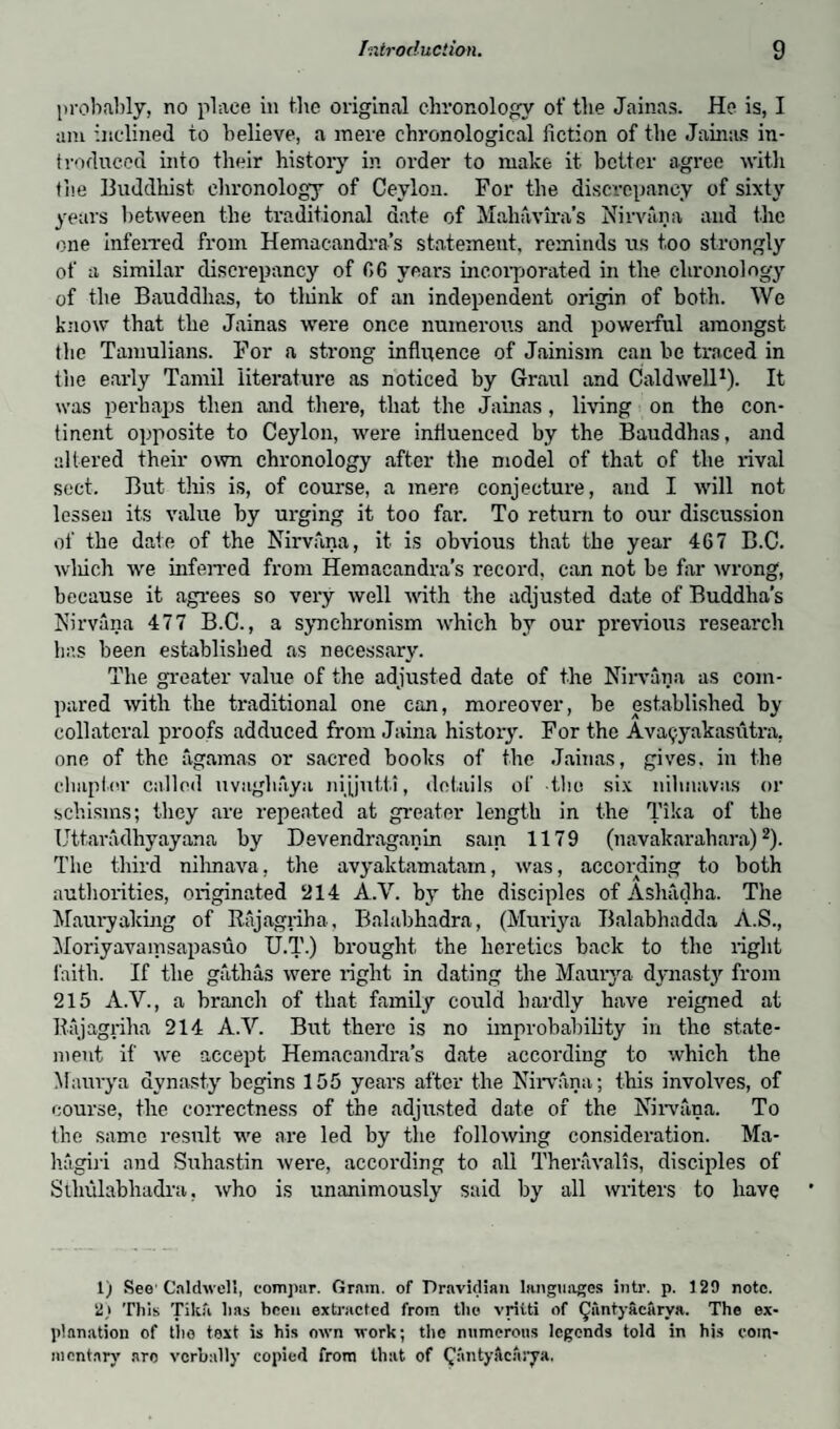 probably, no place in lire original chronology of the Jainas. He is, I am inclined to believe, a mere chronological fiction of the Jainas in¬ troduced into their history in order to make it better agree with the Buddhist chronology of Ceylon. For the discrepancy of sixty years between the traditional date of Mahavira’s Nirvana and the one inferred from Hemacandra’s statement, reminds us too strongly of a similar discrepancy of f>6 years incorporated in the chronology of the Bauddhas, to flunk of an independent origin of both. We know that the Jainas were once numerous and powerful amongst the Tamulians. For a strong influence of Jainism can be traced in the early Tamil literature as noticed by Graul and Caldwell1). It was perhaps then and there, that the Jainas, living on the con¬ tinent opposite to Ceylon, were influenced by the Bauddhas, and altered their own chronology after the model of that of the rival sect. But this is, of course, a mere conjecture, and I will not lessen its value by urging it too far. To return to our discussion of the date of the Nirvana, it is obvious that the year 467 B.C. which we inferred from Hemacandra’s record, can not be far wrong, because it agrees so very well with the adjusted date of Buddha’s Nirvana 477 B.C., a synchronism which by our previous research has been established as necessary. The greater value of the adjusted date of the Nirvana as com¬ pared with the traditional one can, moreover, be established by collateral proofs adduced from Jaina history. For the Ava^yakasutra, one of the agamas or sacred books of the Jainas, gives, in the chapter called uvaghaya nijjutti, details of the six nilmavas or schisms; they are repeated at greater length in the Tika of the Uttaradhyayana by Devendraganin sain 1179 (navakarahara)2). The third nihnava, the avyaktamatam, was, according to both authorities, originated 214 A.V. by the disciples of Ashadha. The Mauryaking of Kajagriha, Balabhadra, (Muriya Balabhadda A.S., Moriyavamsapasuo U.T.) brought the heretics back to the light faith. If the gathas were light in dating the Mauiya dynasty from 215 A.V., a branch of that family could hardly have reigned at Bajagiiha 214 A.V. But there is no improbability in the state¬ ment if we accept Hemacandra’s date according to which the Maury a dynasty begins 155 years after the Nirvana; this involves, of course, the correctness of the adjusted date of the Nirvana. To the same result we are led by the following consideration. Ma- hagiri and Suhastin were, according to .all Theravalis, disciples of Sthulabhadra, who is unanimously said by all writers to have 1) See' Caldwell, eompar. Grain, of Pravidian languages intr. p. 129 note. 2,i This Tika has been extracted from the vritti of (Jantyacarya. The ex¬ planation of tho text is his own work; the numerous legends told in his com¬ mentary nro verbally copied from that of Qantyftcnrya,