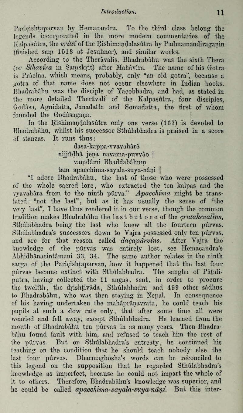 Parigishtaparvau by Hemacandra. To tlie third class belong the legends incorporated in the more modern commentaries of the Kalpasittra, the vritii of the Itishimandalasutra by Pudmamandiraganin (finished sain 1513 at Jesuhner), and similar works. According to the Theravalis, Bhadrabahu was the sixth Thera (or Sthavira in Samskrit) after Mahavira. The name of his Gotra is Pracina, which means, probably, only “an old gotra”, because a gotra of that name does not occur elsewhere in Indian books. Bhadrabahu was the disciple of Yagobhadra, and had, as stated in the more detailed Thcravali of the Kalpasutra, four disciples, Godasa, Agnidatta, Janadatta and Somadatta, the first of whom founded the Godasagana. i In the Itishimandalasutra only one verse (167) is devoted to Bhadrabahu, whilst his successor Sthulabhadra is praised in a score of stanzas. It runs thus: dasa-lcappa-vvavahara nijjudha jena navama-puvvao | vamdami Bhaddabalium tarn apacchinia-sayala-suya-nani ]| “I adore Bhadrabahu, the last of those who were possessed of the whole sacred lore, who extracted the ten kalpas and the vyavahara from to the ninth purva.” ApaccJiima might be trans¬ lated: “not the last”, but as it has usually the sense of “the very last”, I have thus rendered it in our verse, though the common tradition makes Bhadrabahu the last but one of the qrutakevalins, Sthulabhadra being the last who knew all the fourteen purvas. Sthulabhadra’s successors down to Vajra possessed only ten purvas, and are for that l’eason called daqapurvins. After Vajra the knowledge of the purvas was entirely lost, see Hemacandra’s Abhidhanacintamani 33, 34. The same author relates in the ninth sarga of the Parigishtaparvan, how it happened that the last four purvas became extinct with Sthulabhadra. The sangha of Patali- putra, having collected the 11 aligas, sent, in order to procure the twelfth, the drishtivada, Sthulabhadra and 499 other sadhus to Bhadrabahu, who was then staying in Nepal. In consequence of his having undertaken the mahapranavrata, he could teach his pupils at such a slow rate only, that after some time all were wearied and fell away, except Sthulabhadra. He learned from the mouth of Bhadrabahu ten purvas in as many years. Then Bhadra¬ bahu found fault with him, and refused to teach him the rest of the purvas. But on Sthulabhadra’s entreaty, he continued his teaching on the condition that he should teach nobody else the last four purvas. Dharmaghosha’s words can be reconciled to this legend on the supposition that he regarded Sthulabhadra’s knowledge as imperfect, because he could not impart the whole of it to others. Therefore, Bhadrabahu’s knowledge was superior, and he could be called aptacchwia-sayala-sitya-ndni. But this inter-