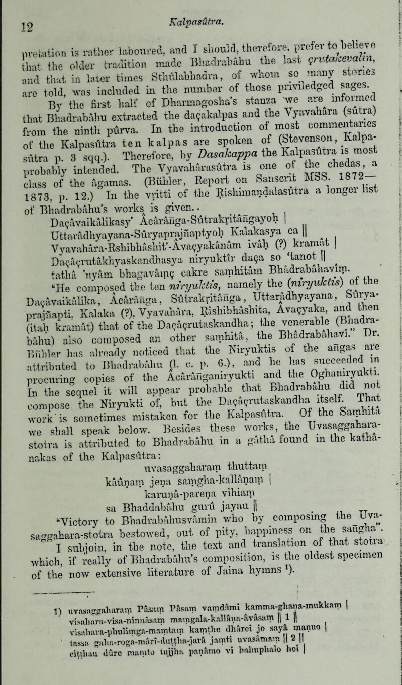 .relation is rather laboured, and T should, therefore, prefer to believe that the older tradition made Bhadrabahu the last Qruiaicevali^ and that in 1 are told, was By the first ter times Sthulabhadra, of whom so many stories included in the number of those priviledgcd sages, uy me nrst half of Dharmagosha’s stanza we are informed that Bhadrabahu extracted the daijakalpas and the Vyavahara (sutra) from the ninth purva. In the introduction of most commentates of the Kalpasutra ten kalpas are spoken of (Stevenson Iv p sutra p. 3 sqq.). Therefore, by Dasakappa the Kalpasutia is most probably intended. The Vyavaharasutra is one of ge chedas a class of the ftgamas. (Biihler, Report on Sanscrit USS. 1872 1873, p. 12.) In the vyitti of the Rishnnandalasuua a longei list of Bhadrabahu’s works is given.. _ Da?avaikalikasy* Acaranga-Sutrakritangayoh | Uttaradhyayana-Suryaprajnaptyoh Kalakasya ca || Vyavahara-Rshibhashit'-Avavyakanam ivali (?)^ kramat | Dacacrutakhyaskandhasya mryuktir daija so tanot j| ^ ’uyam bhagavairuj cakre samhitam Bhadrabuhavun. tatlia uyam luiagavaiiiy ^ »“*!—-- . 7 , . s' f ,1 “He composed the ten niryulelis, namely tlie (mryulcLis) of tie avavaikalika, Acaranga, Sutrakritanga^, Uttaradhyayana, Surya- D 1) uvasnggakaram PAsam PAsam vamdAmi kamma-ghana-imikknm visailava-visa-ninnAsftm mamgala-kallana-ayilsam || 1 || visaliava-phulitnga-mamtam kamtho dhArei jo sayA manuo | tassa galia-roga-niAri-duttlia-jarA jamti uvasAmairi || 2J| citibau dure mamto tujjlm panArao vi bahuphalo iioi | jjacavaiKauita, Aeiiiauga, .-- * *  •, prainapti. Kalalca (?). Vyavahara, Rishibhashita, Ava9yaka, and then itah kramat) that of the Da^rutaskandha; the venerable (Bhadia* bahu) also composed an other samhita, the Bhadrabahavi. Di. Binder lias already noticed that the Niryuktis of the angas are attributed to Bhadrabahu (1. c. p. 6.), and he has succeeded in procuring copies of the Acuriffiganiryukti and the 9ghan^u^; In the sequel it will appear probable that Bhadrabahu die n compose the Niryukti of, but the Da^rutaskandha itself That work is sometimes mistaken for the Kalpasutra. Of the Saiphita we shall speak below. Besides these works, the Uyasaggahava- stotra is attributed to Bhadrabahu in a gatlm found m the katha- nakas of the Kalpasutra: uvasaggaharam thuttam kaunam jena sanigba-kallanain | karuna-parena vihiam sa Bhaddahfthu guru jayau || T “Victory to Bhadrahanusvamin who by composing the Uva- sa-gahara-stotra bestowed, out of pity, happiness on the sangha . ° I subioin, in the note, the text and translation of that s.oua which, if really of Bhadrabahu’s composition, is the oldest specimen of the now extensive literature of Jaina hymns *). I