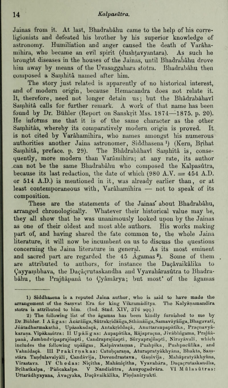 Jainas from it. At last, Bhadraba.hu came to the help of his corre- ligionists and defeated his brother by his superior knowledge of astronomy. Humiliation and anger caused the death of Varfiha- miliira, who became an evil spirit (dushtavyantara). As such he brought diseases in the houses of the Jainas, until Bhadrabfi.hu drove him away by means of the Uvasaggahara stotra. Bhadrabfihu then composed a Sanihita named after him. The story just related is apparently of no historical interest, and of modem origin, because Hemacaudra does not relate it. It, therefore, need not longer detain us; but the Bhadrabaliavi Samhita calls for further remark. A work of that name has been found by Dr. Biihler (Report on Sanskrit Mss. 1874—-1875. p. 20). He informs me that it is of the same character as the other Samliitas, whereby its comparatively modern origin is proved. It is not cited by Varahamiliira, who names amongst his numerous authorities another Jaina astronomer, Siddhasena *) (Kern, Brihat Sanihita, preface, p. 29). The Bhadrabaliavi Samhita is, conse¬ quently, more modem than Varamihira; at any rate, its author nan not be the same Bhadrabahu who composed the Kalpasutra, because its last redaction, the date of which (980 A.V. = 454 A.D. or 514 A.D.) is mentioned in it, was already earlier than, or at least contemporaneous with, Varahamiliira — not to speak of its composition. These are the statements of the Jainas' about Bhadrabahu, arranged chronologically. Whatever their historical value may be, they all show that he was unanimously looked upon by the Jainas as one of their oldest and most able authors. His works making part of, and having shared the fate common to, the whole Jaina literature, it will now be incumbent on us to discuss the questions concerning the Jaina literature in general. As its most eminent and sacred part are regarded the 45 Agarnas *). Some of them are attributed to authors, for instance the Datjavaikalika to Q'ayyainbhava, the Da^a^mtaskandha and Vyavaliarasutra to Bhadra¬ bahu, the Prajnapana to (^'y am ary a; but most’ of the agarnas 1) Siddh&seua is a reputed Jaina author, who is said to have made the arrangement of the Sainvat Era for king Vikramaditya. The Kalyamunandira stotra is attributed to him. (lnd. Stud. XIV, 37 G sqq.) U) The following list of the agarnas has been kindly furnished to me by Dr.Bidder. 1 Aligns: Acaranga,Sutrakndaiiga,Stlmnanga,Samavayanga,Bhagavati, Jiiatadharmakatha, Upasakadaija, Antakriddn^a, Anuttaraupapatika, Prai;navya- karana. Vipakasiitra: 11 Upaiigas: Aupapatika, Knjapravua, Jivabhigama, Prujna- pana, Jambudvipaprajnapti, Candraprajnapti, Suryaprajnapti, Niray avail, which includes the following upaiigas, Kalpavatainsa, Pushpiku, Pushpaculika, and Vahnidai;a. Ill Praki riiakas: Catuhyarana, Aturapratyakhyiina, lihakta, Sam- stara Tandulavaiyali, Candavija, Devendrastava, Ganivija, Mahapiatyakhyaria, Virastava. IV Chedas: Ni^itha, Mahaui^-itha, Vyavahara, Dai;a<;rutaskaudha, Brihatkalpa, Paiicakalpa. V Nandisutra, Anuyogadvara. VI Mdlasutras: Uttaradhyayana, Avai;yaka, Daijavaikalika, Pindaniryukti.