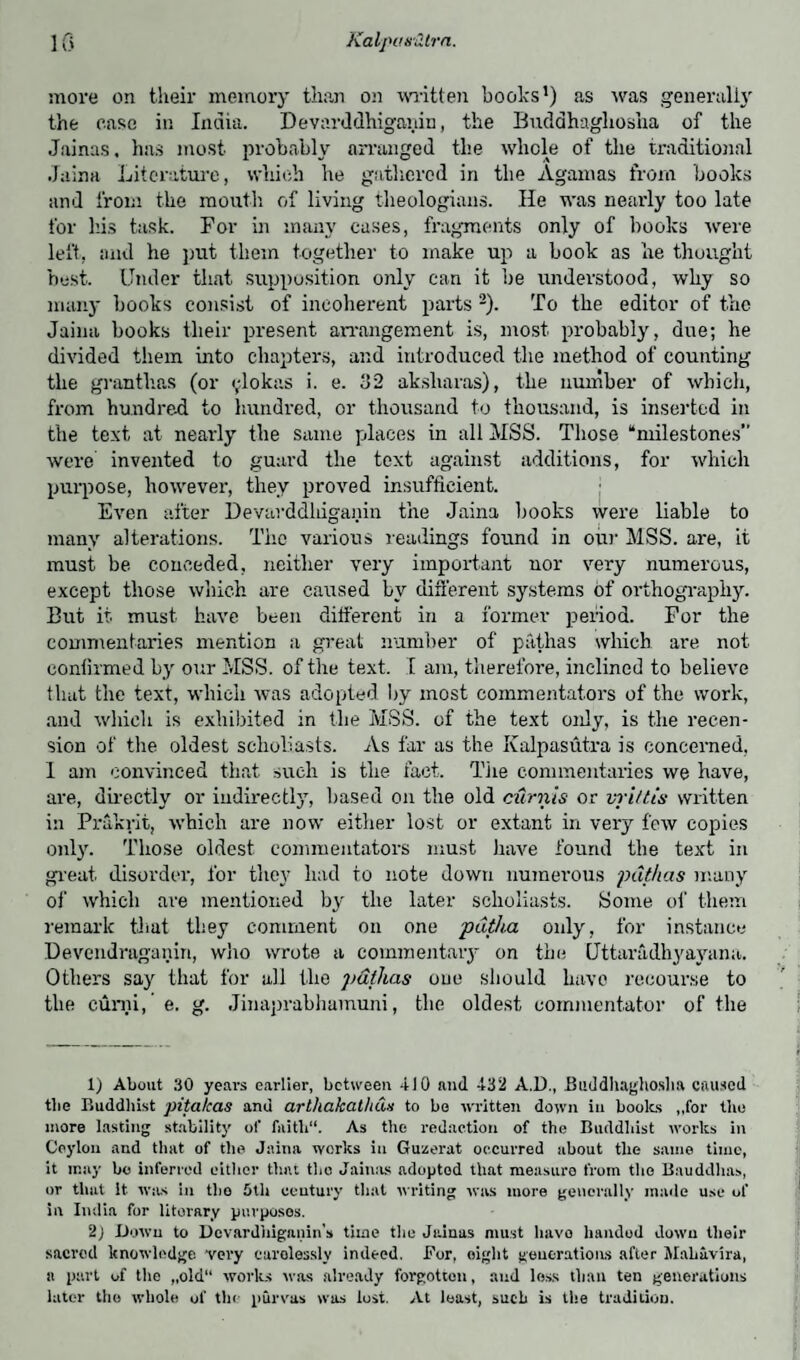 more on their memory than on written books1) as was generally the case in India. Devarddhiganin, the Buddhagliosha of the Jainas, has most probably arranged the whole of the traditional Jaina Literature, which he gathered in the Agamas from books and from the mouth of living theologians. He was nearly too late for his task. For in many cases, fragments only of books were left, and he put them together to make up a book as he thought best. Under that supposition only can it be understood, why so many hooks consist of incoherent parts -). To the editor of the Jaina books their present arrangement is, most probably, due; he divided them into chapters, and introduced the method of counting the granthas (or ^lokas i. e. 32 aksliaras), the number of which, from hundre-d to hundred, or thousand to thousand, is inserted in the text at nearly the same places in all MSS. Those “milestones” were invented to guard the text against additions, for which purpose, however, they proved insufficient. Even after Devarddliiganin the Jaina hooks were liable to many alterations. The various readings found in our MSS. are, it must be conceded, neither very important uor very numerous, except those which are caused bv different systems of orthography. But it must have been different in a former period. For the commentaries mention a great number of pathas which are not confirmed by our MSS. of the text. I am, therefore, inclined to believe that the text, which was adopted by most commentators of the work, and which is exhibited in the MSS. of the text only, is the recen¬ sion of the oldest scholiasts. As far as the Kalpasutra is concerned, 1 am convinced that such is the fact. The commentaries we have, are, directly or indirectly, based on the old curnis or vpittis written in Prakrit, which are now either lost or extant in very few copies only. Those oldest commentators must have found the text in great disorder, for they had to note down numerous pathas many of which are mentioned by the later scholiasts. Some of them remark that they comment on one pdtha only, for instance Devendraganin, who wrote a commentary on the Uttaradhyayana. Others say that for all the pdtlias one should have recourse to the curni, e. g. Jinaprabhamuni, the oldest commentator of the 1) About 30 years earlier, between 410 and 432 A.D., Buddhagliosha caused tlie Buddhist pitahas anu arthakathCw to be written down in books ,,for the more lasting stability of faitli“. As the redaction of the Buddhist works in Ceylon and that of the Jaina works in Guzerat occurred about tlie same time, it may bo inferred either that the Jainas adoptod that measure from tlie Bauddhas, or that it was in the 5th century that writing was more generally made use of in India for literary purposes. 2j Down to Dovardhiganin's time the Jainas must liavo handod dowu their sacred knowledge, very carelessly indeed. For, eight generations after Mahavira, a part of tlie „old“ works was already forgotten, and less than ten generations later the whole of the purvas was lost. At least, sucb is the tradition.