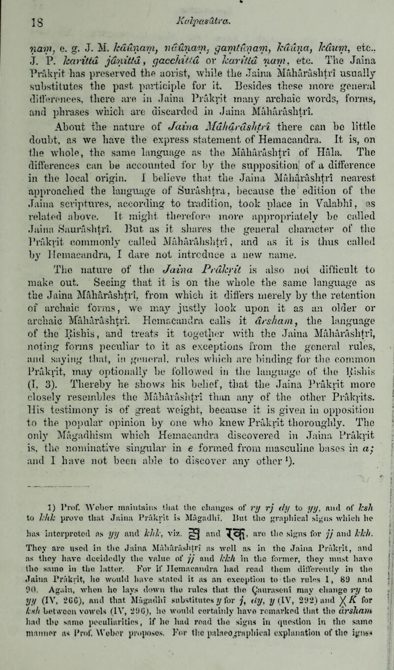 nam, c. g. J. M. lcdunam, ndunam. gamtunam, Jcduna, ledum, etc.. J. P. harittd jdnitld, gacchitid or kari/ld nam, etc. The Jaina Prakrit lias preserved the aorist, while the Jaina Mfihfirashtn usually substitutes the past participle for it. Besides these move general differences, there are in Jaina Prakrit many archaic words, forms, and phrases which are discarded in .Jaina Maharaslitri. About the nature of Jaina Mdhdrushtri there can be little doubt, as we have the express statement of Hemacandra. It is, on the whole, the same language as the Mfiharashtri of Haiti. The differences can be accounted for by the supposition of a difference in the local origin. I believe that the Jaina Miihdrashtri nearest approached the language of Surashtva, because the' edition of the Jaina scriptures, according to tradition, took place in Valabhi, as related above. It might therefore more appropriately ho called Jaina Saurfishtri. But as it. shares the general character of the Prakrit, commonly called Alaharalishfri, and as it is thus called by Hemacandra, I dare not introduce a new name. The nature of tin; Jaina Prdlcrit is also not difficult, to make out. Seeing that it is on the whole the same language as the Jaina Mfiharashtri, from which it. differs merely by the retention of archaic forms, we may justly look upon it as an older or archaic Mfiharashtri. Hemacandra calls it drsham, the language of the Rishis, and treats it together with the Jaina Mfiharashtri, noting forms peculiar to it as exceptions from the general rules, and saying flint, in general, rules which are binding for the common Prakrit, may optionally he followed in the language of the Hisbis (I, 3). Thereby he shows his belief, that the Jaina Prakrit more closely resembles the Maharaslitri than any of the other Prakrits. His testimony is of great weight, because it is given in opposition to the popular opinion by one who knew Prakrit thoroughly. The only Magadhism which Hemacandra discovered in Jaina Prakrit is, the nominative singular in e formed from masculine bases in a; and 1 have not been able to discover any other1). 1) Pn.f. Weber maintains that the changes of rjj rj dy to yy, ami of hsli to hht prove that Jaina Prakrit, is Magadhi, Hut the graphical signs which lie has interpreted as yy and Ichk, viz. ^ and aro the signs for jj and Jchh. They aro used in the Jaina .Maharaslitri as well as in the Jaina Prakrit, and as they have decidedly the value of jj and kkh in the former, they must liavo j llio samo in the latter. For if Ilcmncandra had read them differently in the Jaina Prakrit, ho would have stated it as an exception to the rules 1, 89 and : 90. Again, when ho lays down the rules that tlio Caurasent may change ry to yy (IV, *2GG), ami that Magadhi substitutes y for j, tty, yiIV, 292) and )(K for Lslt between vowels (IV, 290), he would certainly have remarked that the drsham had the same peculiarities, if he had read the signs in question in the same manner as Prof. Weber proposes, For the pnlaeographical explanation of the ignss