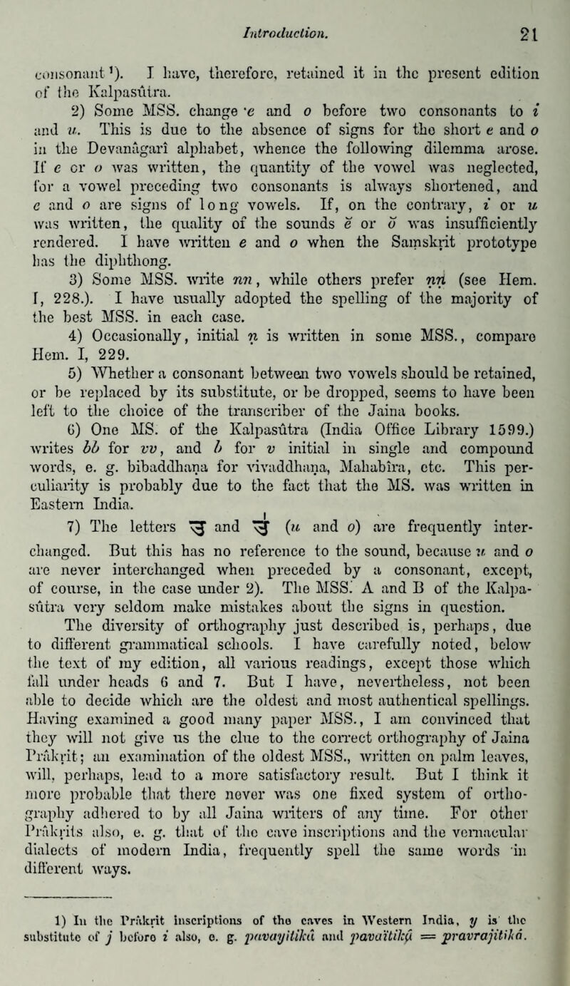 consonant’). I have, therefore, retained it in the present edition of the Kalpasutra. 2) Some MSS. change 'c and o before two consonants to i and w.. This is duo to the absence of signs for the short t and o in the Devanagari alphabet, whence the following dilemma arose. If e cr o was written, the quantity of the vowel was neglected, for a vowel preceding two consonants is always shortened, and c and o are signs of long vowels. If, on the contrary, i or u. was written, the quality of the sounds e or d was insufficiently rendered. I have written e and o when the Samskrit prototype has the diphthong. 3) Some MSS. write mi, while others prefer nn (see Hem. f, 228.). I have usually adopted the spelling of the majority of the best MSS. in each case. 4) Occasionally, initial n is written in some MSS., compare Hem. I, 229. 5) 'Whether a consonant between two vowels should be retained, or be replaced by its substitute, or be dropped, seems to have been left to the choice of the transcriber of the Jaina books. G) One MS. of the Kalpasutra (India Office Library 1599.) writes bb for vv, and b for v initial in single and compound words, e. g. bibaddhana for vivaddhana, Mahabira, etc. This per- culiarity is probably due to the fact that the MS. was written in Eastern India. 7) The letters ^ and (u and o) are frequently inter¬ changed. But this has no reference to the sound, because v, and o are never interchanged when preceded by a consonant, except, of course, in the case under 2). The MSSi A and B of the Kalpa¬ sutra very seldom make mistakes about the signs in question. The diversity of orthography just described is, perhaps, due to different grammatical schools. I have carefully noted, below the text of my edition, all various readings, except those which fall under heads G and 7. But I have, nevertheless, not been able to decide which are the oldest and most authentical spellings. Having examined a good many paper MSS., I am convinced that they will not give us the clue to the correct orthography of Jaina Prakrit; an examination of the oldest MSS., written on palm leaves, will, perhaps, lead to a more satisfactory result. But I think it more probable that there novor was one fixed system of ortho¬ graphy adhered to by all Jaina wiiters of any time. For other Prakrits also, e. g. that of the cave inscriptions and the vernacular dialects of modern India, frequently spell the same words in different ways. 1) In tlie Prakrit inscriptions of the caves in Western India, y is' tlic substitute of j beforo i also, o. g. pavayitikd and pavaitilcfi = pravrajitihn.