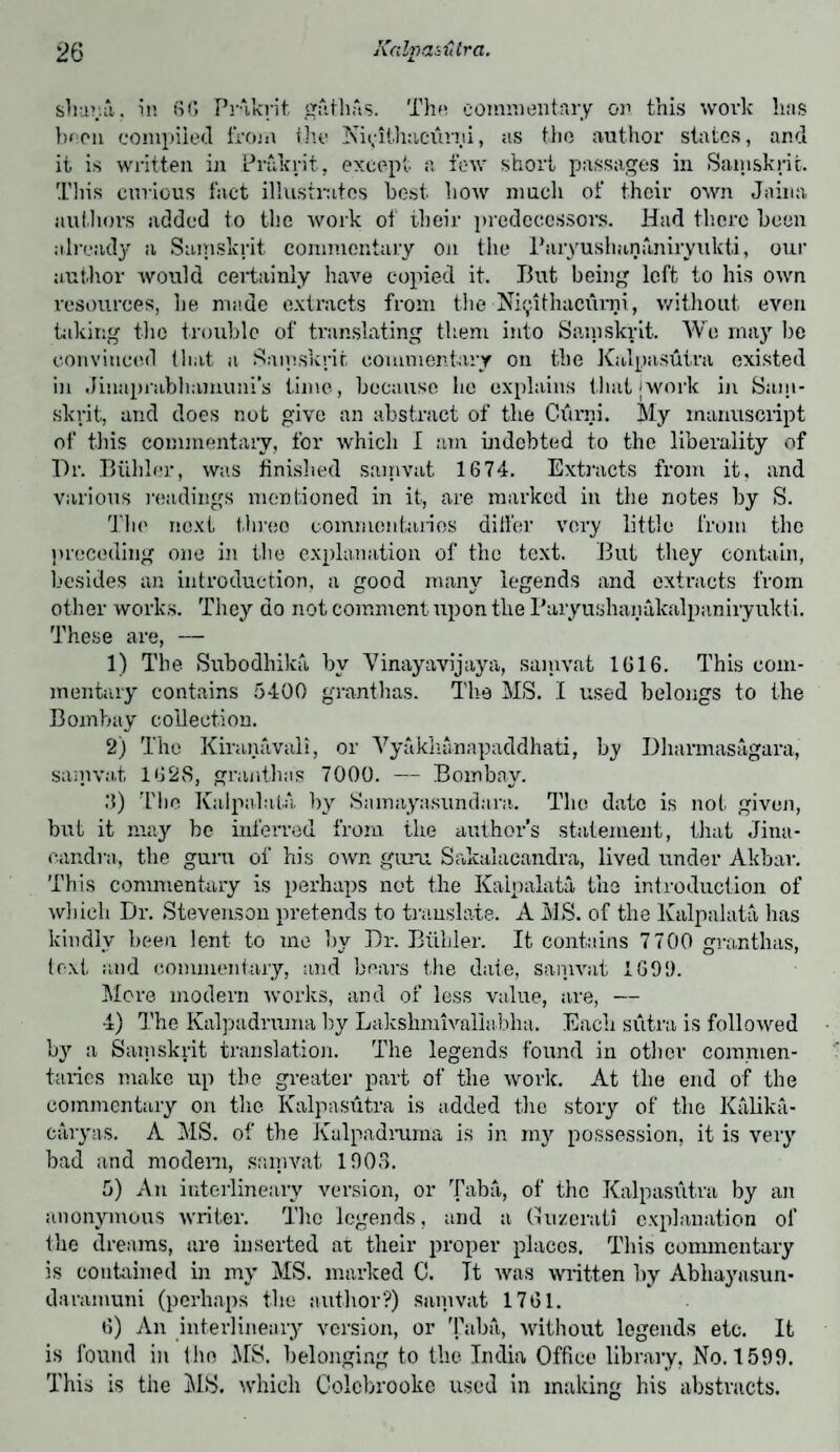 shana. in 66 Prakrit gfithAs. Thu commentary on this work has been compiled from the Nii;Hh:icium, as the author states, and it is written in Prakrit, except a few short passages in Samskrit. This curious fact illustrates best, how much of their own Jaina authors added to the work of their predecessors. Had there been already a Samskrit. commentary on the Paryushananiryukti, our author would certainly have copied it. But being left to his own resources, he made extracts from the Ni^ithacurni, without, even taking the trouble of translating them into Samskrit. Wo may be convinced that a Samskrit commentary on the Kalpasutra existed in Jinapnibhamuni’s time, because ho explains that jwork in Sam¬ skrit, and does not give an abstract of the Gurni. My manuscript of this commentary, for which I am indebted to the liberality of Dr. Biihler, was finished sainvat 1674. Extracts from it, and various readings mentioned in it, are marked in the notes by S. The next three commentaries differ very little from the preceding one in the explanation of the text. But they contain, besides an introduction, a good many legends and extracts from other works. They do not comment upon the l’aryushanalailpaniryukti. These are, — 1) The Subodhika, by Vinayavijaya, sainvat 1616. This com¬ mentary contains 5400 granthas. The MS. I used belongs to the Bombay collection. 2) The Kiranavalx, or Yyakkannpaddhati, by Dharmasagara, sainvat 162S, granthas 7000. — Bombay. .'!) The Kalpalata by Samayasundara. The date is not given, but it may he inferred from the author’s statement, that Jina- candra, the guru of his own guru Sakalacandra, lived under Akbar. This commentary is perhaps not the Kalpalata the introduction of which Dr. Stevenson pretends to translate. A MS. of the Kalpalata has kindly been lent to mo by Dr. Biihler. It contains 7700 granthas, text and commentary, and bears the date, sainvat 1699. More modern works, and of less value, are, — 4) The Kalpadruma by Lakskmivaliubha. Each sutra is followed by a Samskrit translation. The legends found in other commen¬ taries make up the greater part of the work. At the end of the commentary on the Kalpasutra is added the story of the Kalika- caryas. A MS. of the Kalpadruma is in my possession, it is very bad and modem, sainvat 1906. 5) An iiiterlineary version, or Taba, of the Kalpasutra by an anonymous writer. The legends, and a Guzcrati explanation of the dreams, are inserted at their proper places. This commentary is contained in my MS. marked 0. Tt was written by Abhaynsun- daramuni (perhaps the author?) sainvat 1761. 6) An inter!ineary version, or 'Paha, without legends etc. It is found in the MS. belonging to the India Office library, No. 1599. This is the MS. which Colobrooke used in making his abstracts.