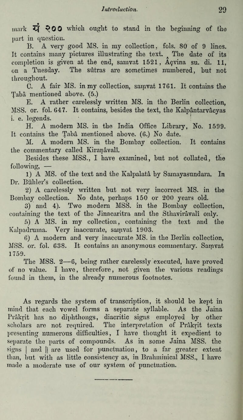 ♦ mark ta 300 which ought to stand in the beginning of the part in question. B. A very good MS. in my collection, fols. 80 of 9 lines. It contains many pictures illustrating the text. The date of its completion is given at the end, samvat 1521, Afjvina su. di. 11, on a Tuesday. The sutras are sometimes numbered, but not throughout. C. A fair MS. in my collection, samvat 1761. It contains the Taba mentioned above. (5.) E. A rather carelessly written MS. in the Berlin collection, MSS. or. fol. 647. It contains, besides the text, the Kalpantarvacyas i. e. legends. H. A modern MS. in the India Office Library, No. 1599. It contains the Taba mentioned above. (6.) No date. M. A modern MS. in the Bombay collection. It contains the commentary called Kiranavali. Besides these MSS., I have examined, but not collated, the following, — 1) A MS. of the text and the Ivalpalata by Samayasundara. In Dr. Buhler’s collection. 2) A carelessly written but not very incorrect MS. in the Bombay collection. No date, perhaps 150 or 200 years old. 3) and 4). Two modem MSS. in the Bombay collection, containing the text of the Jinacaritra and the Sthaviravali only. 5) A MS. in my collection, containing the text and the Kalpadruma. Veiy inaccurate, samvat 1903. 6) A modern and very inaccurate MS. in the Berlin collection, MSS. or. fol. 63S. It contains an anonymous commentary. Samvat 1759. The MSS. 2—6, being rather carelessly executed, have proved of no value. I have, therefore, not given the various readings found in them, in the already numerous footnotes. As regards the system of transcription, it should be kept in mind that each vowel forms a separate syllable. As the Jaina Prakrit has no diphthongs, diacritic signs employed by other scholars are not required. The interpretation of Prakrit texts presenting numerous difficulties, I have thought it expedient to separate the parts of compounds. As in some Jaina MSS. the signs | and || are used for punctuation, to a far greater extent than, but with as little consistency as, in Brahminical MSS., I have made a moderate use of our system of punctuation.