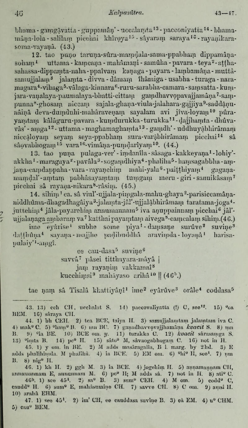 Ultima - gamgavatia - guppaman’ - uccalumta13 - paceoniyaicu14 - bliama- intinn-lola - salilam piccliai khirpya1- sayarani saraya1 c - rayanilaira- soma-vayana. (43.) 12. tao puno tanHia-sura-masndala-sama-ppabbam dippamana- soham1 uttama - kamcana - mahfimaiii - samulia - pavara - teya'-atiha- sahassa-dippanita-naba-ppaivam kanaga - payara - lambamana- mutta- samujjalam3 jalamta - divva - damam ibumiga - usabha - turaga - nava- inagara4-vibaga5-valaga-klnnavau-rai'u-3arablia-camara - sarnsatta - ku ni- jara-vanalaya-paumalaya-bliatti-cittam gaindliawopavajjarnana7-sam* punna8-gbosam niccam sajala-gbana-vrala-jalabara-gtj,jjiya9-saddanu- naina deva-dumdubi-maliavavenam sayalam avi jiva-loyam10 pura- yanitain kalaguru-pavara - kumdurukka - turukka51 - dajjbarnta - dbuva- vas’ - ainga12- uttama - maghamagliarnta13 - ganidh’ - uddbuyabbiramam niccaloyam seyam sejm-ppabham sura - varab 1 i i ramam piccliai14 sa sapvabbogam15 varaic-vimaiia-punidariyaru10. (44.) 13. tao puna pulaga-vev’ - irtidanila - sasaga - kakkeyana1 - lohiy’- akkba1 - maragay a* - pay;d a3 - sogamdbiya4 - pbaliba5 - liainsagabbba. - am- jana-camdappaba - vara - vayancliim mabi-yala6 - paittbiyam4 gagana- mamdal’-amtam pabliasayamtani tuingaiu mem -gin-sanuikasam7 piecbai sa rayana-mkara8-rashu. (45.) 14. sibim' ea. sa viul’-ujjala-piingala-mahu-gliaya2-parisiccamana- iiiddlauna-dbagadhagaiya^-jalainta-jar-irjjabibbiramain taratama-joga4- juttehim4 jala-payarebim amiumannam5 iva anuppainnam picebaic jal’- ujjalanaga ambavam va7 kattliai payamtain aivegas-camcalam sihim.(4G.) ime eyavise1 snbbe some piya* - damsane suruve8 suvine3 dal f bilna4 sayana - majjho padibnddba araviiuda - loynna1 bavisa- puiaiy' '-anigi. ce cau-dasa’’ suvine6 savva7 pasei tittbayara-maya | jam rayanim vakkamai8 kucchimsi9 maliayaso ariba10 j| (4G'1.) tae nam sa Tisala kbattiyani1 ime2 eyavuve3 oral e4 coddasa5 43. 13) cell CH, ueehnlnt S. 141 paccovaliyatla (!) 0, soe'4. 15) °oa BE5I. 1G) saraya Cl I. 44. 1) bh CK7I. 2) tea BCE, taiya II. 3) snmujjalamtam jalamtam iva C. 4) mak° C. 5) °hnm° 1!. G) inn ISC. 7) gap a cl b a v v o v a jj h a in a n u kvacit S. 8) 11111 IS. ill °ia 1!E. 10) BCE 0111. y. 11) turalcka C. 12) kvacit sarasaniga S. 13) °irota B. 14) pe° H. 15) si'itn0 51, savaogabhogarn 0. 1G) not in II. 45. t) y otn. in BE. 2) al acids masaragnlln, B i. marg. by 21id. 3) E adds plialiliiiiida. 51 pbalihn. 4) in BCE. 5) U5I 0111. G) °lii° II, soo1. 7) 11111 B. 8) nig II. 4G. 1) Id 1 II. 2) ggb 51. 3) ia BCE. 4) jogoliim II. 5) annamannain Cl I, annamannam E, amiuimnin 51. G) po° II; M adds sic. 7) not in Ii. 8) ati° <J. 4G>>. 1) sco 45l. 2) sau B. 3) siun° CEII. 4) 51 oin. 5) coddu C, caudd0 II. C) sum0 E, inabasumine CH. 7) savve CH. 8) C om. 9) ainsi II. 10) araltil EHJI. 47. 1) seo 45’. 2) bn’ CH, ee cauddasa suvine B. 3) ell EM. 4) u° CHM.