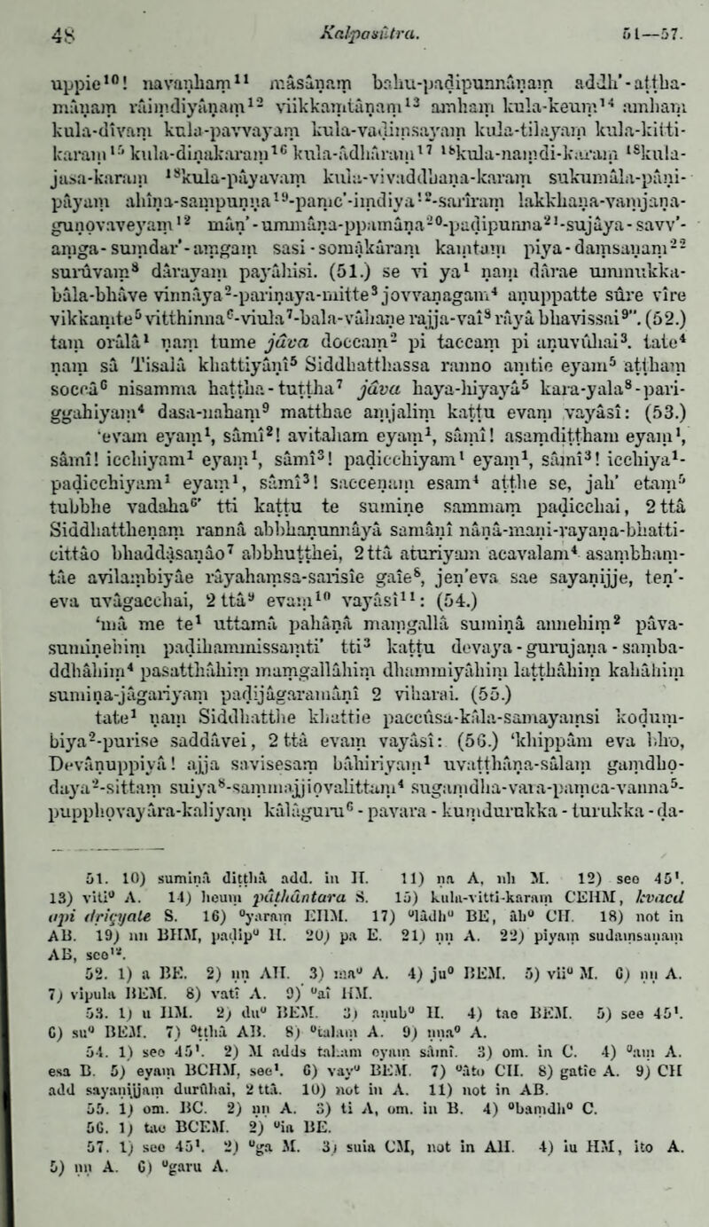 uppie10! navanbam11 masaiiam babu-padipunrulnam adJh’-attha- miiiiam raiiiidiyunam12 viikkamtunam13 arnliam kula-keunt14 arnliam kula-divani kulu-pawayam kula-vadiznsayam lcula-tilayarn kula-kiiti- karain,r‘kula-dinakarain16kula-ndharazn17 18ku]a-ziaindi-kiu’az;i t8kula- jasa-karam 18kula-payavam kuia-vivaddbana-karam sukurnala-pani- payam alnna-sampunua19-pamc’-imdiya!2-sai,iram lakkbana-vamjana- gunovaveyam12 man’ - ummana-ppamana2°-padipunna21 -sujaya - savv’- aznga- suzndar’-amgazn sasi • somakarani kazntum piya- damsanani22 suruvain8 davavam payahisi. (51.) se at ya1 naiji darae uznmukkii- bala-bliave vinnaya2-parinaya-mittes jovvanagam4 anuppatte sure vi re vikkaznte5 vitthinna6-viula7-bala-vahane rajja-vai8 raya bbavissai9. (52.) tain orulu1 nam tume java doccam2 pi taccam pi unuvuliai3. tato4 nam sa Tisala kliattiyani5 Siddhatthassa ranno azntie eyam5 attkam soccaG nisamma hattha- tuttha7 java baya-hiyaya5 kara-yala8-pari- ggahiyazn4 dasa-nabam9 matthae ainjalim kattu evam vayasi: (53.) ‘evam eyam1, sami2! avitabam eyam1, saml! asamdittham eyazu1, sami! iccliiyam1 eyam1, sami3! padiccbiyam1 eyam1, sami3! iccliiya1- padiccbiyam1 eyam1, sami3! saccenam esam4 atf.be se, jab’ etanr' tubbbe vadaba0’ tti kattu te suznine sammam padiccbai, 2 tta Siddliattbenam ranna abbbanunnaya samani nana-mani-vayana-bbatti- eit.tao bbaddasanao7 abbbuttbei, 2 tta aturiyam acavalam4 asambbam- tae avilambiyae rayahamsa-sarisie gate8, jen'eva sae sayanijje, ten’- eva uvagacebai, 2 tta9 evazn10 vayasi11: (54.) ‘ma me te1 uttama pahana mamgalla sumina aimebim2 pava- suznineiiini padiliammissamti’ tti3 kattu devaya - gurujazia - sainba- ddbaliiin4 pasattbabim mamgallabim dhammiyaliim lattbabira kabahim sumina-jagariyam padijagaramani 2 vibaraL (55.) tate1 nam Siddhatthe kliattie pacciisa-kftla-saznayainsi kodum- biya2-purise saddavei, 2tta evam vayasi: (5G.) ‘kbippam eva bko, Devanuppiya! ay a savisesarp babiriyam1 uvattbana-salain gamdbo- daya2-sittam suiya8-samm:ijjiovalittani4 suganidlia-vaia-pamca-vainia5- pupphovayara-kaliyani kalaguru6 - pavava - kumdurukka - turukka - rla- 51. 10) suminil ditthA. add. in II. 11) na A. ldi M. 12) seo 45'. 13) vUi° A. 11) liouiii puthdntara S. 15) kula-vitti-karam CEHM, /:vacd a pi dricyale S. 16) “yarnm L'llM. 17) ulidliu BE, lib0 CU. 18) not in AB. 19) nu BUM, padip0 11. 2U) pa E. 21) nn A. 22) piyain sudainsanam AB, sco’*. 52. 1) a BE. 2) nn ATI. 3) isa° A. 4) ju° I5EM. 5) viiu M. C) nu A. 7) vipula HEM. 8) vat? A. 9) °a? HM. 53. 1) u JIM. 2) du° BEM. 3) anubu II. 4) tao BEM. 5) see 45’. C) su° BEM. 7) °ttlia AI1. S) °ta)am A. 9) nna° A. 54. 1) seo 45’. 2) M adds tahim oymn sain?. 3) om. in C. 4) °atn A. esa B. 5) eyain BCHM, see*. C) vay° BEM. 7) °atn CII. 8) gatie A. 9) CH add sayanigam durfihai, 2 tta. 10) not in A. 11) not in AB. 55. 1) om. BC. 2) an A. 3) ti A, om. in B. 4) °banidli° C. 5G. 1) tao BCEM. 2) °ia BE. 57. 1) seo 45'. 2) °ga M. 3i suia CM, not in All. 4) iu HM, ito A.