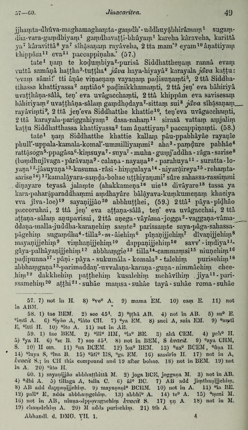 jjliamta-dliuva-maghamagliamta-gam dll’-tiddlmyftbliiramam1 sugam- dim-vara-gamdbiyam1 gamdliavatti-bhuyam1 kareha karaveba, karitta ya7 karavitta8 ya7 sihfisanam rayavelia, 2tta mam’9 eyam10anattiyain kliippam11 eva11 paccappinaka.’ (57.) take1 yam te kodumbiya2-purisa Siddhattbenam ranna evam vutta samana battba3-tuttba4 java baya-biyaya2 karayala Java kattu: •evam Sami!’ tti anae vinaenarn vayaiiam padisunamtis, 2ttaSiddba- tibassa kliattij’assa- amtiaopadinikkhamamti, 2 tta, jen’ eva biibiriya uvattliina-sala, ten’eva uvagaccbamti, 2 tta kliippam eva savisesam habiviyam2 uvatthitna-salam gamdboda37a7-sittam sui8 java sibilsanam_ rayavimti9, 2 tta jen’eva Siddbattbe kbattie10, ten’eva uvagaccbamti, 2 tta karayalu-pariggabiyam2 dasa-naham11 sirasa vattam amjalim kattu Siddliatthassa kbattiyassa2 tarn anattiyam2 paccappinamti. (5S.) tate1 yam Siddbattbe kbattie kallain pau-ppabhayae rayanie pbull’-uppala-kamala-komal’-ummilbyammi2 aba3 - pamduxe pabhae4 rattas6ga5-ppagasa6-kimsuya7 - suya7 - muha - gumj’addba - raga - sarise8 (bamdhnjivaga - paravana9 - calana - nayana10 - parahuya11 - suratta - lo- yana12-jusuyanal3-kusuma-nisi - bimgulaya14 -niyaraireya15 -rebamta- sarise10) 17kamalayara-samda-bobae utthiyammi7 sure sahassa-rassimmi dinayare teyasa jalainte (abakkamena18 uie18 divayare18 tassa ya kara-paharaparaddbammi amdbayare balayava-kunikumenam kbaciya vva jiva-loe)19 sayanijjao20 abbbuttbei, (59.) 2 tta1 paya-pidliao paccorubai, 2 tta jen’ eva attana-sala, ten’ eva uvagaccbai, 2 tta attana-salam anupavisai, 2 tta anega-vuyarna-jogga2-vaggana-vama- __ ddana-malla-juddba-karanebim samte3 parissamte saya-paga-sabassa- pageliim sugam dba4 - tilla5 - m - aiebiin0 pinanijjeliim7 divanijjehim8 mayaiiijjebiin9 vimhanijjebim10 dappanijjeliim10 saw’ - imdiya11- gaya-palbayanijjehim12 abbliamgie13 tilla14-cammamsi15 niuneliim16 padipunna17 - pani - paya - sukumala - komala3 - talebim purisebim18 abbbamgana13-parimaddan’-uvvalana-karana-guna-nimmaehim clice- bim19 dakkliebim pattliebim kusalehim mebaviliim . jiya11 - pari- ssamebim20 atthi21 - subae mamsa-subae taya-subae roma-suhae 57. 7) not in H. 8) ve° A. 9) mama EM. 10) cam E. 11) not ;» ABM. 58. 1) tae BEM. 2) soo 45l. 3) ttliA. AB. 4) not in AB. 5) su° E. imti A. C) iyao A, into CII. 7) ya EM. 8) suci A, suia EM. 9) aivti E, itti II. 10) “ito A. 11) not in AB. 59. 1) tao BUM. 2) i!i JIM, ia BE. 3) aha CEM. 4) pah II. 5) ya II. G) sc B. 7) soo 45*. 8) not in BE3I, S kvac.it. 9) aya CUM, S. 10) 11 orn. 11) ua 11CEM. 12) loa BEM. 13) ua 11CEM, ftna II. 14) luya S, lua B. 15) ati IIS, ga EM. 1G) sassirio II. 17) not in A, hcacil S.; in CII this compound and 19 after boliao. 18) not in BEM. 19) not in A. 20) “iito II. CO. 1) saynnijjilo abblnitthittil M. 2) joga BCE, joggana M. 3) not in AB. 4) dlii A. 5) tillaga A, tolla C. G) ai BC. 7) AB add jimtliauijjohim. 8) AI1 add dappnnijjehim. 9) mayanaui BCUM. 10) not in A. 11) ia BE. 12) pall E, adds abbhauigohiin. 13) abbbi A. 14) te A. 15) mini M. 1C) not in AB, ninna-sippovagaehim lcvaeit S. 17) nil A. 13) not in M. 19) ciinmdcliim A. 20) M adds puriscliiin. 21) ttii A. Abhandl. d. DMO. VII. 1. 4