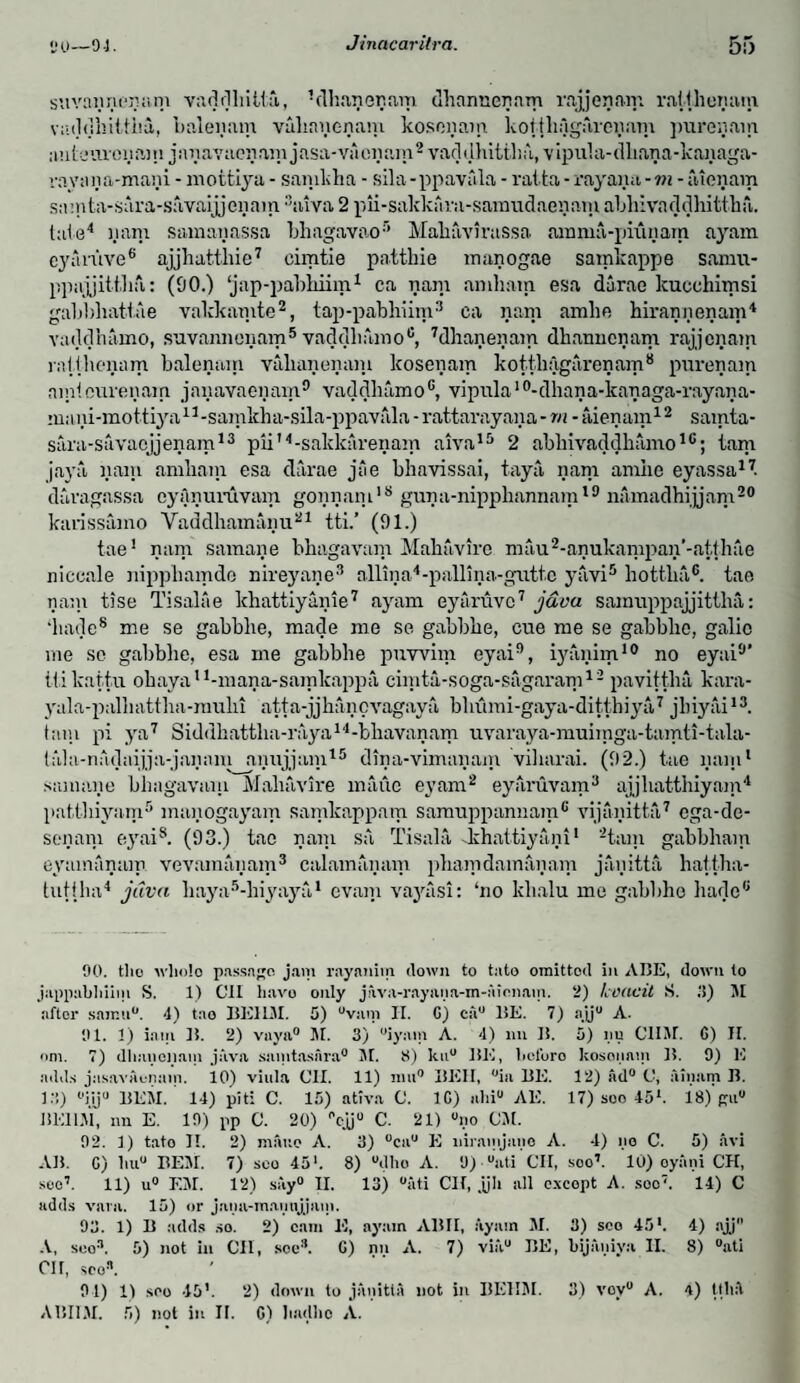 suvayycynm vaddhitta, Vlhaneyam dhanneynm ropey am ratthenam vaddhittM, baleyam vuhnyenam kosonam kotthfigareyam pureyam uuteuveyam jsiyavacyam jasa-vaoiiam2 vaddhitthii., vipula-dliana-kanaga- rayona-mani - mottiya - sanikha • sila-ppavala - ratta - rayaya -m - atenam sa’nta-sara-savaijjeiiain 3tuva 2 pii-sakkiira-saraudaeyam abhivaddhitthn. tale4 yam samayassa bhagavao’ Maliavirassa amnia-piunam ayam cyaiuve6 ajjhatthie7 cimtie patthie manogae sainkappe samu- ppajjittha: (90.) ‘jap-pabhiim1 ca yam amliam esa darae kucchitnsi gabbhattae valdcamte2, tap-pabhiim3 ca nam amhe hirannenam4 vaddhaino, suvannonam5 vaddhamo6, 7dhaneyam dhanncnam rajjcnam ratthenam balenain valianeyam lcoseyam kotthfigareyam8 pureyam amteurenain jayavaenam9 vaddhamo6, vipula10-dhana-kanaga-rayaya- mayi-mottiya11-samkha-sila-ppavala - rattarayana - rn - aien am12 samta- sara-savaojjenam13 pli14-sakkarenam aiva15 2 abhivaddliamo16; lam jaya yam amliam esa darae jae bhavissai, taya yarn amhe eyassa17. davagassa cyAyuruvam goyyani18 guya-nipphannam19 namadhijjam20 karissamo Vaddhamanu21 tti.’ (91.) tae1 yam samaye bliagavam Mahavire mau2-anukampay’-atthae niccnle nipphamde nireyaye3 allma4-palllna-gutte yavi5 liottha6. tae nam tise Tisalae khattiyayie7 ayam eyuruvc7 j&va samuppajjittha: ‘hade8 me se gabblie, made me se gabbhe, cue me se gabblic, galio me se gabbhe, esa me gabbhe puwim eyai9, iyanim10 no eyai9’ ttikattu oliayau-inana-samkappa cinita-soga-sagaram12 pavittM kara- yala-palhattha-raulii atta-jjhancvagaya bhumi-gaya-ditthiya7 jhiyai13. tain pi ya7 Siddhattha-raya14-bhavanam uvaraya-muimga-tamti-tala- tala-nadaijja-jayani anujjam15 diya-vimayam viharai. (92.) tae yam1 samaye bliagavam Mahavire maue eyam2 eyaruvam3 ajjhatthiyam4 patthiyam5 mayogayam samkappam saniuppannam6 vijayitta7 cga-de- senam eyais. (93.) tae yam sa Tisala khattiyani1 2tam gabbham eyamanam vevamayam3 calamayam phamdamayam jayitta hat.tha- tutiha4 java liaya5-hiyaya1 evani vayasi: ‘no klialu me gabbhe hade6 90. tlio wliolo passage jam rayanim down to tato omitted in AIJE, down to jappabhiim S. 1) C1I have only j:\vn-rayuna-in-Aionam. 2) Icocicit S. .'!) M after samu0. 4) tae BE11M. 5) “vain II. G) cau HE. 7) ajju A. 91. 1) iam ]!. 2) vaya0 M. 3) “iyam A. 4) mi 15. 5) nu CHAT. G) H. om. 7) dliuncyam java saintasnra0 M. 8) ku° HE, licl'uro kosonam H. 9) E adds jasavacnain. 10) viula Oil. 11) nui® HEII, °ia HE. 12) Ad° (J, ainam H. 13) °i.ij0 HEM. 14) pit: C. 15) ativa C. 1G) alii0 AE. 17) soo 45*. 18) gii° BE1LM, nn E. 19) pp C. 20) °cjj0 C. 21) °no CM. 92. 1) tato 11. 2) maue A. 3) °ca° E niramjano A. 4) no C. 5) avi AH. C) liu° HEM. 7) sco 45'. 8) “dho A. 9) “ati 'cil, soo’. 10) oyani CH, soo’. 11) u° EM. 12) say0 II. 13) “ati Clf, .p all except A. soo7. 14) C adds vain. 15) or jami-maimjjam. 93. 1) U adds so. 2) cam E, ayam AHII, ayam M. 3) sco 45'. 4) ajj A, sco11. 5) not in Oil, soc3. G) nn A. 7) via0 HE, bijaniya II. 8) °ati cu, sco3. 91) 1) seo 45'. 2) down to janitta not in HEHM. 3) vov° A. 4) ttliA AHI1M. 5) not in II. G) badbo A.