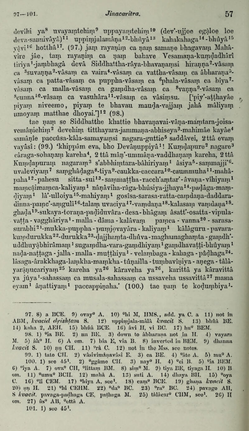 dcvlhi ya8 uvayamtchim9 uppayamtebim10 (dev’-ujjoo egyloe loe d(.'va-saimlvaya)11 uppinijabimana12-bhnya13 kahalcahaga14 -bhuyft,15 y;}vi16 bottba17. (07.) jam rayanim ca nam samane bbagavaiu Maha- vire jae, tarn rayanim ca yam bahave Vesamaya-kumdadhnri tiriya1 -jambbaga dcva Siddhattba-raya-bhavayamsi hirayya2-vasam ca 3suvanya2-vasam ca vairn4-vasam ca vattba-vasam ca abbaraya5- vasam ca patta-vasam ca puppba-vasain ca Gphala-vasam ca biya7- vasam ca malla-vasain ca gamdha-vasam ca 8vayya9-vasam ca seimnai0-vasam ca vasuharan-vasam ca vasimsu. [‘piy’-atthayac piyam niveemo, piyam te bhavau mauda-vajjam jaba maliyam umoyam matthae dboyai.’]12 (08.) tae yam se Siddhattbe khattio bhavayavai-vana-mamtara-joisa- vomaniehim2 develiim tittbayara-jammaya-abkiseya3-mahimae kayae4 samayie paccusa-kala-samayamsi nagara-gnttie5 saddavei, 2tta evain vayasi: (09.) ‘kbippam eva, bho Devanuppiya1! Kumilapure2 nagare3 caraga-sobayam kareba4, 2 tta man’-ummaya-vaddbayam kareba, 2 tta Kumdapuram nagaram3 s’abblumtara-bahiriyam1 asiya5-sanimajji’G- uvaleviyam7 samgbadaga8-tiya9-caukka-caccara10-caumnmba1I-maba- paha12 - pabesu sitta - sui13 - sammattba - raccb’amtar - a van a - vihiyam1 mamcAimamca-kaliyam1 nayaviba-raga-bhusiya-jjbaya14-padaga-marn- diyam1 la'-ulloiya15-mabiyam1 gosisa-sarasa-ratta-camdaya-daddara- diima-painc’-amguli1 G-talam uvaciya17-vamdaya18-kalasam vamdaya18- gbada19-sukaya-torana-padiduvara-desa-bbagam asatt’-osatta-vipula- vatta - vaggbariya1 - malla - dama - kalavam pamca - vanna20 - sarasa- surabbi2 ‘-mukka-puppba - pumjovayara - lcaliyam1 kalaguru - pavara- kiu n durukka 2-■ durukka 23-dajjliamta-dbuva - magbamagbamta - gamdh’- uddhuyabbiramam1 suganidba-vara-gamdbiyam1 gamdbavatti-bliuyam1 nada-nattaga - jalla - malla - muttkiya1 - velambaga - kabaga - padbaga24- lasaga-arakkhaga-lamkba-mamkha - tuyailla - tumbaviyiva - ay ega - talil- yarayucariyam25 kareba ya2G karaveba ya2G, karitta ya karavitta ya juya'-sahassam ca musala-sahassam ca ussaveha ussavitta27 mama eyam1 ayattiyam1 paccappinaha.’ (100.) tae yam te kodumbiya1- 97. 8) a BCE. 9) ovny0 A. 10) °lii SI, IIMS., add. ya C. a 11) not in ABM, kvacid drishtam S. 1*2) uppimjala-inala kvacit S. 13) lilifta BE. 14) k.dia 2, AEil. ’l5) bliua BCE. 10)' avi If, vi BC. 17) h«° I1EM. 98. 1) °ia BE. 2) un BE. 3) down to abliarana not in II. 4) vayara SI. 5) iih II. 0) A oin. 7) bin E, via B. 8) invortod in BESI, 9) dhanna kvacit S. 10) nn CH. 11) °ra C. 12) not in the SIss. sco notos. 99. 1) tato (ill. 2) vasivinianavasi E. 3) oa BE. 4) “site A. 5) inu° A. 100. 1) sco 45*. 2) “ggamo CII. 3) nay0 H. 4) °ci B. 5) °ia BEM. C) iya A. 7) ova0 CII, “littam BSI. 8) sim° SI. 9) tiya BE, tiyaga II. 10) B om. 11) °umu0 BCII. 12) malm A. 13) suti A. 14) dliaya BII. 15) °oya C, 1G) °li CEM. 17) “liiya A, see*. 18) cam0 BCE. 19) gliana kvacit S. 20) nu II. 21) °lii CEllSI. 22) °da° BC. S3) °ra° I$C. 24) pavngo All, S kvacit. pavaga-piulbaga CE, pntliaga SI. 25) tala car0 CUM, seo'. 2G) II om. 27) ft#0 AB, °ottft A. 101. 1) soo 45'.