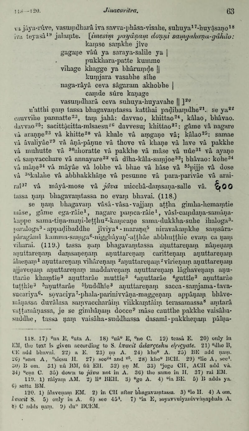 \ ijiya-ruve, vasumdhara iva savva-phasa-visahe, suhuya17-huyOsano18 iva teyasa19 jahunte. [imesim puydnam dontyi samijaliuna-cjuhdo: lcamsc samkhe jive gagaye vau ya saraya-salile ya | pukkhara-patte kuinme village kliagge ya bliaruiude j| kurajara vasabhe sihe naga-raya ceva sagaram akbobbe | camde sure kanage vasumdhara ceva subuya-huyavahe || ]2U u'atthi nam iassa bhagavamtassa katthai padibamdho21. se ya22 eauvvihe pannatte23, tani jaha: davvao, ldiittao24, kiilao, bliavao. davvao25: sacittacitta-misaesu26 dawesu; khittao27: game va nagave vi aranne23 va khitte28 va Idiale va amgaye va; kalao25: samae va avaliyae29 va ana-panue va tbove va lcbane va lave va pakkhe va muhutte va 30alioratte va pakkhe va mase va uue31 va ayano va samvaecliare va annayare32 va diba-kala-samjoe33; bbavao: kolie34 va mane34 va mayue va loblic va bhae va base va 35pijje va dose va 3,jkalahe va abbhakkbune va pesuime va para-parivae va arai- rai37 va rnaya-mose va java miccba-damsana-salle va. ^00 tassa nam bhagavamtassa no evam bkavai. (118.) se yam bhagavam vasa-vasa-vajjam. attha gimha-hcmamtie nuise, game ega-raie1, nagave pamca-raie1, vasi-camdaya-samaya- kappe suma-tina-niani-letthu2-kamcane sama-dukkba-sube ibaloga3- paraloga3 - appadibaddhe jiviya4 - marane5 niravakamlclie samsura- paragami kamina-samgac-iiigghayan’-a)ihao abbliulihio evam ea yam viharai. (lllJ.) tassa yam bhagavamtassa anuttarenam naneyam anuttarenam damsanenam anuttarenam carittenain anuttarenain alaenam1 anuttarenam viliarenam 2anuttarenam2vinenam anuttarenam ajjaveyam anuttarenam inaddavenam anuttarenam lagliavenam ayu¬ ttarae khamtie3 ayuttarae muttie3 4anuttarae 4guttie3 ayuttarae t alt hie3 5anuttarae 5buddbie3 anuttarenam sacea-samjama-tava- sucariya6- sovaciya7-plnila-parimvvana-maggenam appanain bhave- liuiyassa duvalasa samvaccharaim viikkamtaim terasamassa8 amtara vattamanassa, je se gimlianam docce9 muse cauttbe pakkhe vaisalia- snddlie, tassa yam vaisaha- suddbassa dasami-pakkbeyaxu paiya- 118. 17) uua E, ®uta A. 18) °ua E, “no C. I1)) teas! E. 20) only in Ell, tlio text is given according to S. Lvucit adarceshn dngyalt. 21) “dho 1!, CK add bliavai. 22) a E. 22) nn A. 24) Itlio A. 2o) BE add nam. '.'I!) °sosu A, “sicsu II. 27) sco'^ and51-'1. 28) khou BC1I. 29) ulio A, sec1. 3Uj B om. 31) mi BM, fin Ell. 32) nil M. 33) “jogo Cll, ACII add va. 34) “01111 C. 3o) doivn to java not in A. 3G) tlio samo in IE 37) rai EM. 119. 1) riiiyam AM. 2) li° BE1I. 3) “gc A. 4) “ia BE. 0) B adds ya. C) sattu BM. t 120. 1) iilavcnam EM. 2) in Cll nftor bhagavamtassa. 3) “io II. 4) A om. lvucit S. 5) only in A. 0) sec 45l. 7) “ia E, soyavvuiyanivvanapliala A.