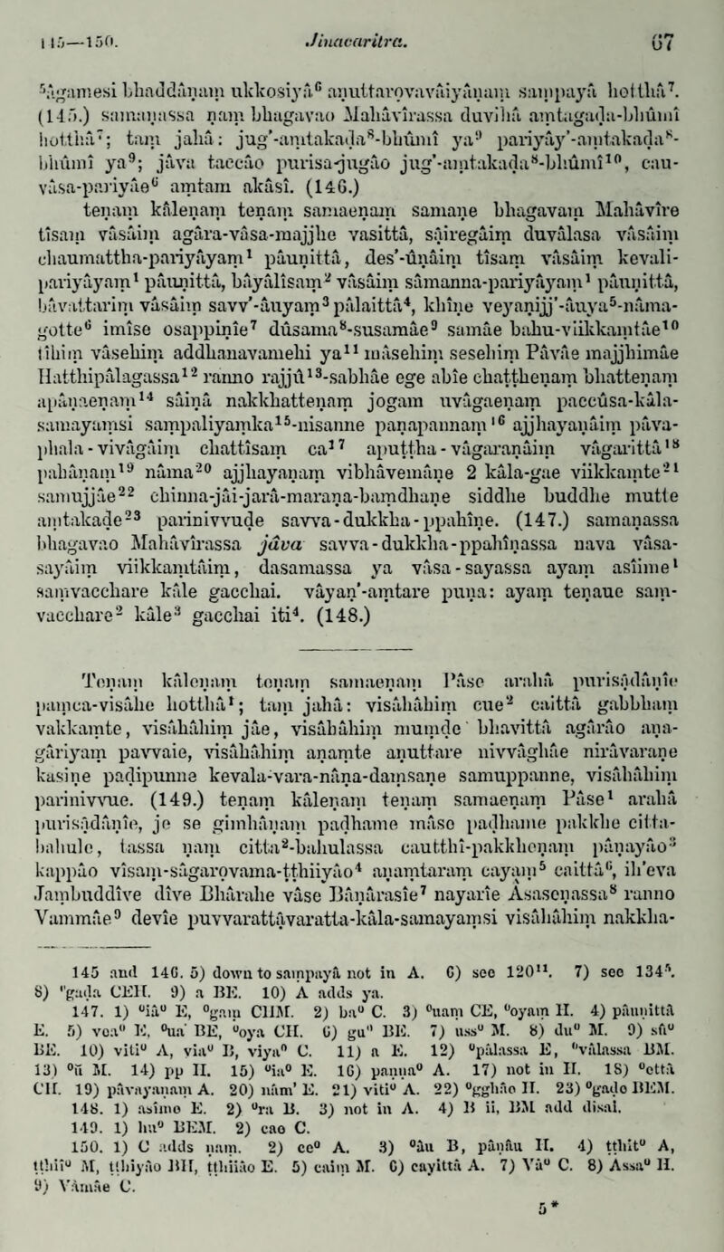 •Vigamesi bliaddmuim ukkosiyn.6 aiiuitarovavaiyainuii sain pay a hoi ilia7. (14a.) sanumassa rain bliagavao Maliuvirassa duviha amtagada-bbumi hottiia7; tam jalia: jug’-amt aka d a 8 - b h un 11 ya9 pariyajr’-amtakadaB- bliumi ya9; java taccao purisa-jugao jug’-aintaltada 8-bliumi10, cau- vasa-pariyae0 aintarn akasi. (146.) tenam kalenani tenam samaenain saniane bliagavam Maliavire tisam vasaim agara-vasa-rnajjlie vasitta, sairegaim duvalasa vasaim chaumattha-pariyayam1 paunitta, des’-unaim tisam vasaim kovali- paviyayam1 paunitta, bayfilisam 2 vasaim samanna-pariyayam1 paunitta, bavaitarim vasaim savv’-auyam3palaitta4, kliine veyanijj’-auya5-nama- gottefi imtse osappinie7 dusama8-susamae9 samae bahu-viikkamtae10 tiliim vasekim addbanavamehi ya11 maseliim sesehim Pavae majjhimae Hatthipalagassa12 ranno rajji\13-sabhae ege abie cliattkenam bliattenam apanaenam14 saina nakkbattenam jogam uvagaenam paccusa-kala- samayamsi sampaliyamka15-nisanne panapannam16 ajjhayanaim puva- pliala - vivagaim cliattisam ca37 aputtha - vagaranaiin vagaritta18 palianain19 nama20 ajjliayanam vibhaveniane 2 kala-gae viikkamte21 sanmjjie22 chinna-jai-jara-maran a-bamdliane siddlie buddlie mutie aiiitakade23 parinivvude savva-dukkha-ppahine. (147.) samanassa bliagavao Mahavirassa java savva- dukklia-ppahinassa uava vasa- sayaim viikkamtaim, dasamassa ya vasa-sayassa ayam asiime1 samvaccbare kale gacchai. vayan’-amtare puna: ayam tenaue sain- vaccliare2 kale3 gaccliai iti4. (148.) Tonain kalenain tenam samaenain 1'asc avalia. purisadaiiie painca-visalie liottiia1; tain jalia: visahahim cue2 caitta gabbbam vakkamte, visahahim jae, visahahim mumde bhavitta agarao ana- gariyam pawaie, visahahim anamte anuttare nivvaghae nira varan e kasine padipunne kevala-vara-nana-damsane samuppanne, visahaliini parinivvue. (149.) tenam kalenain tenam samaenain Pase1 avalia purisadaiiie, je se gimlianain padhame msiso padhame pakklie citta- baliulc, tassa liani citta2-baliulassa cautthi-pakklionani panayao3 kappao visani-sagarovama-tthiiyiio4 anamtaram cayani5 caitta'1, ili’eva Jambuddive dive Bharahe vase Banarasie7 nayarie Asasenassa8 ranno Vammae9 devie puvvarattavaratta-kala-samayamsi visidiahim nakkha- 145 and 14G. 5) down to sainpnya not in A. G) sec 12011. 7) see 134s. 8) ''gada CEH. 9) a BE. 10) A adds ya. 147. 1) uiau E, °gam CUM. 2) ba° C. 3) °uatn CE, lloyam II. 4) puunittil E. 5) voa E, °ua' BE, “oya CH. G) gu BE. 7) u.ssu M. 8) duu M. 9) sft® 1>E. 10) vitl0 A, via® B, viya® C. 11) a E. 12) “palassa E, valnssa B.M. 13) °u M. 14) pp II. 15) °ia° E. 1G) panna® A. 17) not in II. 18) ®ott:i Cir. 19) pavayanam A. 20) nam’E. 21) viti° A. 22) “ggliao II. 23)®gadoBEM. 148. 1) asiino E. 2) ®ra B. 3) not in A. 4) B ii, BM add disal. 149. 1) lm® BE.M. 2) cao C. 150. 1) C adds nam. 2) ce° A. 3) °lu B, panfui II. 4) ttliit® A, tthii® M, tlbiyao BH, ttliiiao E. 5) caiin M. C) eayitta A. 7) Va® C. 8) Assa® II. 9) Vamae C. 5*