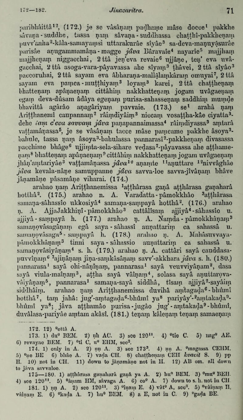 •niribhaitla12, (172.) je sc viisiinnm paclhame muse docoe1 pakkhe sil van a - suddhc, tassa nam savana - suddhassa chatihi-paklchenam puvv’anha2-kala-samayamsi uttarakurae siyao3 sa-deva-manuyasurae parisoe anuganmiainana - rnagge jdva Baravaie4 nayaric5 ntajjham uiajjhenam niggacchai, 2 tta jen’ova revaie® ujjanc, ten* eva uva- gacehai, 2 tta asoga-vava-payavassa ahe siyam3 thavei, 2 tta siyao3 paccoruliai, 2 tta sayam eva akkarana-mallalamkaram omuyai7, 2 tta sayam eva pamca-mutthiyam8 loyam3 lcarei, 2 tta chatthenam bhattenam apanaenam cittahim nakkhattenam jogam uvagaenam egaip deva-dusara adaya egenara purisa-sahassenam saddhim mumde bhavitta agarao anagariyam pavvaie. (173.) sel araha nam Aritthanemi caupannam2 raimdiyaim3 niccam vosattka-kae ciyatta3- deke iam c’eoa savvam java panapannaimassa4 raimdiyassa3 amtara vuttamanassa5, je se vasanain taccc inase paincamo pakkkc asoya3- kaliulc, tassa nam asoya3-kakulassa pannarasi2-pakkkenam divasassa paeckime kkageG ujjimta-sela-siharo vedasa7-payavassa alie attkame- iiani8 bhattonam apanaenam0 cittahim nakkhattenam jogam uvagaenam jhan’amtariyae3 vattamanassa java10 anamtc !1anuttare 12niwagkae java lcevala-nane samuppanne jdva savva-loe sawa-jivanani bhave janamane pasamanc viharai. (174.) araliao nam Aritthanemissa 1attharasa gana attkarasa ganahara hotlka2. (175.) arahao n. A. Varadatta-pamoklckao 3att,liarasa samana-sahassio ukkosiyti4 samana-sampaya kottka2. (17G.) araliao n. A. AjjaJakkhini- pamokkhao3 cattalisam ajjiya4 -sahassio u. ajjiya - sampaya h. (177.) arahao n. A. Namda - pamokkhanam3 samanovasaganam ega saya - sahassi aunattarim ca sakassa u. samanovasaga6- sainpaya k. (178.) araliao n. A. Makasuwaya- painoklckanam3 tinni saya - siihassio aunattarim ca sakassa u. samanovasiyanain4 s. k. (179.) arahao n. A. cattari saya cauddasa- puvvinam0' 7ajinanam jina-samkasanani saw’-akkhara jdva s. li. (180.) pannarasa1 saya ohi-naninam, pannarasa1 saya veuvviyanam2, dasa saya viula-mainam3, attka saya vainam4, solasa saya annttarova- vaiyanam5, pannarasa1 samana-saya siddka, tisam ajjiya2-sayaiin siddhaim. arahao nam Aritthanemissa duviha airitagada6 - bliumi hottha7, tarn jaha: jug’-amtagadac-bhuml ya8 pariyay’-2amtakacla9* hhumi ya8; java attkamao purisa -jugiio jug’-amtakada9-bhumi, duvalasa-pariyae amtam akasi, (181.) teijam ktilenam teiiam samaenain 172. 12) “ottii A. 173. 1) du° BEM. 2) nit AC. 3) »oo 120. 4) °tio C. 5) nag0 AE. G) rovnyao BEM. 7) °ti C, u° EHM, sco3. 17*1. 1) only in A. 2) nn A. 3) seo 1733. 4) mi A. “magassa CEIIM. 5) “no BE G) bliao A. 7) vada CH. 8) chatthenam CEII lcvavit S. 9) pp H. 10) not in CII. 11) down to jiinnmiino not in II. 12) AB om. all down to java siivvnloo. 175—180. 1) atthiirasn ganahara ganfi ya A. 2) hu° BEM. 3) °mu° BEI1. 4) sco 120”. 5) °anam IIM, suvaga A. G) co° A. 7) down to s. li. not in CII 181. 1) nn A. 2) seo 120. 3) “main E. *1) vat0 A, sco3. 5) “vainam II.