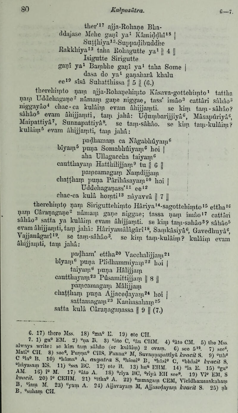 p ther'17 ajjn-Rohane Bha- ddajase Melie gain ya1 Kamiddhi18 j .Suit liiya13-S uppacjibud'dh e Rakkliiya13 talia llokagutfce ya1 |j 4 J| Isigutte Sirigutte gani ya1 Bamblie gam ya1 taka Some j dasa do ya1 ganahara khalu ee10 sisa Sukattbissa jj 5 j[ (fi.) thei-ehimto nam ajja-Rohanehimto Kasava-gottebimto1 nam Uddeliagaiie2 nfimam gane niggae, lass’ imao3 cattari niggayao'1 chac-ca kulaim evain ahijjamti. se kim tain sabao5 evam ahijjamti, tain jalin: Udumbarijjiya,0, Maipattiya7, Sunnapattiya8. se tam-sabao. se kim kulaim5 evam ahijjamti, tain jalia: tat I lia Sabao3 saliao ? Masapimya0, tam-kulaim? padhamam ca Nagabliuyam6 biyam5 puna Somabbuiyam0 hoi | aba Ullagaccba taiyain0 cautthayam Hatikilijjam9 tu ]j G {j pai n camagam Namdijj ain cbattbam puna Parihasayam10 iioi | Uddeliaganass’11 ee12 ebae-ca kula, komti13 aayawa jj 7 j| tbereliiinto nam Siriguttehimto Itariya14-sagotteliimto15 ettha16 liani Garanagane2 numam gane niggae; tassa nam imao17 cattari saliao3 satta ya kulaim evam ahijjamti. se kim tam-saliao3? sabao5 evam ahijjamti, tarn jaha: Hariyamalagari18, Samkasiya0, Gavedkuya6, Yajjanagari1 ,J. se tam-sabao3. se kim tam-kulaim ? kulaim evam ahijjamti, tarn jalia: padham’ ettha20 Vaoclialijjam21 biyam0 puna Piidliammiyain22 boi j taiyain8 puna Halijjam cauttliayam23 Pusamitt.ijjam || 8 || pamcamagam Malijjam cbattbam puna Ajjacedayam24 boi j sattamagam23 Kanhasaham25 satta kula Caranaganassa )j 9 jj (7.) G. 17) there Mss. 18) °ma° L\ 19) eto OIL 7. 1) gu° KM. 2) una B. 3) uato C, U;ui CIIM. 4) °i\to CM. 5) the Mss. always write: so kim tam saliao (or kulaim) 2 ovam. C) seo 513 7) seoc nt1 o';1.1' T“ Pln,R° C3IS- Pann3° M. Suvannaputtiyil kvacit S. 9) «tth» C la 11. 10,i uhama° A, avyatra S, °humi“ B, C, «*bh9*»« kvacit S, hayasain LS. 11) ^sa BC. 12) cite B, 13) lui^ EI1.M. 14) °ia E. 15) >Vu“ AM. 1C) i° M. ^ 17j “itto A. IS) «riya BC, °riya EH soe“. 19) Viu EM, S 2?r ,UoCf!1M' 2I) Uttha° ,A- “2) °mmaga:n CEM, Vieidhammakahani ’ „J:V 1 ' ^a’-1 Ajjavayam M, Ajjasedayam kvacit S. 25) nil ±>, usunam CH. / *