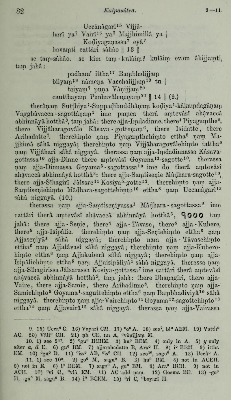 82 Kalrpanutra. 9-11. Uccanagari15 Vijja- liar: ya7 Vairi111 ya7 Majjhiinilla ya | Kodiyaganassa7 eya7 havamti cattail sahuo || 1 3 j! se tam-sahuo. se ldm tam - kulaim? kulaim eyam Alii jjainti, turn jahfi: padham’ ittlia17 Bambhalijjam biiyarrG8 namona Vacchalijjam19 tu | taiyam7 puna Vanijjam20 cautthayam Panhavahanayain21 ]| 14 || (9.) tkeranam Sutthiya5-Suppadibiiddhanani kodiya^kajcamdaganam Vaggbavacca-sagottanam-’ ime pamca thcra amtevasi ahavacca abhinnaydliottha3, tam jaha: there ajja-Imdadinne, there4 Piyagamthe®, there Yijjaharagovalc Kasava - gottcnam®, there Isidatte, there Arihadatte7. therehimto nam Piyagamtheliimto ettha8 nam Ma- jjhimfi salia, niggaya; therehimto nam Vijjfiharagovtilehimto tattlia9 rain Vijjahari saha niggaya. therassa nam ajja-Imdadinnassa Kasava- gottassa10 ajja-Dinne there amtevasi Goyaman-sagotte10. therassa nam ajja-Dinnassa Goyama5-sagottassa10 ime do thcra amtevasi ahavacca abkinnaya hottba3: tliere ajja-Samtisenie Madhara-sagotte10, there ajja-Sihagiri Jaisare11 Ivosiya5-gotte!2. therehimto nam ajja- Samtiseniehimto Madhara-sagottehiinto10 ettlia3 nam Uccanagari13 Saha niggaya. (10.) therassa nam ajja-Samtiseniyassa1 Madhara - sagottassa- ime cattail thcra amtevasi ahavacca abhinnaya hottlifi,3, ^000 tain jaha: there ajja-Senie, there4 ajja - Tfi vase, there4 ajja-Kuberc, there5 ajja-Isipalie. therehimto nam ajja-Seniehimto etthac nam Ajjaseniya1 salia niggaya; therehimto nam ajja - T;Vvasohimto ettlia0 nam Ajjatavasi saha niggaya; therehimto nam ajja-Kuberc- himto ettha0 nam Ajjakubera saha niggaya; therehimto nam ajja- Isipaliehimto ettha6 nam Ajjaisipaliya1 salia niggaya. therassa nam ajja-Siliagirissa Jaisarassa Ivosiya-gottassa7 ime cattari thera aintevasi ahavacca abhiimaya liottlia3, tam jaha: there Dhanagiri, there ajja- Vaire, there ajja-Samie, there Arihadimie8. therehimto nam ajja*' Samiehimto9 Goyama l-saguttehimto ettlia0 nam Bambhadiviyu10 saha niggaya. therehimto nam ajja-Vaireliimto11 Goyama12-sagotteliimto13 ettlia14 nam Ajjavaira15 saha niggaya. therassa nam ajja-Yairassa 9. 15) lJcca°C. 1C) Vayari CM. 17) V> A. 18) sco7, bi° AEM. 19) V-.itth AC. 20) Vfili° OIL 21) nil CE, nn A, uvanijjam M. 10. 1) soo 5li. 2) °gu° BCinr. 3) liu° BEM. 4) only in A. 5) y only after a, d E. C) gu° BM. 7) ajjavabadatto B, Ara° II. 8) i BEM. 9) Ittha EM. 10) °gu° B. 11) °issu AB, is CII. 12) sco1, sago A. 13) Uccfvu A. 11. 1) sec 10s. 2) go0 M, sagu“ B. 3) li«° BM. 4) not . in ACEH. 5) not in E. 6) i° BEM. 7) sago A, gu° BM. 8) Arau BCII. 9) not in ACII. in) °vi C, via EM. 11) AC add nam. 12) Comma BE. 13) -go