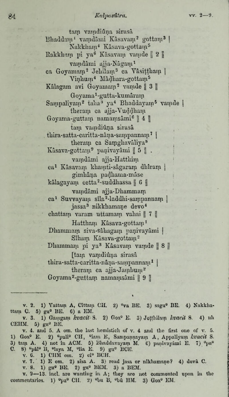 w. 2—9. turn vnmdiuna sirnsa Blind darn1 vamdami Kasavam2 gottam3 | Nakkham4 Kiisava-gottam5 Rakkliam pi ya6 Kasavam vamde |j 2 || vamdami ajja-Nagain1 ca Goyamam2 JeLilam3 ca Ydsittliam | Vinlium4 Madliara-gottam5 Kalagam avi Goyamam2 vamde || 3 j| G oyama1 -gutta-kumaram Sampaliyam2 taka3 ya4 Bkaddayam5 vamde | tkeram ca ajja-Vuddkam Goyama-guttam namamsami6 || 4 || tarn, vamdiuna sirasa tkira-satta-caritta-nana-sainpannam7 * | tlieram ca Samgliavaliya* Kasava-gottam9 panivayami || 5 || . vamdami aiia-Hattkini ca1 Kasavam kliamti-sugaram dlnram | gimliana padhama-mase i kalagayam cetta2-suddhassa || G || vamdami ajja-Dliammam ca1 Suwayam sila'Maddhi-sampannam | jassa3 nikkhamar.e devo4 chat,tain varam uttamam vahai || 7 || Hattham Kasava-gottam1 Dhanunam siva-sakagam panivayami | Siham Kasava-gottam2 Dliammam pi ya3 Kasavam vamde j| 8 j| [tam vamdiuna sirasa thira-satta-caritta-nana-sampannam1 | tlieram ca ajja-Jamkum2 Goyama 2-guttam namamsami || 9 || v. 2. 1) Vattain A, Cittnip CH. 2) °va HE. 3) sagu° BE. 4) Kakklia* ttam C. 5) gu° BE. C) a EM. v. 3. 1) Oamgam Jcvacii S. 2) Goa° E. 3) Jotthilam kvacit S. 4) nli CEIIM. b) gu° BE. v. 4. and 5. A om. tlio last licmistjch of v. 4 and the first ono of v. 5. 1) Goa0 E. 2) °puli° C1I, °iam 15, Sampannayam A, Appaliyam kvacit S. 3) tam A. 4) not in ACM. 0) Bliaddavayam M. C) panivayami E. 7) 0p«u C. 8) °pal° B, °laya M, °lia E. 9) gu° BCE. v. (i. 1) CUM om. 2) ci° BCH. v, 7. 1) E om. 2) sisa A. 3) read jasa or nlkliamano? 4) dova C. v. 8. 1) gu° BE. 2) gu° BEM. 3) a BEM. v. 'J—13. incl. are wanting in A; they aro not commonted upon in the commentaries. 1) °pu° C1I. 2_) uhu B, °bfi JIM. 3) Goa° EM.