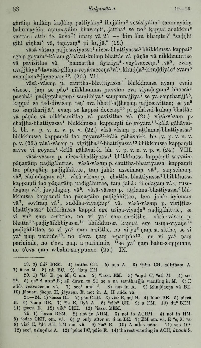 garuim kuiaim kadaim pattiyaim1 ihejjaim3 vesasiyaim1 saminayaim baliumayaim a run nay aim bhavamti, jattha4 so no5 kappai adakklmc vaittae: alibi t.e, auso7' imam va 2? — ‘kim iibu bliamte?’ “saddlii gihi ginliai8 va, teniyain9 pi kujja.” (19.) vasa-vasam pajjosaviyassa1 nicca-bhnttivassa2 bhikkhussa kappai3 ogam goyara1-kalam gahavai-lculam bliattae va pfuiae va nikkhamittae va pavisittae va. hiannattha ayariya4 -veyavaccena7 va8, evam uvajjhaya6-tavassi-gilana-veyavaccena7va8, khudda9-k]mddiyac4 evam8 avainjana8-jayaenam10. (20.) VII. vasa,-vasam p. cauttlia-bhattiyassa1 bbikklmssa ayam evaie visese, jam so puo2 uikkhamma puvvam eva viyadagam3 bhocca4 paccha5 padiggahagam6 samlihiya7 sampamajjiya7 se ya samtliarijja8, kappai sc tad-divasam ten’ eva bhatt’-atthenairi pajjosavittae; se ya9 no samtliarijja8, evam se kappai doccam10 pi gahavai-kulam bliattae va panae va nikkhamittae va pavisittae va. (21.) vasa-vasam p.- chattlia-bhattiyassa1 bhikkhussa kappamti do goyara11-kala gahavai- k. bh. v. p. v. n. v. p. v. (22.) vasa-vasam p. atthamaj-lihattiyassa1 bhikkhussa kappamti tao goyara11-kala gahavai-k. bh. v. p. v. n. v. p. v. (23.) vasa-vasam p. vigittha12-bhat,tiyassa13 bhikkhussa kappamti savve vi goyara11-kala gahavai-k. bh. v. p. v. n. v. p. v. (21.) VIII. vasa-vasam p. nicca-bhattiyassa1 bhikkhussa kappamti savvaim panagaim padigahittae. vasa-vasam p. cauttlia-bhattiyassa1 kappamti tao panagaim padigahittae, turn jaha: usseimam va2, samseimam va3, caulodagam va4. vasa-vasam p. chattlia-bhattiyassa* bhikkhussa kappamti tao panagaim padigahittae, tain jaha : tilodagain va5, tusp- dagain va5, javpdagam va5. vasa-vasam p. atthama-bhattiyassa0 bhi¬ kkhussa kappamti tao panagaim padigahittae, tarn jalia: ayamaiu va7, soviram va7, suddlm-viyadam8 va. vasa-vasam p. vigittha- bhattiyassa9 bhikkhussa kappai ege usina-viyade9 padigahittae, so vi yaG nain a-sitthe, no vi ya6 nam sa-sitthe. vasa-vasam p. bhatta10-padiyaikk]iiyassa11 bhikkhussa kappai ege usina-viyade12 padigahittae, se vi yaG nam a-sitthe, no vi ya6 nam sa-sitthe, se vi ya8 nam paripue13, no c’eva nam a-paripue13, se vi ya6 riarn pariniinie, no c’eva nam a-parinimie, 14se ya6 nam bahu-sampunne, no c’eva nam a-bahu-sampunne. (25.) IX. 19. 3) tlii0 BEM. 4) tattlia CII. 5) nno A. C) °tthu CII, adittham A. 7) auso M. 8) nil BC. 9) °iam EM. 20. 1) uia° E, pa M; C om. 2) uiussa EM. 3) °ainti C, °atl M. 4) seo 2s. 5) mi°S, ann°B; all down to 21 so a na sumtbarijja wanting in M. 6) E adds veavnccona va. 7) seo1 and s. 8) not in A. 9) kliuddnena vit BE. 10) jiionam jaona II, jayaena, E, not in A, II adds va. 21—24. lj°iassaI3E. 2) pan CEIL 3) via0 E, md H. 4) blui0 BE. 5) picca B. C) “limn BE. 7) °ia E, iya A. 8) 0ojua° CII. 9) a EM. 10) du° BEM. 11) goara E. 12) vik° CEIL 13) inss.i BEM. 25. 1) iassa BEM. 2) not in A11M. 3) not in ACHM. 4) not in IIM- 5) °odao CEII, om. va. G) y only after <i, a in BE. 7) EM o:n. va, E °o, M “a- 8) via0 II, °dc AE, EM om. va. 9) °ia“ E. 10) A adds pane. 11) soo 10'1- 12) see®, usinodae A. 13) l'pfiac BC, pllio E. 14) tho rest wanting in ACII, Irvacit S.