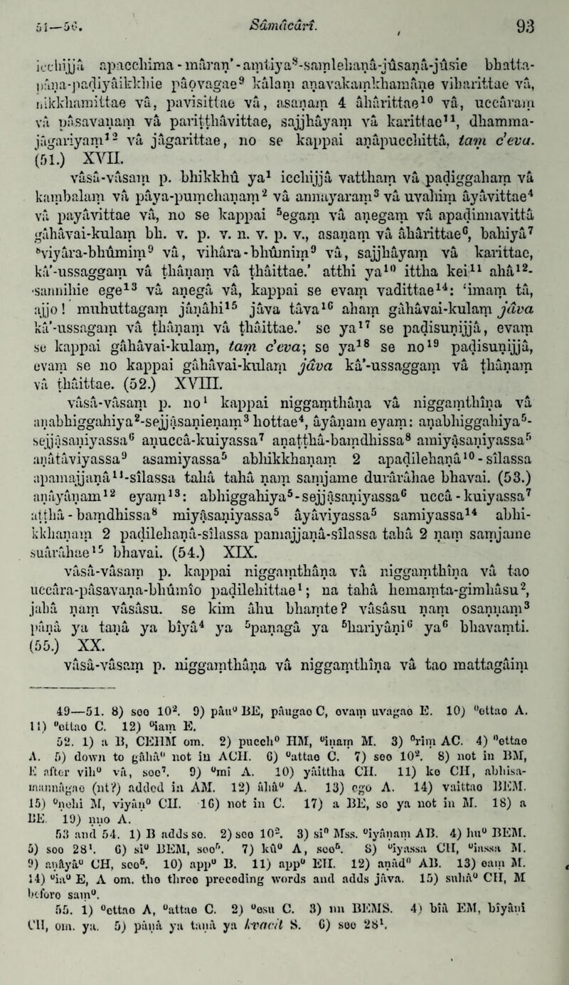 iechijjfi apaccliima - mfiran’ - amliyas-samleliana-jusana-jusie bhatta- nmia-padij'iiikkhie paovagae9 kalani anavakamkhainfine vibarittac va, iiikkharaittae va, pavisittae va, asanain 4 aharittae10 va, uccaram va pasavanam va paritthfivittae, sajjhuyam va karittao11, dhamma- jftgaviyam12 va jagarittae, no se kappai anapucclutta, tain c’eva. (51.) XVII. vasu-vasain p. bhikkhu ya1 iccliijja vattbam va padiggaliam va kambalam va paya-pumchanam2 va aimayaram3 va uvahim ayavittae4 va payavittae va, no se kappai 5egam va anegam va apadinnavitta galiavai-kulam bb. v. p. v. n. v. p. v., asanain va aharittae0, baliiya7 '’viyira-bhumira9 va, vihara-blrtunim9 va, sajjliayam va karittao, ka-ussaggam va tbanam va tbaittae.’ atthi yall) ittlia kei11 aha12- •saimibie ege13 va anega va, kappai se evam vadittae14: ‘imam ta, ajjo! muhuttagam janahi15 java tava10 aham gabavai-kularp java ka’-ussagam va tbanam va tbaittae.’ se ya17 se padisunijja, evam se kappai galiavai-kulam, tain c’eva; so ya38 se no19 padisunijja, evam se no kappai gahavai-kulam java ka’-ussaggam va tbanam va tbaittae. (52.) XVIII. vasa-vasani p. no1 kappai niggamtbana va niggamtbina va anabbiggahiya2-sejjasanienam3 liottae4, uyanam eyam: anabbiggabiya5- sejjasaniyassa6 anucca-kuiyassa7 anattba-bamdbissa8 amiy&saniyassa5 aiiataviyassa9 asamiyassa3 abliikkhanam 2 apadilehana10 - silassa apamajjana1,-silassa talia taha nam sainjame duvarabae bhavai. (53.) anayanam12 eyam13: abhiggahiya5-sejjfisaniyassa0 ucca-kuiyassa7 attba - bamdhissa8 miyasaniyassa5 ayaviyassa5 samiyassa14 abbi- kkhanam 2 padilebana-silassa pamajjana-silassa tabu 2 nam samjame suarahae13 bhavai. (54.) XIX. vasa-vasani p. kappai niggamtbana va niggamtbina va tao uccura-pasavana-bliumio padilebittae1; na talia hemamta-gimliasu2, jalia nam vasasu. se kim ahu bbanite? vasasu nam osannam3 pana ya tana ya biya4 ya 3panaga ya 5hariyani° yac bbavamti. (55.) XX.. vasa-vasam p. niggamtbana va niggamtbina va tao mattagaini 49—51. 8) soo 10*. 9) p;*uiu BE, pfiugao C, ovam uvagao E. lOj ettao A. 11) “otlao C. 12) °iam E. 52. 1) a 15, CEllM om. 2) pucch0 HM, °inain M. 3) °rim AC. 4) ettao A. 5) down to gftlitl not in A CII. G) uattao C. 7) seo 102. 8) not in BM, K after viliu vfi, soc7. 9) °mi A. 10) yfuttka CII. 11) lco CII, abliisa- munmlgno (nt?) added in AM. 12) aliflu A. 13) ego A. 14) vaittao HEM. 15) °nolii M, viyan0 CII. 1G) not in C. 17) a BE, so ya not in M. 18) a BE. 19) nno A. 53 and 54. 1) B adds so. 2) sco 10®. 3) si Mss. “iyanani AB. 4) lm° BEM. 5) soo 28'. G) siu BEM, soor\ 7) lc\l° A, soo6. S) “iyassa CII, uiassa M. 9) anilya CII, sco6. 10) appu B. 11) app° Eli. 12) aniid0 A11. 13) oain SI. 14) uia° E, A om. tho tiiroo precoding words and adds java. 15) snlia0 CII, M beforo sain0. 55. 1) °cttao A, uattao C. 2) “esu C. 3) nil BESIS. 4) bin EM, biyam CII, om. ya. 5) pana ya tana ya kvocil S. C) soo 28l.