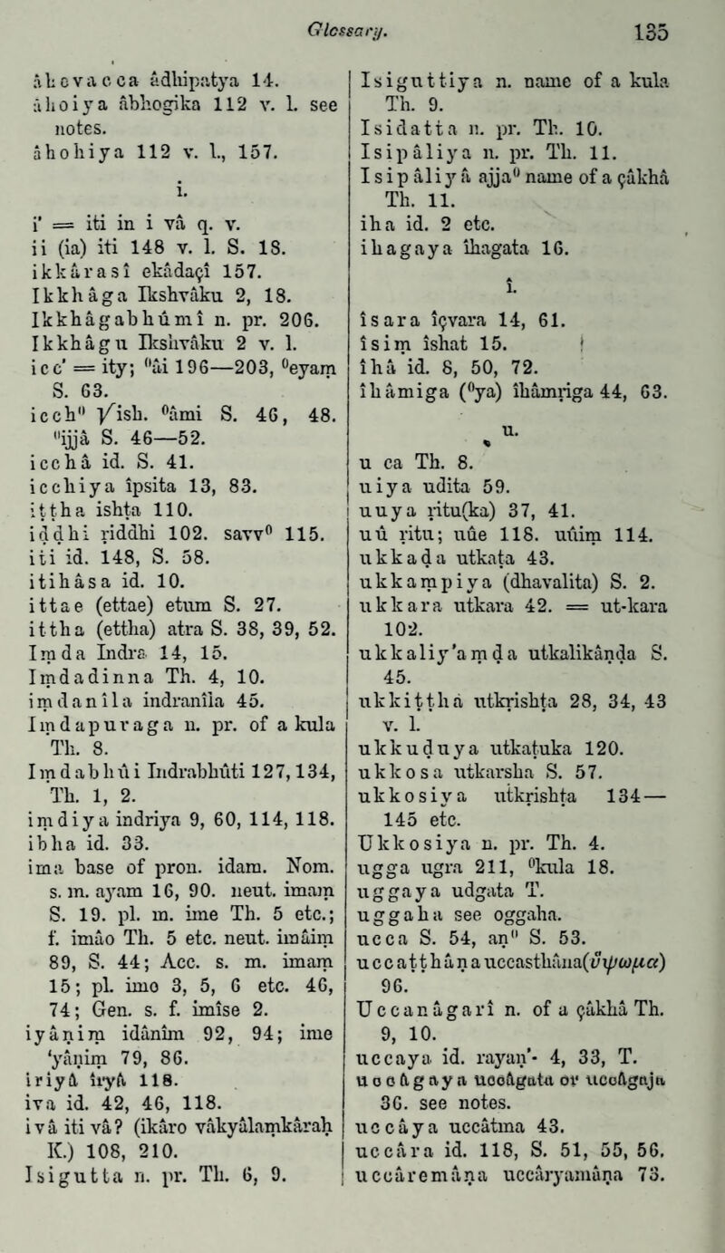 a h c v a c c a adhipatya 14. ahoiya abhogika 112 v. L see notes. ahohiya 112 v. 1., 157. i. i’ = iti in i va q. v. ii (ia) iti 148 v. 1. S. 18. ikkarasi ekada^i 157. Ikkhaga Ikshvaku 2, 18. Ikkhagabhumi n. pr. 206. Ikkhagu Ikshvaku 2 v. 1. ice’ = ity; ai 196—203, °eyam S. 63. icch j/isk. °ami S. 46, 48. ijja S. 46—52. icch a id. S. 41. icchiya ipsita 13, 83. ittha ishta 110. iddhi ridahi 102. saw0 115. iti id. 148, S. 58. itihasa id. 10. ittae (ettae) etum S. 27. ittha (ettha) atra S. 38, 39, 52. I ra d a Indra 14, 15. Imdadinna Th. 4, 10. imdanila indrantia 45. Iindapuraga n. pr. of a kula 'Th. 8. Iradabhili Indrabhuti 127,134, Th. 1, 2. imdiya indriya 9, 60, 114, 118. ibha id. 33. ima base of pron. idara. Nom. s. m. ayam 16, 90. neut. imam S. 19. pi. m. ime Th. 5 etc.; f. imao Th. 5 etc. neut. imaim 89, S. 44; Acc. s. m. imam 15; pi. imo 3, 5, 6 etc. 46, 74; Gen. s. f. imise 2. iyanim idanim 92, 94; ime ‘yanim 79, 86. iriy4 ii-yft 118. iva id. 42, 46, 118. iva iti va? (ikaro vakyalamkarah K.) 108, 210. Isigutta n. pr. Th. 6, 9. Isiguttiya n. name of a kula Th. 9. Isidatta n. pr. Th. 10. Isipaliya n. pr. Th. 11. I s ip aliy a ajja0 name of a 9akha Th. 11. iha id. 2 etc. ihagaya ihagata 16. A 1. isara iijvara 14, 61. isim ishat 15. iha'id. 8, 50, 72. ihamiga (°ya) ihamriga 44, 63. u. u ca Th. 8. uiya udita 59. i uuya ntu(ka) 37, 41. uu ritu; uue 118. uiiim 114. ukkada utkata 43. ukkampiya (dhavalita) S. 2. ukkara utkara 42. == ut-lcara 102. ulckaliy’amda utkalikanda S. 45. ukkittha utkrishta 28, 34, 43 v. 1. ulckuduya utkatuka 120. ukkosa utkarsha S. 57. ukkosiya utkrishta 134 — 145 etc. Ukkosiya n. pr. Th. 4. ugga ugra 211, °kula 18. uggaya udgata T. uggaha see oggaha. ucca S. 54, an S. 53. uccatthana uccasthana(-y xpiof-i a) 96.” Uccanagari n. of a ^akha Th. 9, 10. uc cay a id. rayan’* 4, 33, T. U o e dg ay a ucoftgatu ov \icoftgnja 36. see notes, uccaya uccatma 43. uccara id. 118, S. 51, 55, 56. u ccaremana uccaryamana 73.