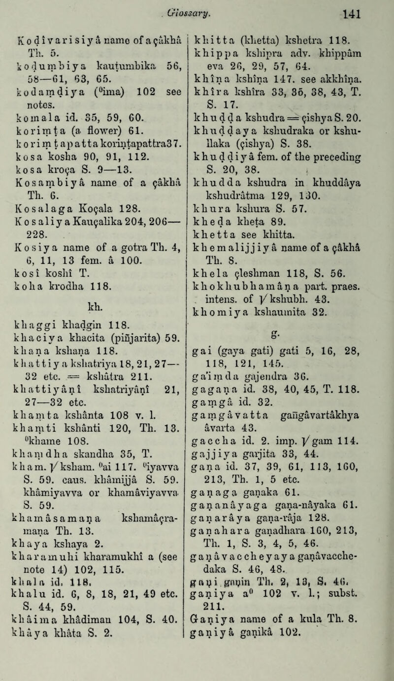 Kodivarisiya, name of a <;akha Th. 5. kodumbiya kautumbika 56, 58—01, 03, 65. kodamdiya (°ima) 102 see notes. komala id. 35, 59, 60. korimta (a. flower) 61. korim tap at t a korintapattra3 7. kosa kosba 90, 91, 112. kosa kroc;a S. 9—13. K o s a m b i y a name of a ijakka Th. 6. Kosalaga Ko?ala 128. KosaliyaKau9alika204, 206— 228. K o s i y a name of a gotra Th. 4, 6, 11, 13 fern, a 100. kosi koshi T. koha krodha 118. kh. khaggi khadgin 118. kliaciya khacita (pinjarita) 59. khan a kshana 118. k h a 11 i y a kshatriya 18,21,27— 32 etc. = kshatra 211. khattiyani ksliatriyani 21, 27—32 etc. khamta kslianta 108 v. 1. khamti kshanti 120, Th. 13. °khame 108. khamdha skandha 35, T. k h a m. )/ksham. °ai 117. uiyavva S. 59. caus. khamijja S. 59. khamiyavva or khamaviyavva S. 59. khamasamana kshama^ra- mana Th. 13. khaya kshaya 2. kliaramuhi kharamukhi a (see note 14) 102, 115. klial a id. 118. khalu id. 6, 8, 18, 21, 49 etc. S. 44, 59. khaima khadimau 104, S. 40. khaya khata S. 2. i khitta (khetta) kshetra 118. khipj)a kshipra adv. khippum eva 26, 29, 57, 64. khina kshina 147. see alckhina. khira kshira 33, 36, 38, 43, T. S. 17. k h u d d a kshudra = (jishya S. 20. k h u d d a y a ksliudraka or kshu- ilaka (ijishya) S. 38. k h u d d i y a fern, of the preceding S. 20, 38. lthudda kshudra in khuddaya kshudi’atma 129, 130. khura kshura S. 57. kheda kheta 89. khetta see khitta. khemalijjiya name of a ^akha Th. S. khela ^leshman 118, S. 56. k h o k li u b h a m a n a part, praes. intens. of ]/kshubh. 43. k li o m i y a kshaumita 3 2. or o* gai (gaya gati) gati 5, 16, 28, 118, 121, 145. ga'imda gajendra 36. gagana id. 38, 40, 45, T. 118. gamga id. 32. gamgavatta gangavartakh}ra avarta 43. g a c c li a id. 2. imp. ]/ gam 114. gajjiya garjita 33, 44. gana id. 37, 39, 61, 113, 160, 213, Th. 1, 5 etc. ganaga ganaka 61. gananayaga gana-na}'paka 61. ganaraya gana-raja 128. ganahara ganadliara 160, 213, Th. 1, S. 3,’4, 5, 46. ganavaccheyaya ganavacche- (iaka S. 46, 48. gay i gnpin Th. 2, 13, S. 46. ganiya a0 102 v. 1.; subst. 211. Ganiya name of a kula Th. 8. ganiya ganika 102.