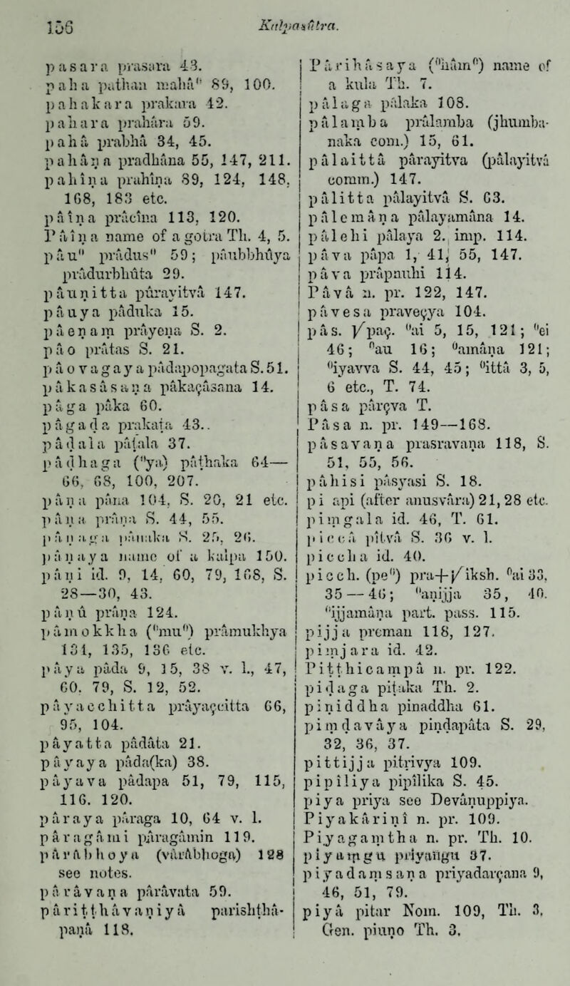 IDS Krthiaxfitra. p a s a r a prasara 43. pah a pathan mail a1’ 89, 100. pahalcara prakara 42. p a li a r a prahara 5 9. pah a prabha 34, 45. pall a ii a pradhana 55, 147, 211. pa bin a prahina 89, 124, 148. 1G8, 183 etc. p a t n a pracina 113, 120. Paina name of agotraTli. 4, 5. pau prudus 59; pfmbbhuya pradurbliuta 29. p a ii n i 11 a purav itva 147. pa ay a paduka 15. paenam prayena S. 2. pao pratas S. 21. p a o v agay a padapopagata S. 51. p a k a s a s a n a p aka gas an a 14. paga paka 60. pagada prakara 43.. p a d a i a putala 3 7. n a d b a g a (ya) pathaka 64— 60, 68, 100, 207.’ pan a pana 104, R. 20, 21 etc. pana prana R. 44, 55. panaga paiiaka R. 25, 26. pan ay a name of a kaipa 150. pfini id. 9, 14. 60, 79, 168, S. 28—30, 43. panu prana 124. pamokkha (mu) pramukhya 131, 135, 136 etc. pay a pada 9, 15, 38 v. 1., 47, 60. 79, S. 12, 52. p a y a c c h i 1.1. a praya^citta G 6, 95, 104. p a y a 11 a padata 21. pay ay a pada(ka) 38. payava padapa 51, 79, 115, 116. 120. par ay a paraga 10, 64 v. 1. pa rag ami p/iragamin 119. pAv ft b hoy a (vttrAbliogn) 128 see notes. p a r a v a n a paravata 59. p a r i tt h a v a n i y a parishtha- Parihftsaya (nham°) name of a kill a Th. 7. p a 1 a g a palaka 108. p a 1 a m b a prularaba (jhumba- naka com.) 15, 61. palaitta. parayitva (palayitva comm.) 147. p a 1 i 11 a palayitva R. C3. pale man a palayamana 14. pale hi palaya 2. imp. 114. pava papa 1, 41, 55, 147. pava prapnuhi 114. Pava ii. pr. 122, 147. paves a praveyya 104. p a s. Ypa<;. ai 5, 15, 121 ; ei 46; nau 16; ainana 121; iyavva S. 44, 45; °itta 3, 5, 6’etc., T. 74. p a s a parQva T. Pas a n. pr. 149—168. pasavana prasravana 118, S. 51, 55* 56. p alii si pasyasi S. 18. p i api (after anusvara) 21,28 etc. pirn gal a id. 46, T. 61. p i oca pitva S. 30 v. 1. pi cell a id. 40. picch. (pe°) pra-f-j^iksh. 0ai33, 35 — 46; anijja 35, -10. ijjamana part. pass. 115. pijja preman 118, 127. pi in jar a id. 42. Pitt hi camp a n. pr. 122. pi dag a pit aka Th. 2. p i n i d d h a pin addlia 61. p i m d a v a y a pindapata S. 29, 32,’ 36, 37. p i 11 i j j a pitrivya 109. pipiliya pipililca S. 45. piya priya see Devanuppiyn. Piyakarini n. pr. 109. Pi.yagamtha n. pr. Th. 10. piya ip y u prlyavigu 37. p i y a d a m s a n a priyadarcana 9, 46, 51, 79. piya pi tar Noin. 109, Th. 3.