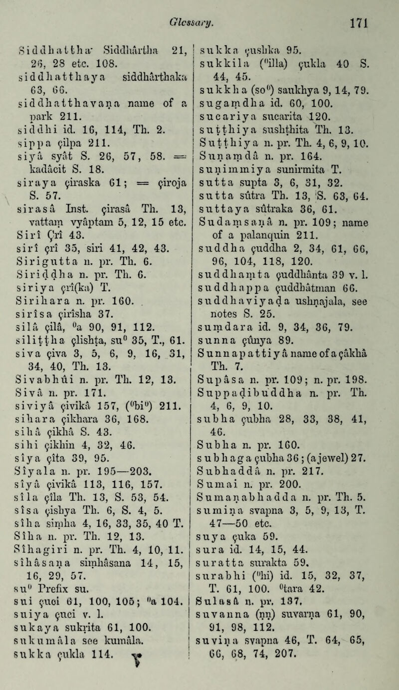 S i d d h a t fc h a' Siddhartlm 21, 2<5, 23 etc. 108. s i d d li a 11 h a y a siddharthaka 63, 66. sid dhatthavana name of a park 211. siddhi id. 16, 114, Tb. 2. sip pa gilpa 211. siya syat S. 26, 57, 58. =-- kadacit S. 18. sir ay a ^iraska 61; = <jiroj a S. 57. sir as a Inst, ^irasa Th. 13, vattam vyaptam 5, 12, 15 etc. Sir! Qri 43. siri (jri 35, sin 41, 42, 43. Sirigutta n. pr. Th. 6. Siriddha n. pr. Th. 6. siriya 9ri(ka) T. Sirihara n. pr. 160. sirisa firisha 37. sila (jila, °a 90, 91, 112. silittlia <jlishta, su° 35, T., 61. siva ^iva 3, 5, 6, 9, 16, 31, 34, 40, Th. 13. Sivabhui n. pr. Th. 12, 13. Siva n. pr. 171. siviya ^ivika 157, (bi) 211. sihara ^ikhara 36, 168. siha ^iklia S. 43. si hi ^ikhin 4, 32, 46. siya 9ita 39, 95. Siyala n. pr. 195—203. siya 9ivika 113, 116, 157. sila 9ila Th. 13, S. 53, 54. sis a 9iskya Th. 6, S. 4, 5. sih a simha 4, 16, 33, 35, 40 T. Sih a n. pr. Th. 12, 13. Sihagiri n. pr. Th. 4, 10, 11. sih a Sana simhasana 14, 15, 16, 29, 57. su° Prefix su. sui 9U01 61, 100, 105; a 104. sniya 9uci v. 1. sukaya sukrita 61, 100. sukumala see kumfila. sukka 9ukla 114. sulclea 9iishka 95. sukkila (ilia) 9ukla 40 S. 44, 45. sukkha (so) saukhya 9, 14, 79. s-againdha id. 60, 100. sucariya sucarita 120. sutthiya sushthita Th. 13. Su't'thiya 11. pr. Th. 4, 6, 9, 10. Sun am da 11. pr. 164. sunimmiya sunirmita T. sutta supta 3, 6, 31, 32. sutta sutra Tb. 13, S. 63, 64. suttaya sutraka 36, 61. Sudanis a n a n. pr. 109; name of a palanquin 211. suddha 9uddha 2, 34, 61, 66, 96, 104, 118, 120. suddha m t a 9uddhanta 3 9 v. 1. suddhappa 9uddkatman 66. suddha viy ad a ushnajala, see notes S. 25. sumdara id. 9, 34, 36, 79. sunn a 9imya 89. Sunnapattiya name of a 9akha Th. 7. Sup as a n. pr. 109; n. pr. 198. Suppadibuddha n. pr. Th. 4, 6, 9, 10. subha 9/ubha 28, 33, 38, 41, 46. Sub ha n. pr. 160. s u b h a g a 9ubha 3 6; (a jewel) 2 7. Subhadda n. pr. 217. Sunni. 11. pr. 200. S u m a n a b h a d d a n. pr. Th. 5. sumina svapna 3, 5, 9, 13, T. 47—50 etc. suya 9uka 59. sura id. 14, 15, 44. suratta surakta 59. surabhi (hi) id. 15, 32, 37, T. 61, 100. °tara 42. Sul as ft n. pv, 137, suvanna (nn) suvarna 61, 90, 91, 98, 112. su villa svapna 46, T. 64, 65, 66/68, 74, 207.