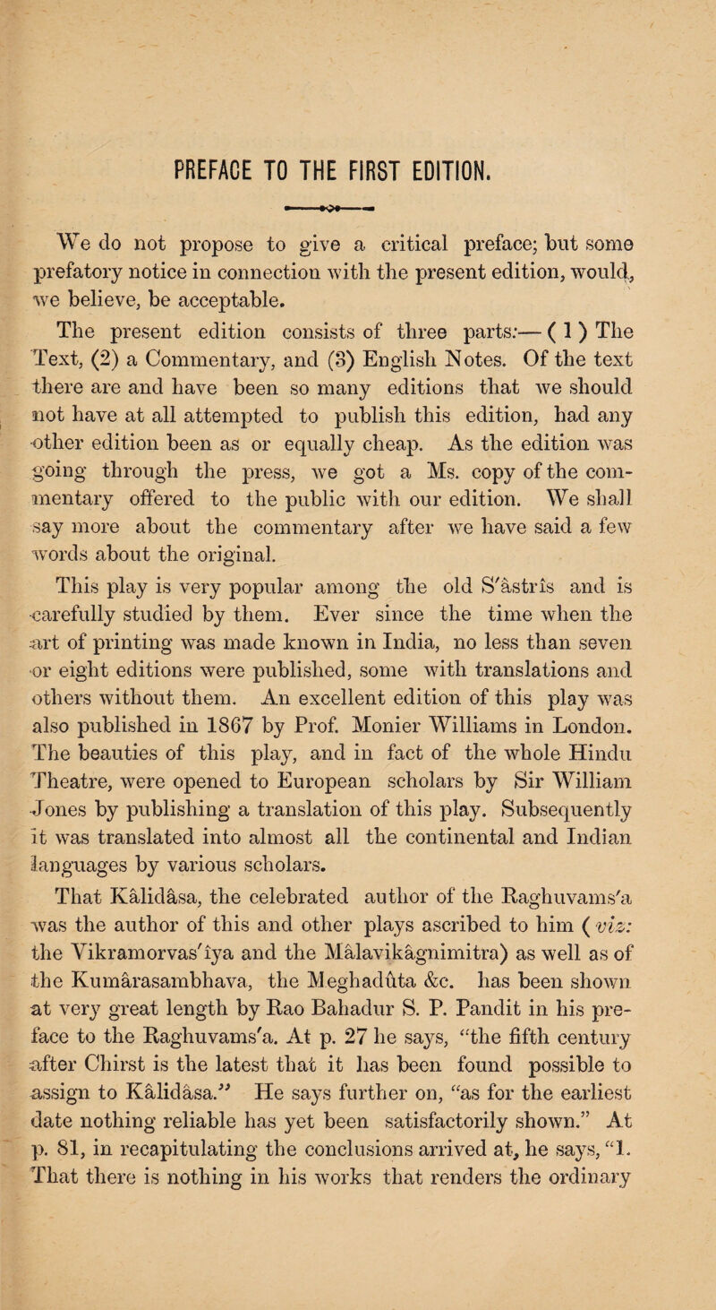 We do not propose to give a critical preface; but some prefatory notice in connection with the present edition, would, we believe, be acceptable. The present edition consists of three parts:— ( 1 ) The Text, (2) a Commentary, and (3) English Notes. Of the text there are and have been so many editions that we should not have at all attempted to publish this edition, had any •other edition been as or equally cheap. As the edition was going through the press, we got a Ms. copy of the com¬ mentary offered to the public with our edition. We shall say more about the commentary after we have said a few words about the original. This play is very popular among the old S'astris and is •carefully studied by them. Ever since the time when the art of printing was made known in India, no less than seven or eight editions were published, some with translations and others without them. An excellent edition of this play was also published in 1867 by Prof. Monier Williams in London. The beauties of this play, and in fact of the whole Hindu Theatre, were opened to European scholars by Sir William Jones by publishing a translation of this play. Subsequently it was translated into almost all the continental and Indian languages by various scholars. That Kalidasa, the celebrated author of the Raghuvams'a was the author of this and other plays ascribed to him ( viz: the Vikramorvas'iya and the Malavikagnimitra) as well as of the Kumarasambhava, the Meghaduta &c. has been shown at very great length by Kao Bahadur S. P. Pandit in his pre¬ face to the Raghuvams'a. At p. 27 he says, “the fifth century after Chirst is the latest that it has been found possible to assign to Kalidasa.” He says further on, “as for the earliest date nothing reliable has yet been satisfactorily shown.” At p. 81, in recapitulating the conclusions arrived at, he says, “1. That there is nothing in his works that renders the ordinary