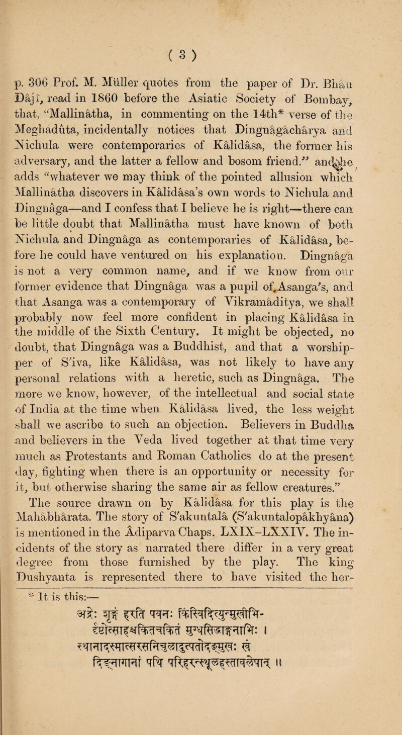 p. 306 Prof. M. Muller quotes from the paper of Dr. Bhau Daji, read in I860 before the Asiatic Society of Bombay, that, “Mallinatha, in commenting on the 14th* verse of the Meghaduta, incidentally notices that Dingnagacharya and Nichula were contemporaries of Kalidasa, the former his adversary, and the latter a fellow and bosom friend.” anc^he adds “whatever we may think of the pointed allusion which Mallinatha discovers in Kalidasa’s own words to Nichula and Dingnaga—and I confess that I believe he is right—there can be little doubt that Mallinatha must have known of both » Nichula and Dingnaga as contemporaries of Kalidasa, be¬ fore he could have ventured on his explanation. Dingnaga is not a very common name, and if we know from our former evidence that Dingnaga was a pupil of^Asanga's, and that Asanga was a contemporary of Vikramaditya, we shall probably now feel more confident in placing Kalidasa in the middle of the Sixth Century. It might be objected, no doubt, that Dingnaga was a Buddhist, and that a worship¬ per of S'iva, like Kalidasa, was not likely to have any personal relations with a heretic, such as Dingnaga. The more we know, however, of the intellectual and social state of India at the time when Kalidasa lived, the less weight shall we ascribe to such an objection. Believers in Buddha and believers in the Veda lived together at that time very much as Protestants and Koman Catholics do at the present day, fighting when there is an opportunity or necessity for it, but otherwise sharing the same air as fellow creatures.” The source drawn on by Kalidasa for this play is the Mahabharata. The story of S'akuntala (S'akuntalopakhyana) is mentioned in the Adiparva Chaps. LXIX-LXXIV. The in¬ cidents of the story as narrated there differ in a very great degree from those furnished by the play. The king Dushyanta is represented there to have visited the her- * It is this:— r$h 5JW f^fcT <rcsf: ft^nirr^f tPt it
