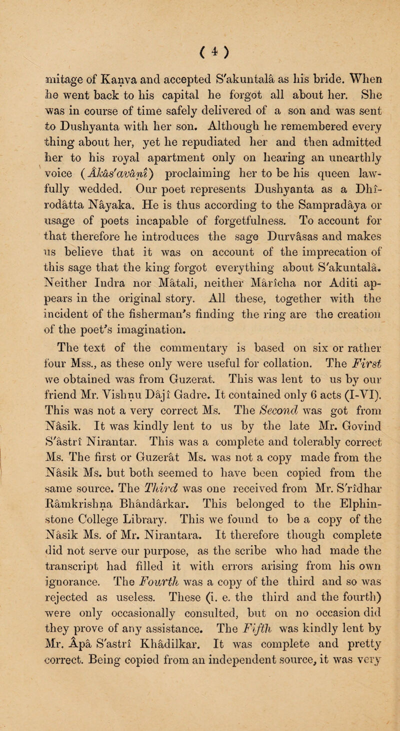 mitage of Kanva and accepted S'akuntala as Lis bride. When he went back to his capital he forgot all about her. She was in course of time safely delivered of a son and was sent to Dushyanta with her son. Although he remembered every thing about her, yet he repudiated her and then admitted her to his royal apartment only on hearing an unearthly voice (Akas'avani) proclaiming her to be his queen law¬ fully wedded. Our poet represents Dushyanta as a Dhi- rodatta Nay aka. He is thus according to the Sampradaya or usage of poets incapable of forgetfulness. To account for that therefore he introduces the sage Durvasas and makes us believe that it was on account of the imprecation of this sage that the king forgot everything about S'akuntala. Neither Indra nor Matali, neither Maricha nor Aditi ap¬ pears in the original story. All these, together with the incident of the fisherman's finding the ring are the creation of the poet's imagination. The text of the commentary is based on six or rather four Mss., as these only were useful for collation. The First we obtained was from Guzerat. This was lent to us by our friend Mr. Vishnu Daji Gadre. It contained only 6 acts (I-VI). This was not a very correct Ms. The Second was got from Nasik. It was kindly lent to us by the late Mr. Govind S'astri Nirantar. This was a complete and tolerably correct Ms. The first or Guzerat Ms. was not a copy made from the Nasik Ms. but both seemed to have been copied from the same source. The Third was one received from Mr. S'ridhar Hamkrishna Bhandarkar. This belonged to the Elphin- stone College Library. This we found to be a copy of the Nasik Ms. of Mr. Nirantara. It therefore though complete did not serve our purpose, as the scribe who had made the transcript had filled it with errors arising from his own ignorance. The Fourth was a copy of the third and so was rejected as useless. These (i. e. the third and the fourth) were only occasionally consulted, but on no occasion did they prove of any assistance. The Fifth was kindly lent by Mr. Apa S'astri Khadilkar. It was complete and pretty correct. Being copied from an independent source, it was very