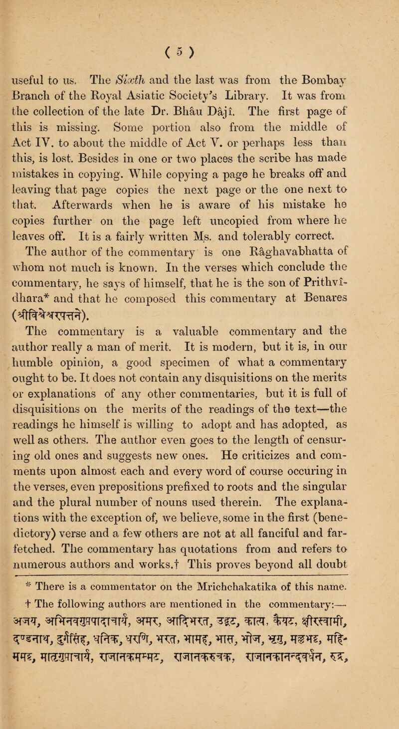 useful to us. The Sixth and the last was from the Bombay Branch of the Royal Asiatic Society's Library. It was from the collection of the late Dr. Bliau Daji. The first page of this is missing. Some portion also from the middle of Act IV. to about the middle of Act V. or perhaps less than this, is lost. Besides in one or two places the scribe has made mistakes in copying. While copying a page he breaks off and leaving that page copies the next page or the one next to that. Afterwards when he is aware of his mistake he copies further on the page left uncopied from where he leaves off. It is a fairly written Ms. and tolerably correct. The author of the commentary is one Raghavabhatta of whom not much is known. In the verses which conclude the commentary, he says of himself, that he is the son of Prithvi- dhara* and that he composed this commentary at Benares The commentary is a valuable commentary and the author really a man of merit. It is modern, but it is, in our humble opinion, a good specimen of what a commentary- ought to be. It does not contain any disquisitions on the merits or explanations of any other commentaries, but it is full of disquisitions on the merits of the readings of the text—the readings he himself is willing to adopt and has adopted, as well as others. The author even goes to the length of censur¬ ing old ones and suggests new ones. He criticizes and com¬ ments upon almost each and every word of course occuring in the verses, even prepositions prefixed to roots and the singular and the plural number of nouns used therein. The explana¬ tions with the exception of, we believe, some in the first (bene¬ dictory) verse and a few others are not at all fanciful and far¬ fetched. The commentary has quotations from and refers to numerous authors and works.! This proves beyond all doubt * There is a commentator on the Mrichchakatika of this name. + The following authors are mentioned in the commentary:— 3F5PT, RPmP'TRRt#, 3TJTC, sfftRfifr, S’Rsrrc, w, hr?, vrrcr, rK m, mvz, ’rraa'rrrrt,